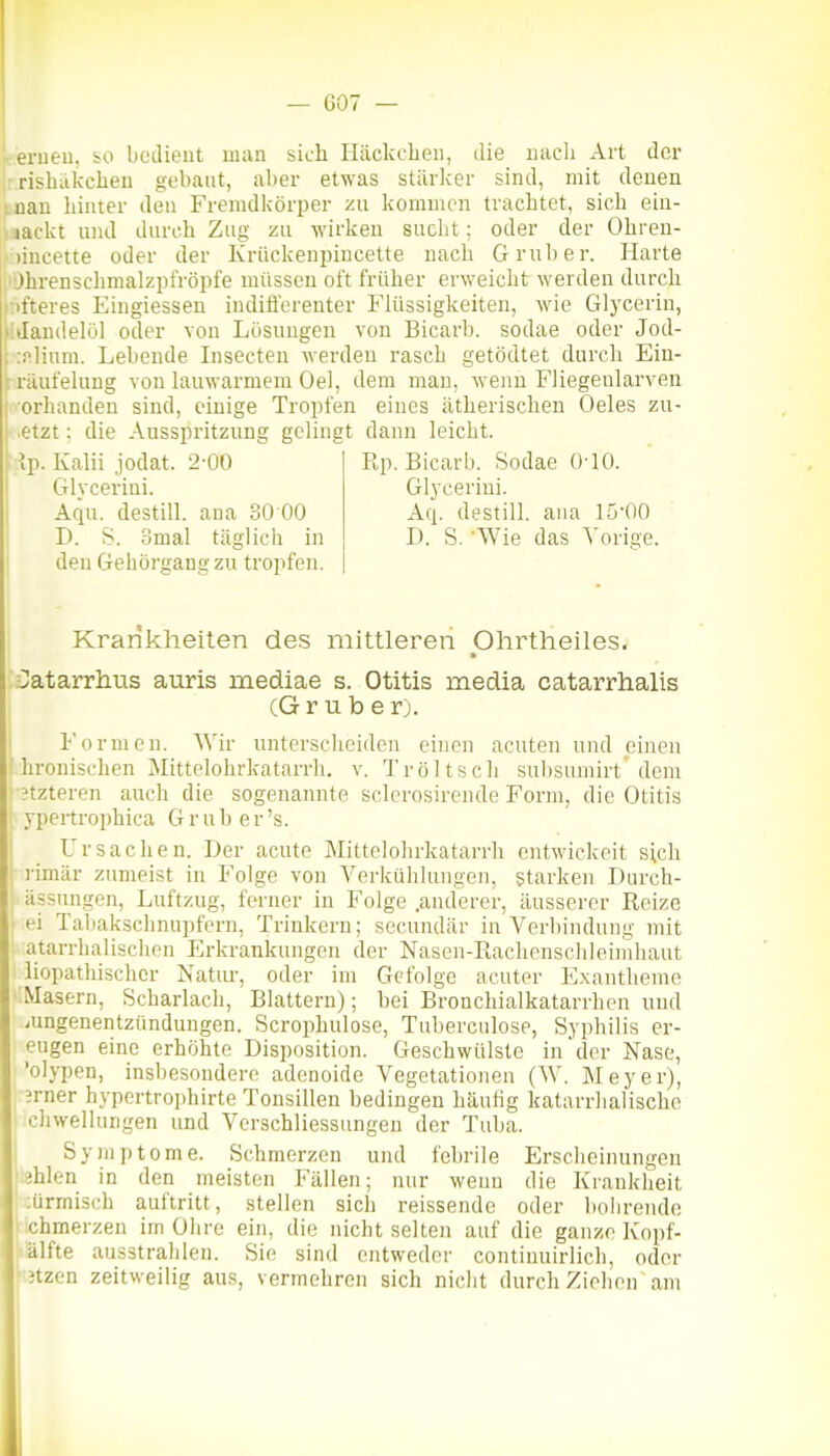 r.erueu, bo bedient man sich Iläckclieii, die uacli Art der -rishäkchen gebaut, aber etwas stärker sind, mit denen man Linter den Fremdkörper zu kommen trachtet, sich eiu- nackt und durch Zug zu wirken sucht; oder der Ohren- )incette oder der Krückenpincette nach Gruben Harte ' jhrenschmalzpiVöpfe müssen oft früher erweicht werden durch öfteres Eingiessen indifferenter Fhissigkeiten, wie Glycerin, litlandelöl oder von Lösungen von Bicarb. sodae oder Jod- i :nlium. Lebende Insecten werden rasch getödtet durch Ein- I räufehing von lauwarmem Oel, dem mau, wenn FJiegenlarveu i orhanden sind, einige Tropfen eines ätherischen Oeles zu- etzt: die Ausspritzung gelingt dann leicht. :;ip. Kalii jodat. 2-00 Rp. Bicarb. Sodae 010. Glycerini. Glycerini. Aqu. destill, ana 30 00 Aq. destill, aiia 15'00 D. S. .5mal täglich in D. S. Wie das Vorige. den Gehörgang zu tropfen. Krankheiten de.s mittleren Olirtheiles, CatarrhiTS auris mediae s. Otitis media catarrhalis CGruber). Formen. Wir unterscheiden einen acuten und einen ' hronischen Mittelohrkatarrli. v. Tröltscli suljsumirt dem ?tzteren auch die sogenannte sclerosirende Form, die Otitis I ypertrophica Grub er's. Ursachen. Der acute Mittelohrkatarrh entwiekeit sich i'imär zumeist in Folge von Verkülilungen, starken Durch- j ässnngen, Luftzug, ferner in Folge .anderer, äusserer Reize ■ei Taliaksclmupfern, Trinkern; secundär in Verbindung mit atarrhalisclien Erkrankungen der Nasen-Rachenschleinihaut liopathischer Natur, oder im Gefolge acuter Exantheme :Ma3ern, Scharlach, Blattern); bei Bronchialkatarrhen und Lungenentzündungen. Scrophulose, Tuberculose, Syphilis er- eugen eine erhöhte Disposition. Geschwülste in'der Nase, 'olypen, insbesondere adenoide Vegetationen (W. Meyer), jrner hypertrophirte Tonsillen bedingen häufig katarrlialischc I chwellungen und Verschliessungen der Tuba. I Symptome. Schmerzen und fehrile Erscheinungen iblen in den meisten Fällen; nur wenn die Krankheit :ürmisch auftritt, stellen sich reissende oder bohrende chmerzen im Ohre ein, die nicht selten auf die ganze Kopf- älfte ausstrahlen. Sie sind entweder continuirlich, oder Jtzen zeitweilig aus, vermehren sich niclit durchziehen am