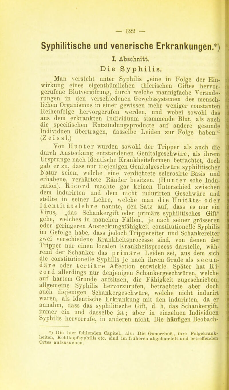 Syphilitische und venerische Erkrankungen *) I. Abschnitt. Die Syphilis. Mau versteht unter Sypliilis „eine in Folge der Ein- wirkung eiues eigenthümlichen thierischen Giftes hervor- gerufeue Blutvergiftung, durch welche mannigfache Verände- rungen in den verschiedenen Gewebssystemen des mensch- lichen Organismus in einer gewissen mehr weniger constanten Keihenfolge hervorgerufen werden, und wobei sowohl das aus dem erkrankten Individuum stammende Blut, als auch die specifischeu Entzüudungsproducte auf andere gesunde Individuen übertragen, dasselbe Leiden zur Folge haben. (Z e i s 8 1.) Von Hunt er wurden sowohl der Tripper als auch die durch Ansteckung entstandenen Genitalgeschwüre, als ihrem Ursprünge nach identische Krankheitsformen betrachtet, doch gab er zu, dass nur diejenigen Genitalgeschwüre syphilitischer Natur seien, welche eine verdichtete sclei-osirte Basis und erhabene, verhärtete Ränder besitzen. (Hunter sehe Indu- ration). Ricord machte gar keinen Unterschied zwischen dem iudurirten und dem nicht indurirten Geschwüre und stellte in seiner Lehre, welche man die Unitäts- oder Identitätslehre nannte, den Satz auf, dass es nur ein Virus, „das Schankergift oder primärs syphilitisches Gift gehe, welches in manchen Fällen, je nach seiner grösseren oder geringeren Ansteckuugsfähigkeit coustitutionelle Syphilis im Gefolge habe, dass jedoch Trippereiter und Schankereiter zwei verschiedene Kraukheitsprocesse sind, von denen der Tripper nur einen localen Krankheitsprocess darstelle, wäh- rend der Schanker das primäre Leiden sei, aus dem sich die constitutiouelle Syphilis je nach ihrem Grade als secun- däre oder tertiäre Affection entwickle. Später hat Ri- cord allerdings nur denjenigen Schankergeschwüren, welche auf hartem Grunde aufsitzen, die Fähigkeit zugeschrieben, allgemeine Syphilis hervorzurufen, betrachtete aber doch auch diejenigen Schankergeschwüre, welche nicht indurirt waren, als identische Erkrankung mit den indurirten, da er annahm, dass das syphilitische Gift, d. h. das Schankergift, immer ein und dasselbe ist; aber in einzeluen Individuen Syphilis hervorrufe, in anderen nicht. Die häufigen Beobach- *) Die liier fohlenden Capitel, als: Die Gonorrhoe, ihre Folgekrank- heiten, Kehlkoiifayphilia etc. sind im früheren abgehandelt und betreffenden Ortea aufzusuchen.