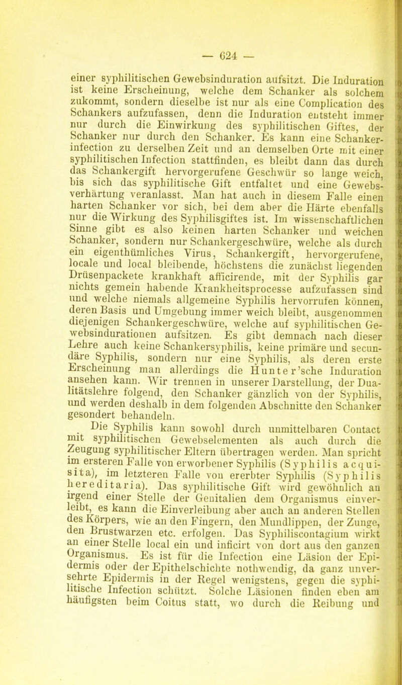 einer syphilitischen Gewebsinduration aufsitzt. Die Induration ist keine Erscheinung, welche dem Schanker als solchem zukommt, sondern dieselbe ist nur als eine Complication des Schankers aufzufassen, denn die Induration entsteht immer nur durch die Einwirkung des syphilitischen Giftes, der Schanker nur durch den Schanker. Es kann eine Schanker- infection zu derselben Zeit und an demselben Orte mit einer syphilitischen Infection stattfinden, es bleibt dann das durch das Schankergift hervorgerufene Geschwür so lange weich bis sich das syphilitische Gift entfaltet und eine Gewebs- verhärtung veranlasst. Man hat auch in diesem Falle einen harten Schanker vor sich, bei dem aber die Härte ebenfalls nur die Wirkung des Syphilisgiftes ist. Im wissenschaftlichen Sinne gibt es also keinen harten Schanker und weichen Schanker, sondern nur Schankergeschwüre, welche als durch ein eigenthümliches Virus, Schaukergift, hervorgerufene, locale und local bleibende, höchstens die zunächst liegenden Drüsenpackete krankhaft afficirende, mit der Syphilis gar nichts gemein habende lüankheitsprocesse aufzufassen sind und welche niemals allgemeine Syphilis hervorrufen können, deren Basis und Umgebung immer weich bleibt, ausgenommen diejenigen Schaukergeschwüre, welche auf syphilitibchen Ge- websindurationen aufsitzen. Es gibt demnach nach dieser Lehre auch keine Schankersyphilis, keine primäre und secun- däre Syphilis, sondern nur eine Syphilis, als deren erste Erscheinung man allerdings die Hunte r'sche Induration ansehen kann. Wir trennen in unserer Darstellung, der Dua- litätslehre folgend, den Schanker gänzlich von der Syphilis, und werden deshalb in dem folgenden Abschnitte den Schanker gesondert behandeln. Die Syphilis kann sowohl durch unmittelbaren Contact mit syphilitischen Gewebselementen als auch durch die Zeugung syphilitischer Eltern übertragen werden. Man spricht ini ersteren Falle von erworbener Syphilis (Syphilis a c q u i- sita), im letzteren Falle von ererbter Syi^liilis (Syphilis hereditaria). Das sj'jjhilitische Gift wird gewöliDlich an irgend einer Stelle der Genitalien dem Organismus einver- leibt, es kann die Einverleibung aber auch an anderen Stellen des ICörpers, wie an den Fingern, den Mundlippen, der Zunge, den Brustwarzen etc. erfolgen. Das Syphiliscontagium wirkt an einer Stelle local ein und inficirt von dort aus den ganzen Organismus. Es ist für die Infection eine Läsion der Epi- dermis oder der Epithelschiclite nothwendig, da ganz unver- sehrte Epidermis in der Regel wenigstens, gegen die syphi- litische Infection schützt. Solche Läsionen finden eben am häufigsten beim Coitus statt, wo durch die Reibung und