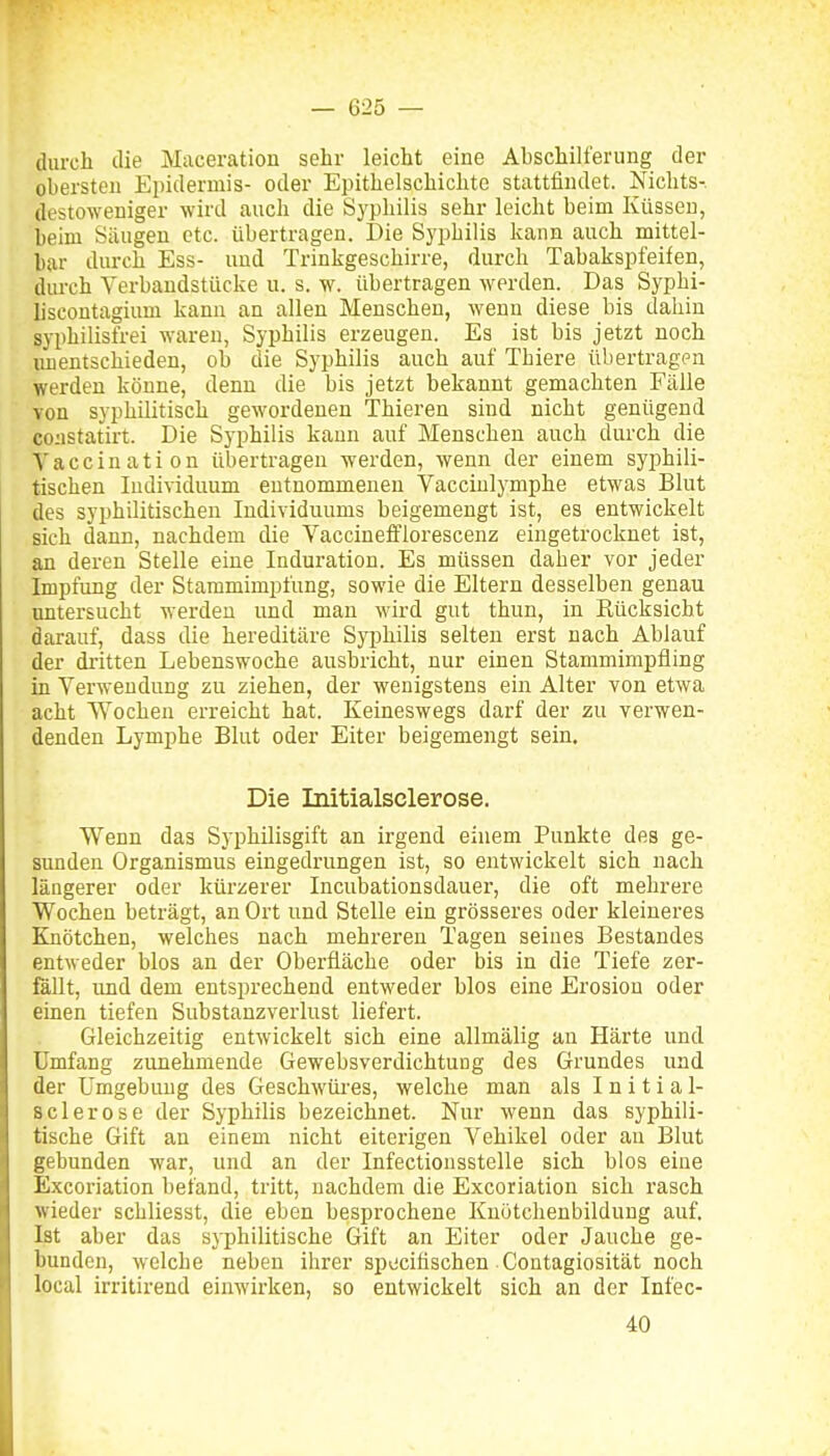 durch die Maceration sehr leicht eine Abschilferung der obersten Epidermis- oder Epithelschichte stattfindet. Nichts-, destoweniger wird auch die Syphilis sehr leicht beim Küssen, beim Säugen etc. übertragen. Die Syphilis kann auch mittel- bar durch Ess- und Trinkgeschirre, durch Tabakspfeifen, durch Yerbandstücke u. s. w. übertragen werden. Das Syphi- hscontagium kann an allen Menschen, wenn diese bis dahin syphilisfrei waren, Syphilis erzeugen. Es ist bis jetzt noch unentschieden, ob die Syphilis auch auf Thiere übertragen werden könne, denn die bis jetzt bekannt gemachten Fälle von syphilitisch gewordenen Thieren sind nicht genügend coiistatirt. Die Syphilis kann auf Menschen auch durch die Vaccination übertragen werden, wenn der einem syphili- tischen Individuum entnommenen Vacciulymphe etwas Blut des syphilitischen Individuums beigemengt ist, es entwickelt sich dann, nachdem die Vaccinefflorescenz eingetrocknet ist, an deren Stelle eine Induration. Es müssen daher vor jeder Impfung der Stammimpfung, sowie die Eltern desselben genau mitersucht werden und man wird gut thun, in Rücksicht darauf, dass die hereditäre Syphilis selten erst nach Ablauf der dritten Lebenswoche ausbricht, nur einen Stammimpfling in Verwendung zu ziehen, der wenigstens ein Alter von etwa acht Wochen erreicht hat. Keineswegs darf der zu verwen- denden Lymphe Blut oder Eiter beigemengt sein. Die Initialsclerose. Wenn das Syphüisgift an irgend ehiem Punkte des ge- sunden Organismus eingedrungen ist, so entwickelt sich nach längerer oder kürzerer Incubationsdauei, die oft mehrere Wochen beträgt, an Ort und Stelle ein grösseres oder kleineres Knötchen, welches nach mehreren Tagen seines Bestandes entweder blos an der Oberfläche oder bis in die Tiefe zer- fällt, imd dem entsprechend entweder blos eine Erosion oder einen tiefen Substanzverlust liefert. Gleichzeitig entwickelt sich eine allmälig an Härte und Umfang zunehmende Gewebsverdichtung des Grundes und der Umgebung des Geschwüi-es, welche man als Initial- sclerose der Syphilis bezeichnet. Nur wenn das syphili- tische Gift an einem nicht eiterigen Vehikel oder au Blut gebunden war, und an der Infectionsstelle sich blos eine Excoriation befand, tritt, nachdem die Excoriation sich rasch wieder schliesst, die eben besprochene Knötchenbildung auf. Ist aber das syphilitische Gift an Eiter oder Jauche ge- bunden, welche neben ihrer si)ecitischen Contagiosität noch local irritirend einwirken, so entwickelt sich an der Infec- 40