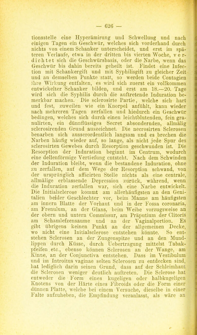 tionsstelle eine Hyperämiriing und Schwellung und nach einigen Tagen ein Geschwür, welches sich vorderhand durch nichts von einem Schanker unterscheidet, und erst im spä- teren Verlaufe, etwa in der dritten bis vierten Woche, ver- dichtet sich die Geschwürsbasis, oder die Narbe, wenn das Geschwür bis dahin bereits geheilt ist. Findet eine Infec- tion mit Schankergift und mit Syphilisgift zu gleicher Zeit- und an demselben Punkte statt, so werden beide Contagien ihre Wirkung entfalten, es wird sich zuerst ein vollkommen entwickelter Schanker bilden, und erst am 18.—20. Tage wird sich die Syphilis durch die auftretende Induration be- merkbar machen. Die sclerosirle Partie, welche sich hart und fest, zuweilen wie ein Knorpel anfühlt, kann wieder nach mehreren Tagen zerfallen und hiedurch ein Geschwür bedingen, welches sich durch einen leichtblutenden, fein gra- nulirten, ein dünnflüssiges Secret absondernden, allmälig sclerosirendeu Grund auszeichnet. Die necrosirten Sclerosen benarben sich ausserordentlich langsam und es brechen die Narben häufig wieder auf, so lange, als nicht jede Spur des sclerosirten Gewebes durch Resorption geschwunden ist. Die Eesorption der Induration beginnt im Centrum, wodurch eine dellenförmige Vertiefung entsteht. Nach dem Schwinden der Induration bleibt, wenn die bestandene Induration, ohne zu zerfallen, auf dem Wege der Resorption schwand, von der ursprünglich afficirten Stelle nichts als eine centrale, allmälige erblassende Depression zurück, während, wenn die Induration zerfallen war, sich eine Narbe entwickelt. Die Initialsclerose kommt am allerhäufigsten an den Geni- talien beider Geschlechter vor, beim Manne am häufigsten am Innern Blatte der Vorhaut und in der Fossa coronaria, am Frenulum, an der Glans, beim Weibe vorzugsweise an der obern und untern Commissur, am Präputium der Clitoris am Schamlefzensaume und an der Vaginalportiou. Es gibt übrigens keinen Punkt an der allgemeinen Decke, wo nicht eine Initialsclerose entstehen könnte. So ent- stehen Sclerosen an der Zungenspitze und an den Mund- lippen durch Küsse, durch Uebertragung mittelst Tabak- pfeifen. etc., ebenso können Sdei'osen an der Wange, am Kinne, an der Conjunctiva entstehen, Dass im Vestibulum und im Introitus vaginae selten Sclerosen zu entdecken sind, hat lediglich darin seinen Grund, dass auf der Schleimhaut die Sclerosen weniger deutlich auftreten. Die Sclerose hat entweder die Form eines kugeligen oder halbkugeligen Knotens von der Härte eines Fibroids oder die Form einer dünnen Platte, welche liei einem Versuche, dieselbe in einer Falte aufzuheben, die Empfindung veranlasst, als wäre an