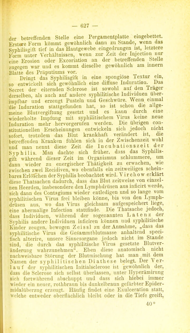 der betreffenden Stelle eine Pergamentplatte eingebettet, Erstare Form kömmt gewöhnlich dann zu Stande, wenn das Syphilisgitt tief in das Haiitgewebe eingedrungen ist, letztere Form unter Verhältnissen, wenn zur Zeit der Injection nur eine Erosion oder Excoriation an der betreffenden Stelle zugegen war und es kommt dieselbe gewöhnlich am innern Blatte des Präputiums vor. Drinst das Sj^philisgift in eine spongiöse Textur em, so entwickelt sich gewöhnlich eine diffuse Induration. Das Secret der eiternden Sclerose ist sowohl auf den Träger derselben, als auch auf andere syphilitische Individuen über- impfbar und erzeugt Pusteln und Geschwüre. Wenn einmal die Induration stattgefunden hat, so ist schon die allge- meine Blutvergiftung gesetzt und es kann durch eine wiederholte Impfung mit syphilitischem Virus keine neue Induration mehr hervorgerufen werden. Die übrigen con- stitutionellen Erscheinungen entwickeln sich jedoch nicht sofort, trotzdem das Blut krankhaft verändert ist, die betreffenden Kranken fühlen sich in der Zwischenzeit wohl und man nennt diese Zeit die Incubationszeit der Syphilis. Man dachte sich früher, dass das Syphilis- gift während dieser Zeit im Organismus schlummere, um dann wieder zu energischer Thätigkeit zu erwachen, wie zwischen zwei Recidiven, wo ebenfalls ein zeitweiliges schein- bares ErlöTchen der Syphilis beobachtet wird. Vir chow erklärt diese Thatsachen dadurch, dass das Blut zeitweise von einzel- nen Heerden, insbesondere den Lymphdrüsen aus inficirt werde, sich dann des Contagiums wieder entledigen und so lange vom syphilitischen Virus frei bleiben könne, bis von den Lymph- drüsen aus, wo das Virus gleichsam aufgespeichert liege, eine abermalige Infection stattfinde. Die Thatsache jedoch, dass Individuen, während der sogenannten Latenz der Syphilis andere Individuen inficiren können und syphilitische Kinder zeugen, bewogen Zeissl zu der Annahme, „dass das syphilitische Virus die Geäammtblutmasse anhaltend speci- fisch alterire, unsere Sinnesorgane jedoch nicht im Stande sind, die durch das syphilitische Virus gesetzte Blutyer- änderuDg wahrzunehmen. Eben diese anatomisch nicht nachweisbare Störung der Blutmischung hat man mit dem Xamen der syphilitischen Diathese belegt. Der Ver- lauf der syphilitischen Initialsclerose ist gewöhnlich _ der, dass die Sclerose sich selbst überlassen, unter I-Iyperämirung sich fortwilhrend abschuppt und dass sich hiebei immer wieder ein neuer, rothbraun bis dunkelbraun gefärbter Epider- midalüberzug erzeugt. Häufig findet eine Exulceration statt, welche entweder oberflächlich bleibt oder in die Tiefe greift. 40*