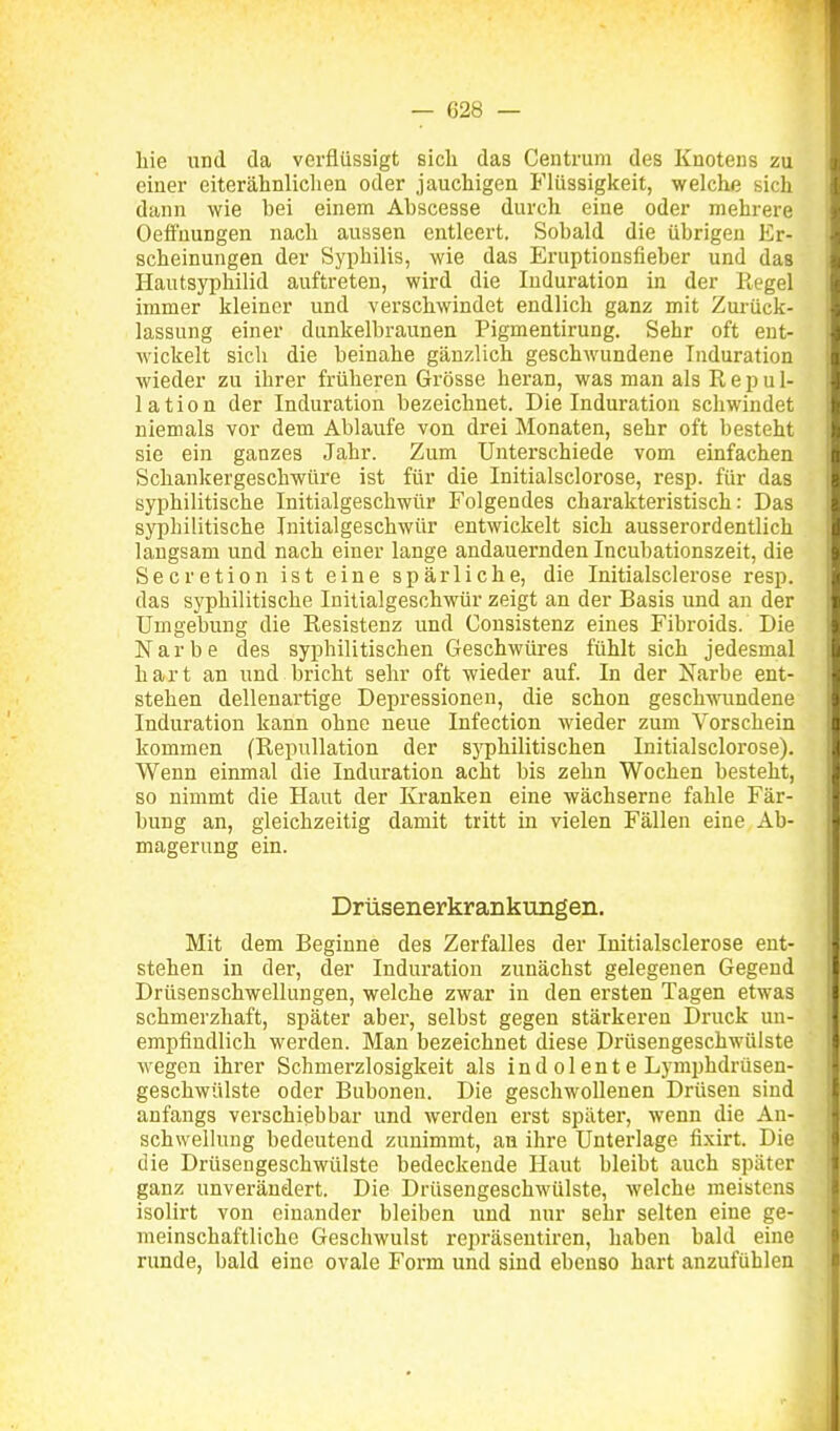 liie und da verflüssigt sicli das Centrum des Knotens zu einer eiterähnliclien oder jauchigen Flüssigkeit, welche sich dann wie bei einem Abscesse durch eine oder mehrere Oeifuungen nach aussen entleert. Sobald die übrigen Er- scheinungen der Syphilis, wie das Eruptionsfieber und das Hautsyphilid auftreten, wird die Induration in der Regel immer kleiner und verschwindet endlich ganz mit Zui-ück- lassung einer dunkelbraunen Pigmentirung. Sehr oft ent- wickelt sicli die beinahe gänzlich geschwundene Induration wieder zu ihrer früheren Grösse heran, was man als R e p u 1- lation der Induration bezeichnet. Die Induration schwindet niemals vor dem Ablaufe von drei Monaten, sehr oft besteht sie ein ganzes Jahr. Zum Unterschiede vom einfachen Schankergeschwüre ist für die Initialsciorose, resp. für das syphilitische Initialgeschwür Folgendes charakteristisch: Das syphilitische Initialgeschwür entwickelt sich ausserordentlich langsam und nach einer lange andauernden Incubationszeit, die Secretion ist eine spärliche, die Initialsclerose resp. das syphilitische Initialgeschwür zeigt an der Basis und an der Umgebung die Resistenz und Consistenz eines Fibroids. Die Narbe des syphilitischen Geschwüi-es fühlt sich jedesmal hart an und bricht sehr oft wieder auf. In der Narbe ent- stehen dellenartige Depressionen, die schon geschwundene Induration kann ohne neue Infection wieder zum Vorschein kommen (RepuUation der syphilitischen Initialsciorose). Wenn einmal die Induration acht bis zehn Wochen besteht, so nimmt die Haut der Kranken eine wächserne fahle Fär- bung an, gleichzeitig damit tritt in vielen Fällen eine Ab- magerung ein. Drüsenerkrankungen. Mit dem Beginne des Zerfalles der Initialsclerose ent- stehen in der, der Induration zunächst gelegenen Gegend Drüsenschwellungen, welche zwar in den ersten Tagen etwas schmerzhaft, später aber, selbst gegen stärkeren Druck un- empfindlich werden. Man bezeichnet diese Drüsengeschwülste wegen ihrer Schmerzlosigkeit als indolente Lymphdrüsen- geschwülste oder Buboneu. Die geschwollenen Drüsen sind anfangs verschiebbar und werden erst später, wenn die An- schwellung bedeutend zunimmt, an ihre Unterlage fixirt. Die die Drüsengeschwülste bedeckende Haut bleibt auch später ganz unverändert. Die Drüsengeschwülste, welche meistens isolirt von einander bleiben und nur sehr selten eine ge- meinschaftliche Geschwulst repräseutiren, haben bald eine runde, bald eine ovale Form und sind ebenso hart anzufühlen