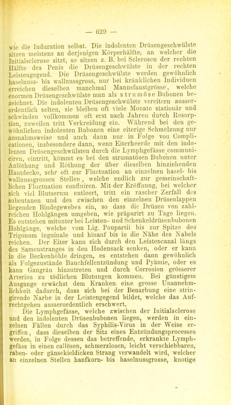 wie ilie luduration selbst. Die indolenten Drüsengescliwülste sitzen meistens an derjenigen Körperliält'te, an welcher die Initialsclerose sitzt, so sitzen z. B. bei Sclerosen der rechten Hälfte des Penis die Drüsengeschwülste in der rechten Leisteutreseud. Die Drüsengeschwülste werden gewöhnlich haseluuäs bis wallnussgross, nur bei kränklichen Individuen erreichen dieselben manchmal Mannsfaustgrösse, welche enormen Drüsengeschwülste man als s trumöse Buboueu be- zeichnet. Die indolenten Drüsengeschwülste vereitern ausser- ordentlich selten, sie bleiben oft viele Monate stationär und schwinden vollkommen oft erst nach Jahren dui-ch Resorp- tion, zuweilen tritt Verkreidung ein. Während bei den ge- wöhnlichen indolenten Bnbonen eine eiterige Schmelzung nur ausnahmsweise und auch dann nur in Folge von Compli- cationen, insbesondere dann, wenn Eiterheerde mit den indo- lenten Drüsengeschwülsten durch die Lymphgefässe communi- ciren, eintritt, kömmt es bei den strumatöseu Buboneu unter Anlöthuug und Röthung der über dieselben hinziehenden Hautdecke, sehr oft zur Fluctuation an einzelnen hasel- bis Vallnussgi-ossen Stellen, welche endlich zur gemeinschaft- lichen Fluctuation confluiren. Mit der Eröffnung, bei welcher sich viel Blutserum entleert, tritt ein rascher Zerfall des subcutanen und des zwischen den einzelnen Drüsenlappen liegenden Bindegewebes ein, so dass die Drüsen von zahl- reichen Hohlgängen umgeben, wie präparirt zu Tage liegeu. Es entstehen mitunter bei Leisten- und Schenkeldrüsenbubonen Hohlgänge, welche vom Lig. Poupartii bis zur Spitze des Trigonum inguinale und hinauf bis in die Nähe des Nabels reichen. Der Eiter kann sich durch den Leistencanal längs des Samenstranges in den Hodensack senken, oder er kann in die Beckenhöhle dringen, es entstehen dann gewöhnlich als Folgezustände Bauchfellentzündung und Pyämie, oder es kann Gangi-än hinzutreten und durch Corrosion grösserer Arterien zu tödlichen Blutungen kommen. Bei günstigem Ausgange erwächst dem Kranken, eine grosse Unannehm- lichkeit dadurch, dass sich bei der Benarbung eine strin- girende Narbe in der Leistengegend bildet, welche das Auf- rechtgehen ausserordentlich erschwert. Die Lymphgefässe, welche zwischen der Initialsclerose und den indolenten Drüsenbubonen liegen, werden in ein- zelnen Fällen durch das Syphilis-Virus in der Weise er- griffen , dass dieselben der Sitz eines Entzündungsprocesses werden, in Folge dessen das betreffende, erkrankte Lymph- gefäss in einen callösen, schmerzlosen, leicht verschiebbaren, raben- oder gänsekieldicken Strang verwandelt wird, welcher an einzelnen Stellen hanfkom- bis haselnussgrosse, knotige