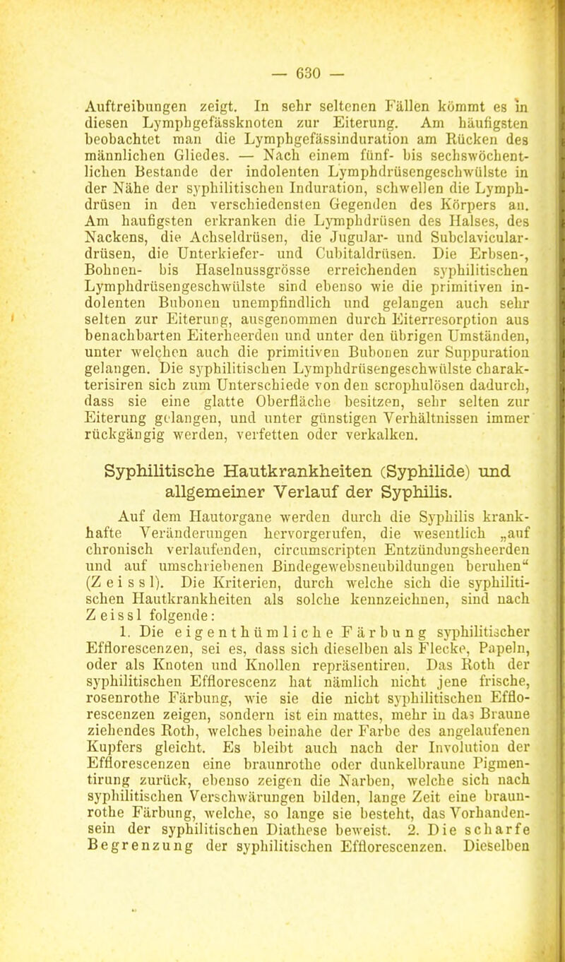 Auftreibungen zeigt. In sehr seltenen Fällen kömmt es in diesen Lympbgefässknoten zur Eiterung. Am häufigsten beobachtet man die Lymphgefässinduration am Rücken des männlichen Gliedes. — Nach einem fünf- bis sechswöchent- lichen BeStande der indolenten Lymphdrüsengeschwülste in der Nähe der syphilitischen Induration, schwellen die Lymph- drüsen in den verschiedensten Gegenden des Körpers an. Am häufigsten erkranken die Lymphdrüsen des Halses, des Nackens, die Achseldrüsen, die JuguJar- und Subclavicular- drüsen, die Unterkiefer- und Cubitaldrüsen. Die Erbsen-, Bohnen- bis Haselnuasgrösse erreichenden syphilitischen Lymphdrüseugeschwülste sind ebenso wie die primitiven in- dolenten Bubonen unempfindlich und gelangen auch sehr selten zur Eiterung, ausgenommen durch Eiterresorption aus benachbarten Eiterheerden und unter den übrigen Umständen, unter welchen auch die primitiven Bubonen zur Suppuration gelangen. Die syphilitischen Lymphdrüseugeschwülste charak- terisiren sich zum Unterschiede von den scrophulösen dadurch, dass sie eine glatte Oberfläche besitzen, sehr selten zur Eiterung gelangen, und unter günstigen Verhältnissen immer rückgängig werden, verfetten oder verkalken. Syphilitische Hautkrankheiten (Syphihde) und allgemeiner Verlauf der Syphilis. Auf dem Hautorgane werden durch die Syphilis krank- hafte Veränderungen hervorgerufen, die wesentlich „auf chronisch verlaufenden, circumscripteu Entzünduugsheerden und auf umschriebenen ßindegewebsneubildungen beruhen (Z e i s s 1). Die Kriterien, durch welche sich die syphiliti- schen Hautkrankheiten als solche kennzeichnen, sind nach Z eiss 1 folgende: 1. Die eigenthüm liehe Färbung syphilitischer Efflorescenzeu, sei es, dass sich dieselben als Flecke, Papeln, oder als Knoten und Knollen repräsentireu. Das Roth der syphilitischen Efflorescenz hat nämlich nicht jene frische, rosenrothe Färbung, wie sie die nicht syphilitischen Efflo- rescenzeu zieigen, sondern ist ein mattes, mehr in das Braune ziehendes Roth, welches beinahe der Farbe des angelaufenen Kupfers gleicht. Es bleibt auch nach der Involution der Efflorescenzeu eine braunrothe oder dunkelbraune Pigmen- tirung zurück, ebenso zeigen die Narben, welche sich nach syphilitischen Verschwärungen bilden, lange Zeit eine braun- rothe Färbung, welche, so lange sie besteht, das Vorhanden- sein der syphilitischen Diathese beweist. 2. Die scharfe Begrenzung der syphilitischen Efflorescenzeu. Dieselben