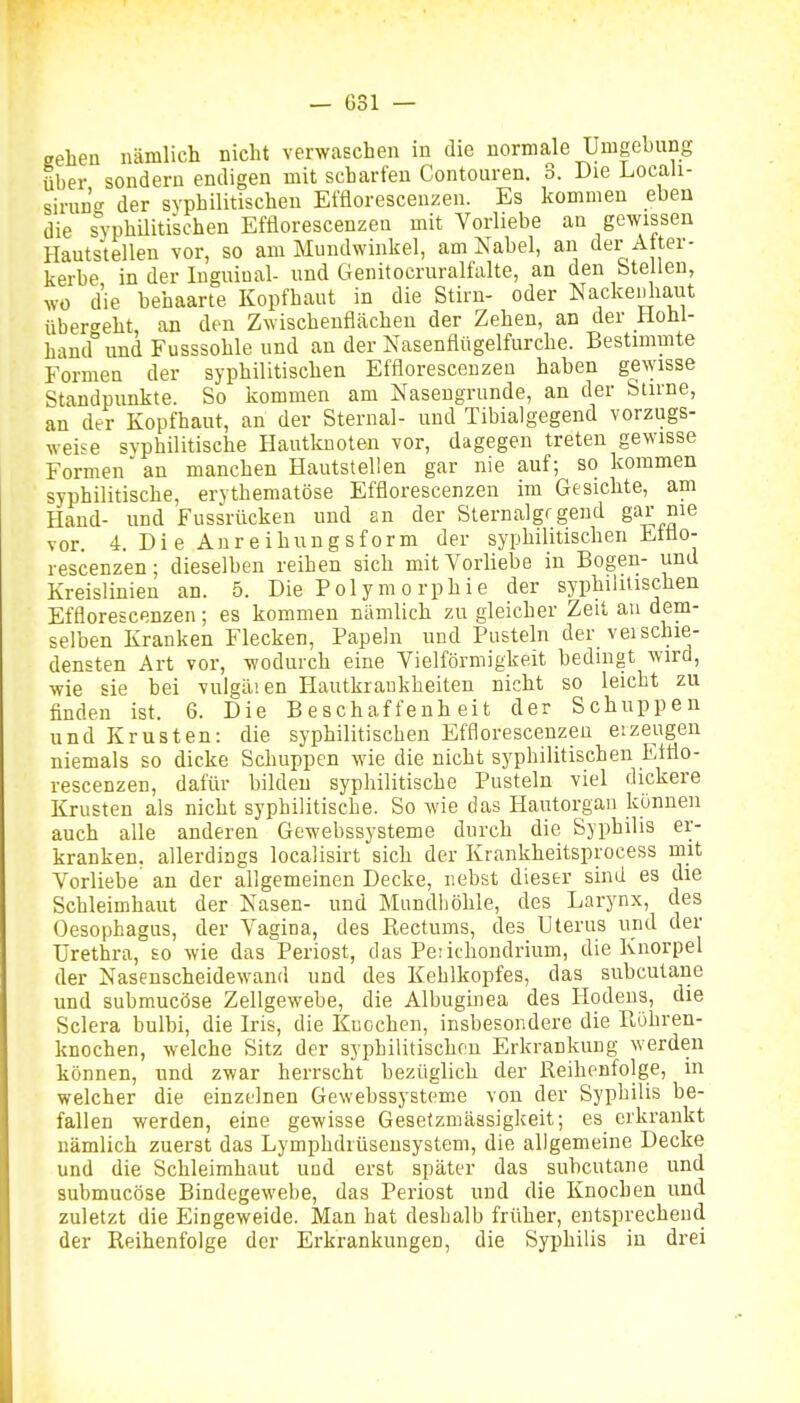 gehen nämlich nicht verwaschen in die normale Umgehung über sondern endigen mit scharfen Contouren. 3. Die Locali- sirun'o- der syphilitischen Ei'floresceuzen. Es kommen eben die s^yphUitischen Efflorescenzen mit Vorliebe an gewissen Hautstellen vor, so am Mundwinkel, am Nabel, an der After- kerbe in der luguiual- und Genitocruralfalte, an den btellen, wo die behaarte Kopfhaut in die Stiru- oder Nackeiiliaut überseht an den Zwischeuflächeu der Zehen, an der Hohl- hand°und Fusssohle und an der Nasenflügelfurche. Bestimmte Formen der syphilitischen Efflorescenzen haben ge\yisse Standpunkte. So kommen am Nasengrunde, an der Stirne, an der Kopfhaut, an der Sternal- und Tibialgegend vorzugs- weise syphüitische Hautknoten vor, dagegen treten gewisse Formen an manchen Hautstellen gar nie auf; so kommen syphilitische, erythematöse Efflorescenzen im Gesichte, am Haud- und Fussrücken und an der Sternalgrgend gai; nie vor. 4. Di e Anreihungsform der syphilitischen Ettio- rescenzen; dieselben reihen sich mit Vorliebe in Bogen- und Kreislinien an. 5. Die Pol y m o rphie der syphilitischen Efflorescenzen; es kommen nämlich zu gleicher Zeit au dem- selben Kranken Flecken, Papehi und Pusteln der veischie- densten Art vor, wodurch eine Vielförmigkeit bedingt wird, wie sie bei vuigäien Hautkrankheiten nicht so leicht zu finden ist. 6. Die Beschaffenheit der Schuppen und Krusten: die syphilitischen Efflorescenzen eizeugen niemals so dicke Schuppen wie die nicht syphilitischen Efflo- rescenzen, dafür bildeu syphilitische Pusteln viel dickere Krusten als nicht syphilitische. So wie das Hautorgan künneu auch alle anderen Gewebssysteme durch die Syphilis er- kranken, allerdings localisirt sich der Krankheitsprocess mit Vorliebe au der allgemeinen Decke, nebst dieser sind es die Schleimhaut der Nasen- und Mundhöhle, des Larynx, des Oesophagus, der Vagina, des Rectums, des Uterus und der Urethra, so wie das Periost, das Pe:ithondrium, die Knorpel der Nasenscheidewand und des Kehlkopfes, das subcutane und submucöse Zellgewebe, die Albuginea des Hodens, die Sclera bulbi, die Iris, die Knochen, insbesondere die B,öhren- knochen, welche Sitz der syphilitischen Erkrankung werden können, und zwar herrscht bezüglich der Reihenfolge, in welcher die einzelnen Gewebssysteme von der Syphilis be- fallen werden, eine gewisse Gesetzmässigkeit; es erkrankt nämlich zuerst das Lymphdrüseusystem, die allgemeine Decke und die Schleimhaut und erst später das subcutane und submucöse Bindegewebe, das Periost und die Knochen und zuletzt die Eingeweide. Man bat deshalb früher, entsprechend der Reihenfolge der Erkrankungen, die Syphilis in drei