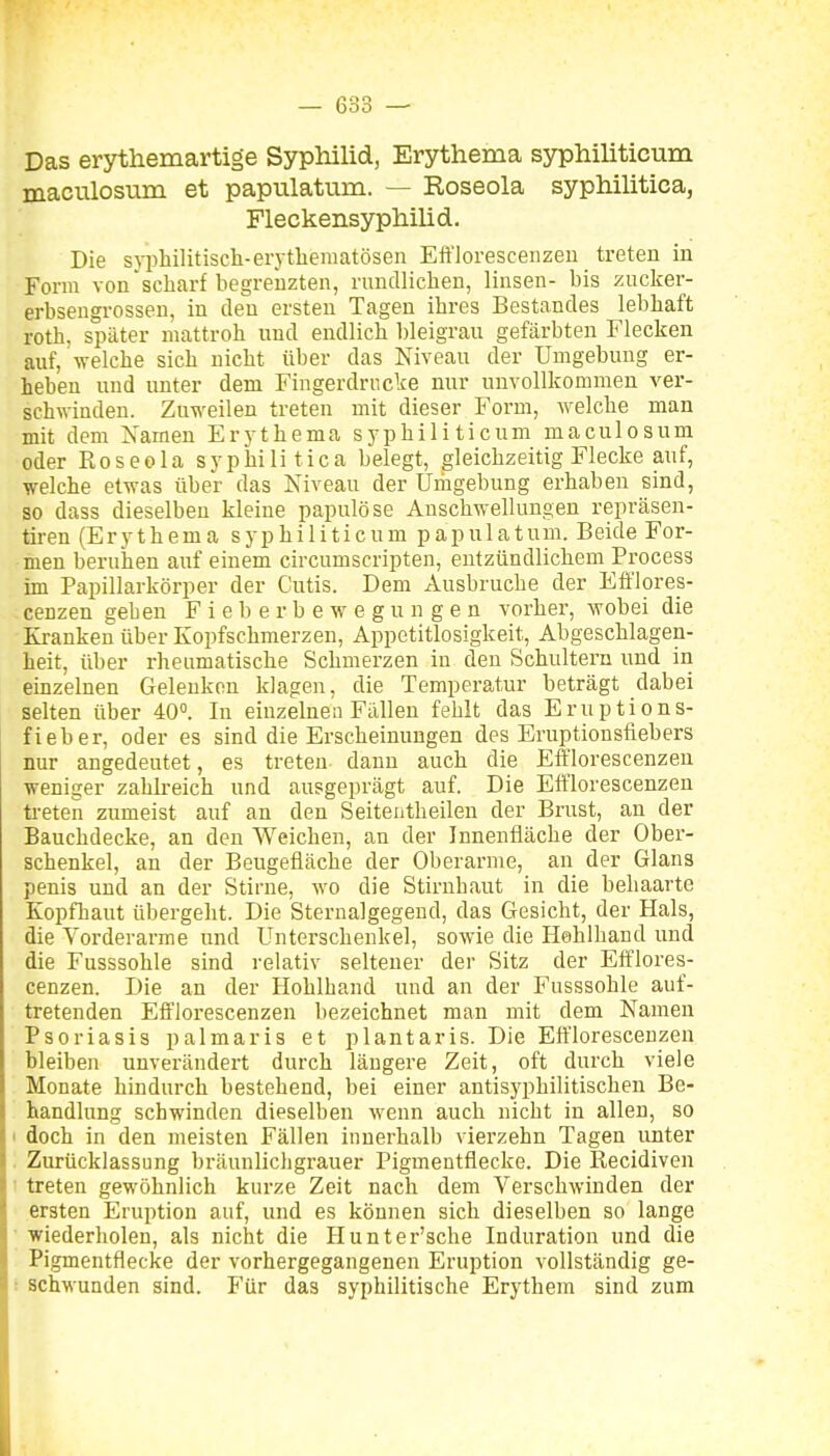 Das erythemartige Syphilid, Erythema syphiliticum maculosum et papulatum. — Roseola syphilitica, Fleckensyphilid. Die snihilitisch-erytliematösen Efflorescenzen treten in Form von scharf begrenzten, rimcUiclien, linsen- bis zucker- erbseugrossen, in den ersten Tagen ihres Bestandes lebhaft roth, später mattroh nnd endlich bleigran gefärbten Flecken auf, welche sich nicht über das Niveau der Umgebung er- heben und unter dem Fingerdrncke nur unvollkommen ver- schwinden. Zuweilen treten mit dieser Form, welche man mit dem Namen Erythema syphiliticum maculosum oder Roseola syphilitica belegt, gleichzeitig Flecke auf, welche etwas über das Niveau der Umgebung erhaben sind, so dass dieselben kleine papulöse Anschwelhmgen repräsen- tiren (Erythema syphiliticum papnlatum. Beide For- ioen beruhen auf einem circumscripten, entzündlichem Process im Papillarkörper der Cutis. Dem Ausbruche der Efflores- cenzen geben F i e b e r b e w e g u n g e n vorher, wobei die Kranken über Kopfschmerzen, Appetitlosigkeit, Abgeschlagen- heit, über rheumatische Schmerzen in den Schultern und in einzelnen Gelenken klagen, die Temperatur beträgt dabei selten über 40°. In einzelnen Fällen fehlt das Eruptions- fieber, oder es sind die Erscheinungen des Eruptionsfiebers nur angedeutet, es treten dann auch die Efflorescenzen weniger zahkeich nnd ausgeprägt auf. Die Efflorescenzen treten zumeist auf an den Seitentheilen der Brust, an der Bauchdecke, an den Weichen, an der Innenfläche der Ober- schenkel, an der Beugefläche der Oberarme, an der Glans penis nnd an der Stirne, wo die Stirnhaut in die behaarte Kopfhaut übergeht. Die Sternalgegend, das Gesicht, der Hals, die Vorderarme und Unterschenkel, sowie die Hehlhand und die Fusssohle sind relativ seltener der Sitz der Eft'lores- cenzen. Die an der Hohlhand und an der Fusssohle auf- tretenden Efflorescenzen bezeichnet man mit dem Namen Psoriasis palmaris et plantaris. Die Efflorescenzen bleiben unverändert durch längere Zeit, oft durch viele Monate hindurch bestehend, bei einer antis)'philitischen Be- handlung schwinden dieselben wenn auch nicht in allen, so doch in den meisten Fällen innerhalb vierzehn Tagen unter Zurücklassung bräunlichgrauer Pigmentflecke. Die Recidiven treten gewöhnlich kurze Zeit nach dem Verschwinden der ersten Eruption auf, und es können sich dieselben so lange wiederholen, als nicht die Hunter'sche Induration und die Pigmentflecke der vorhergegangenen Eruption vollständig ge- ! schwanden sind. Für das syphilitische Erythem sind zum
