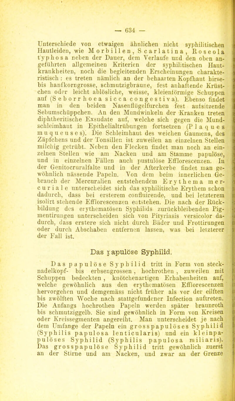 Unterschiede von etwaigen ähnlichen nicht syphilitischen Hautleiden, wie Morbillen, Scarlatina, Roseola typhosa neben der Dauer, dem Verlaufe und den oben an- geführten allgemeinen Kriterien der syphilitischen Haut- krankheiten, noch die begleitenden Erscheinungen charakte- ristisch : es treten nämlich an der behaarten Kopfhaut birse- bis hanfkorngrosse, schmutzigbraune, fest anhaftende Krüst- chen oder leicht ablösliche, weisse, kleieniörmige Schuppea auf (Seborrhoea sicca congestiva). Ebenso findet man in den beiden Nasenfiiigelfurchen fest aufsitzende Sebumschüppchen. An den Mundwinkeln der Kranken treten diphtheritische Exsudate auf, welche sich gegen die Mund- schleimhaut in Epithelialtrübungen fortsetzen (Plaques muqueuses). Die Schleimhaut des weichen Gaumens, des Zäpfchens und der Tonsillen ist zuweilen an einzelnen Stellen milchig getrübt. Neben den Flecken findet man noch an ein- zelneu Stellen wie am Nacken und am Stamme papulöse, und in einzelnen Fällen auch pustulöse Efflorescenzen. In der Genitocruralfalte und in der Afterkerbe findet man ge- wöhnlich nässende Papeln. Yon dem beim innerlichen Ge- brauch der Mercuralien entstehendem Erythem a mer- c u r i a 1 e unterscheidet sich das syphilitische Erythem schon dadurch, dass bei ersterem confluirende, und bei letzterem isolirt stehende Efflorescenzen entstehen. Die nach der Rück- bildung des erythematösen Syphilids zurückbleibenden Pig- nientirungen unterscheiden sich von Pityriasis versicolor da- durch, dass erstere sich nicht durch Bäder und Frottirungen oder durch Abschaben entfernen lassen, was bei letzterer der Fall ist. Das fapulöse Syphilid. Das papulöse Syphilid tritt in Form von Steck- nadelkopf- bis erbsengrossen , hochrotheu , zuweilen mit Schuppen bedeckten , knötchenartigen Erhabenheiten auf, welche gewöhnlich aus den erythematösen Efflorescenzen hervorgehen und demgemäss nicht früher als vor der eilften bis zwölften Woche nach stattgefundener Infection auftreten. Die Anfangs hochrothen Papeln werden später hraunroth bis schmutziggelb. Sie sind gewöhnlich in Form von Kreisen oder Kreissegmenten angereiht. Man unterscheidet je nach dem Umfange der Papeln ein grosspapulöses Syphilid (Syphilis papulosa lenticularis) und ein kleinpa- pulöses Syphilid (Syphilis papulosa miliaris). Das grosapapulöse Syphilid tritt gewöhnlich zuerst an der Stirne und am Nacken, und zwar an der Grenze