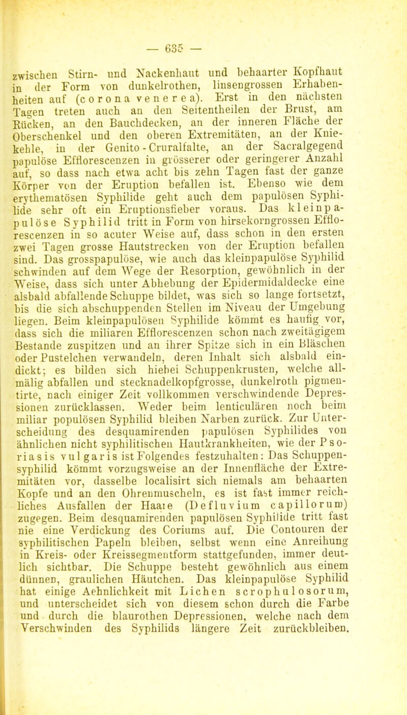 zwischen Stirn- und Nackenbaut und behaarter Kopfhaut in der Form von dunkelrothen, liuaengrossen Erhaben- heiten auf (Corona vener ea). Erst in den nächsten Tagen treten auch an den Seitentheileu der Brust, am Rücken, an den Bauchdecken, an der inneren Fläche der Oberschenkel und den oberen Extremitäten, an der Knie- kehle, in der Genito - Cruralfalte, an der Sacralgegend papulöse Effiorescenzen in grösserer oder geringerer Anzahl auf, so dass nach etwa acht bis zehn Tagen fast der ganze Körper von der Eruption befallen ist. Ebenso wie dem erythematösen Syphilide geht auch dem papulösen Syphi- lide sehr oft ein Eruptiousfieber voraus. Das kleinpa- pulöse Syphilid tritt in Form von hirsekorngrossen Effio- rescenzen in so acuter Weise auf, dass schon in den ersten zwei Tagen grosse Hautstreckeu von der Eruption befallen sind. Das grosspapulöse, wie auch das kleinpapulöse Syphilid schwinden auf dem Wege der Resorption, gewöhnlich in der Weise, dass sich unter Abhebung der Epidermidaldecke eine alsbald abfallende Schuppe bildet, was sich so lange fortsetzt, bis die sich abschuppenden Stellen im Niveau der Umgebung liegen. Beim kleinpapulösen Syphilide kömmt es häufig vor, dass sich die miliaren Effiorescenzen schon nach zweitägigem Bestände zuspitzen und an ihrer Spitze sich in ein Bläschen oder Pustelchen verwandeln, deren Inhalt sich alsbald ein- dickt; es bilden sich hiebei Schuppenkrusten, welche all- mälig abfallen und stecknadelkopfgrosse, dunkelrotb pigmen- tirte, nach einiger Zeit vollkommen verschwindende Depres- sionen zurücklassen. Weder beim lenticulären noch beim miliar populösen Syphilid bleiben Narben zurück. Zur Unter- scheidung des desquamirenden papulösen Syphilides von ähnlichen nicht syphilitischen Hautkrankheiten, wie der Pso- riasis vul gar is ist Folgendes festzuhalten: Das Schuppen- syphilid kömmt vorzugsweise an der Innenfläche der Extre- mitäten vor, dasselbe localisirt sich niemals am behaarten Kopfe und an den Ohreumuscheln, es ist fast immer reich- liches Ausfallen der Haaie (Defluvium capillorum) zugegen. Beim desquamirenden papulösen Syphilide tritt last nie eine Verdickung des Coriums auf. Die Contoureu der syphilitischen Papeln bleiben, selbst wenn eine Anreihung in Kreis- oder Kreissegmeutform stattgefunden, immer deut- lich sichtbar. Die Schuppe besteht gewöhnlich aus einem dünnen, graulichen Häutchen. Das kleinpapulöse Syphilid hat einige Aehnlichkeit mit Liehen scrophulosorum, und unterscheidet sich von diesem schon durch die Farbe und durch die blaurothen Depressionen, welche nach dem Verschwinden des Syphilids längere Zeit zurückbleiben.