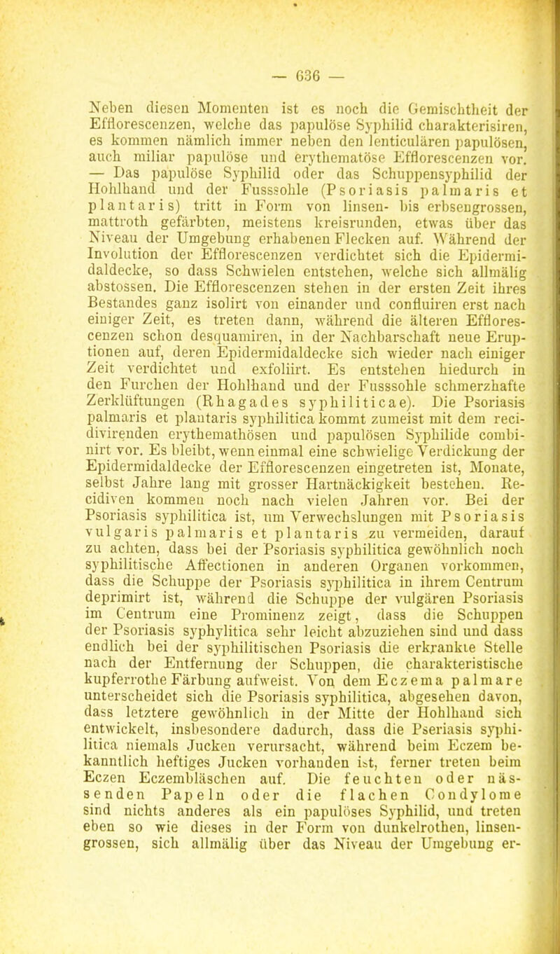 Neben diesen Momenten ist es noch die Gemisclitheit der Efflorescenzen, welche das papulöse Syphilid cbarakterisiren, es kommen nämlich immer neben den lenticulären ])apulösen, anch miliar papulöse und erythematöse Efflorescenzen vor. — Das papulöse Syphilid oder das Schuppensyphilid der Hohlhand und der Fusssohle (Psoriasis palmaris et plantaris) tritt in Form von linsen- bis erbsengrossen, mattroth gefärbten, meistens kreisrunden, etwas über das Niveau der Umgebung erhabenen Flecken auf. Während der Involution der Efflorescenzen verdichtet sich die Epidermi- daldecke, so dass Schwielen entstehen, welche sich allmälig abstossen. Die Efflorescenzen stehen in der ersten Zeit ihres Bestandes ganz isolirt von einander und confluiren erst nach einiger Zeit, es treten dann, während die älteren Efflores- cenzen schon desquamiren, in der Nachbarschaft neue Erup- tionen auf, deren Epidermidaldecke sich wieder nach einiger Zeit verdichtet und exfoliirt. Es entstehen hiedurch in den Furchen der Hohlhand und der Fusssohle schmerzhafte Zerklüftungen (Rhagades syphiliticae). Die Psoriasis palmaris et plantaris syphilitica kommt zumeist mit dem reci- divireuden erythemathösen und papulösen Syphilide combi- nirt vor. Es bleibt, wenn einmal eine schwielige Verdickung der Epidermidaldecke der Efflorescenzen eingetreten ist, Monate, selbst Jahre lang mit grosser Hartnäckigkeit bestehen. Re- cidiven kommen noch nach vielen Jahren vor. Bei der Psoriasis syphilitica ist, um Verwechslungen mit Psoriasis vulgaris palmaris et plantaris zu vermeiden, darauf zu achten, dass bei der Psoriasis syphilitica gewöhnlich noch syphilitische Afiectionen in anderen Organen vorkommen, dass die Schuppe der Psoriasis syphilitica in ihrem Centrum deprimirt ist, während die Schuppe der vulgären Psoriasis im Centrum eine Prominenz zeigt, dass die Schuppen der Psoriasis syphylitica sehr leicht abzuziehen sind und dass endlich bei der syphilitischen Psoriasis die erkrankte Stelle nach der Entfernung der Schuppen, die charakteristische kupferrotheFärbung aufweist. Von dem Eczema palmare unterscheidet sich die Psoriasis syphilitica, abgesehen davon, dass letztere gewöhnlich in der Mitte der Hohlhaud sich entwickelt, insbesondere dadurch, dass die Pseriasis syphi- litica niemals Jucken verursacht, während beim Eczem be- kanntlich heftiges Jucken vorhanden ist, ferner treten beim Eczen Eczembläschen auf. Die feuchten oder näs- senden Papeln oder die flachen Condylome sind nichts anderes als ein papulöses Syphilid, und treten eben so wie dieses in der Form von dunkelrothen, linsen- grossen, sich allmälig über das Niveau der Umgebung er-