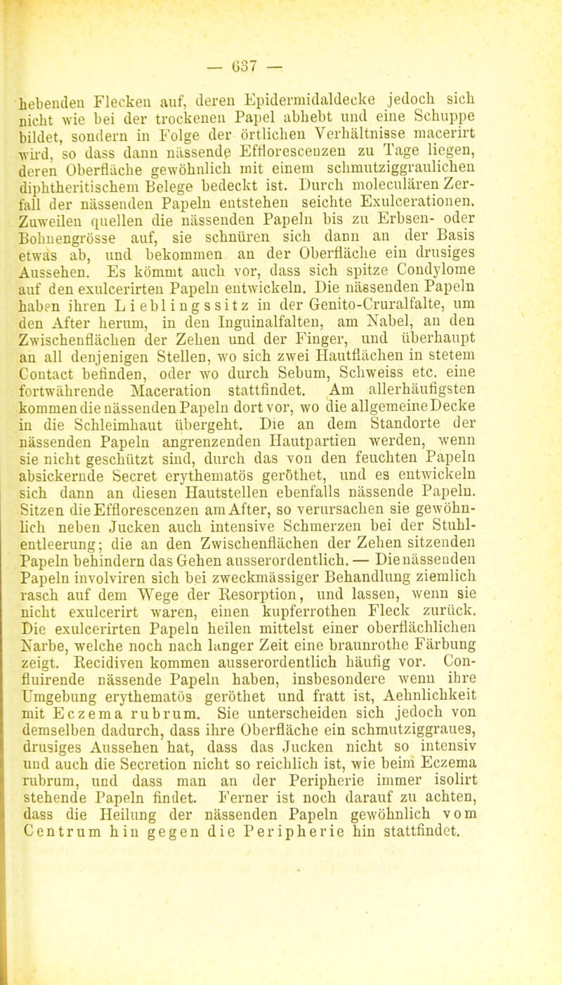 hebeudeu Flecken auf, deren Epidermidaldecke jedocli sicli niclit wie bei der trockenen Papel abbebt und eine Schuppe bildet, sondern in Folge der örtlichen Verhältnisse macerirt ■wird, so dass dann nässende Effloresceuzen zu Tage liegen, deren Oberfläche gewöhnlich mit einem schmutziggraulichen diphtheritischeni Belege bedeckt ist. Durch moleculären Zer- fall der nässenden Papeln entstehen seichte Exulcerationen. Zuweilen quellen die nässenden Papeln bis zu Erbsen- oder Bohnengrösse auf, sie schnüren sich dann an der Basis etwas ab, und bekommen an der Oberfläche ein drusiges Aussehen. Es kömmt auch vor, dass sich spitze Condylome auf den exulcerirteu Papeln entwickeln. Die nässenden Papeln haben ihren Lieblingssitz in der Genito-Cruralfalte, um den After herum, in den Inguinalfalten, am Nabel, an den Zwischenflächen der Zehen und der Finger, und überhaupt an all denjenigen Stellen, wo sich zwei Hautflächen in stetem Contact befinden, oder wo durch Sebum, Scliweiss etc. eine fortwährende Maceration stattfindet. Am allerhäufigsten kommen die nässenden Papeln dort vor, wo die allgemeineDecke in die Schleimhaut übergeht. Die an dem Standorte der nässenden Papeln angrenzenden Hautpartien werden, wenn sie nicht geschützt sind, durch das von den feuchten Papeln absickernde beeret erythematös geröthet, und es entwickeln sich dann an diesen Hautstellen ebenfalls nässende Papeln. Sitzen die Effloresceuzen am After, so verursachen sie gewöhn- lich neben Jucken auch intensive Schmerzen bei der Stuhl- entleerung; die an den Zwischenflächen der Zehen sitzenden Papeln behindern das Gehen ausserordentlich.— Dienässeaden Papeln involviren sich bei zweckmässiger Behandlung ziemlich rasch auf dem Wege der Eesorption, und lassen, wenn sie nicht exulcerirt waren, einen kupferrothen Fleck zurück. Die exulcerirten Papeln heilen mittelst einer oberflächlichen Narbe, welche noch nach langer Zeit eine braunrothe Färbung zeigt. Recidiven kommen ausserordentlich häufig vor. Con- fiuirende nässende Papeln haben, insbesondere wenn ihre Umgebung erythematös geröthet und fratt ist, Aehnlichkeit mit Eczema rubrum. Sie unterscheiden sich jedoch von demselben dadurch, dass ihre Oberfläche ein schmutziggraues, drusiges Aussehen hat, dass das .Jucken nicht so intensiv und auch die Secretion nicht so reichlich ist, wie beim Eczema rubrum, und dass man an der Peripherie immer isolirt stehende Papeln findet. Ferner ist noch darauf zu achten, dass die Heilung der nässenden Papeln gewöhnlich vom Centrum hin gegen die Peripherie hin stattfindet.