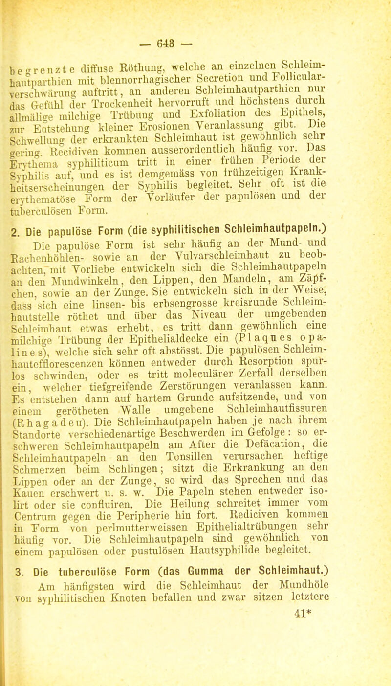 — 648 — be-^renzte diffuse Röthuug, welche an einzelnen Sclileim- haiitparthien mit blennorrhagischer Secretion und Follicular- versclnvarung auftritt, an anderen Sclileimhautpartluen nur das Gefühl der Trockenheit hervorruft und höchstens durch allmälige milchige Trübung und Exfoliation des Epithels, zur Entstehung kleiner Erosionen Veranlassung gibt. Die Schwellung der erkrankten Schleimhaut ist gewöhnlich sehr <rerin°- Recidiven kommen ausserordentlich häufig vor. Das Erythema syphiliticum tritt in einer frühen Periode der Syphilis auf, und es ist demgemäss von frühzeitigen Krauk- heitserschemungen der Syphilis begleitet. Sehr oft ist die erythematöse Form der Vorläufer der papulösen und der tuberculösen Form. 2. Die papulöse Form (die syphilitischen Schleimhautpapeln.) Die papulöse Form ist sehr häufig an der Mund- und Eachenhöhlen- sowie an der Vulvarschleimhaut zu beob- achten: mit Vorliebe entwickeln sich die Schleimhautpapeln an den Mundwinkeln, den Lippen, den Mandeln, am Zäjjf- eben, sowie an der Zunge. Sie entwickeln sich in der Weise, dass'sich eine linsen- bis erbsengrosse kreisrunde Schleim- hautstelle röthet und über das Niveau der umgebenden Schleimhaut etwas erhebt, es ti'itt dann gewöhnlich eine milchige Trübung der Epithelialdecke ein (Plaques opa- line s), welche sich sehr oft abstösst. Die papulösen Schleim- hautefüorescenzen können entweder durch Resorption spur- los schwinden, oder es tritt moleculärer Zerfall derselben ein, welcher tiefgreifende Zerstörungen veranlassen kann. Es entstehen dann auf hartem Grunde aufsitzende, und von einem gerötheten Walle umgebene Schleimhautfissuren (Rhagaden). Die Schleimhautpapeln haben je nach ihrem Standorte verschiedenartige Beschwerden im Gefolge : so er- schweren Schleimhautpapeln am After die Defäcation, die Schleimhautpapeln an den Tonsillen verursachen heftige Schmerzen beim Schlingen; sitzt die Erkrankung au den Lippen oder an der Zunge, so wird das Sprechen und das Kauen erschwert u. s. w. Die Papeln stehen entweder iso- lirt oder sie confluiren. Die Heilung schreitet immer vom Centrum gegen die Peripherie hin fort. Rediciven kommen in Foi-m von perlmutterweissen Epithelialtrübungen sehr häufig vor. Die Schleimhautpapeln sind gewöhnlich von einem papulösen oder pustulösen Hautsyphilide begleitet. 3. Die tuberculöse Form (das Gumma der Schleimhaut.) Am hänfigsten wird die Schleimhaut der Mundhöle von syphiUtischen Knoten befallen und zwar sitzen letztere 41*