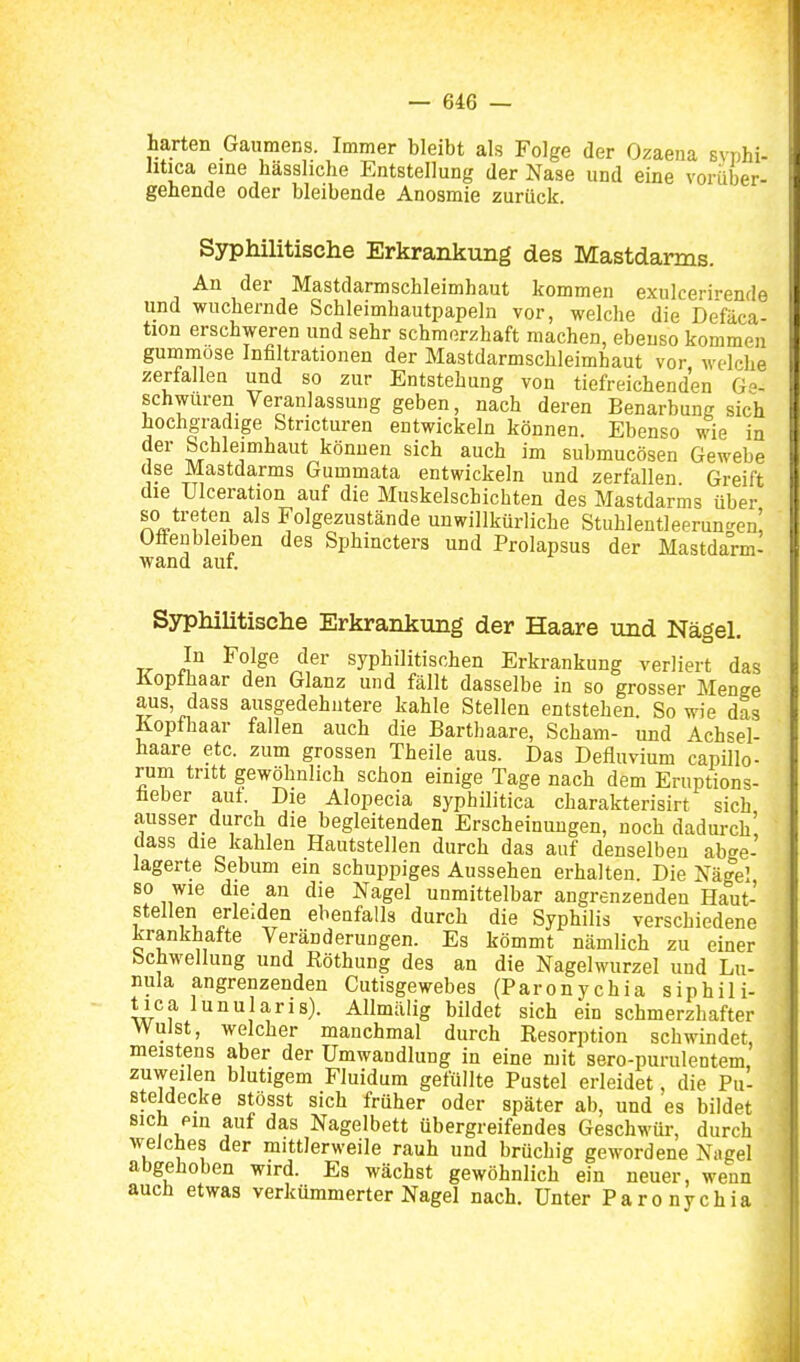 harten Gaumens. Immer bleibt als Folge der Ozaena syphi- litica eine hässlidie Entstellung der Nase und eine vorüber- gehende oder bleibende Anosmie zurück. Syphilitische Erkrankung des Mastdarms. An der Mastdarmschleimhaut kommen exulcerirende und wuchernde Schleimhautpapeln vor, welche die Defäca- tion erschweren und sehr schmerzhaft machen, ebenso kommen gummöse Infiltrationen der Mastdarmschleimhaut vor welclie zerfallea und so zur Entstehung von tiefreichenden Ge- schwuren Veranlassung geben, nach deren Benarbung sich hochgradige Stricturen entwickeln können. Ebenso wie In der Schleimhaut können sich auch im submucösen Gewebe dse Mastdarms Gummata entwickeln und zerfallen Greift die Ulceration auf die Muskelschichten des Mastdarms über so treten als Folgezustände unwillkürliche Stuhlentleeruncren! Offenbleiben des Sphincters und Prolapsus der Mastdarm- wand auf. Syphilitische Erkrankung der Haare und Nägel. In Folge der syphilitischen Erkrankung verliert das Kopfhaar den Glanz und fällt dasselbe in so grosser Menge aus, dass ausgedehntere kahle Stellen entstehen. So wie das Kopfhaar fallen auch die Barthaare, Scham- und Achsel- haare etc. zum grossen Theile aus. Das Defiuvium capillo- rum tritt gewöhnlich schon einige Tage nach dem Eruptions- lieber auf. Die Alopecia syphilitica charakterisirt sich ausser durch die begleitenden Erscheinungen, noch dadurch' dass die kahlen Hautstellen durch das auf denselben abge- lagerte Sebum ein schuppiges Aussehen erhalten Die Nägel so wie die an die Nagel unmittelbar angrenzenden Haut- stellen erleiden ebenfalls durch die Syphilis verschiedene krankhafte Veränderungen. Es kömmt nämlich zu einer bchwellung und Röthung des an die Nagelwurzel und Lu- nula angrenzenden Cutisgewebes (Paronychia siphili- tica lunularis). Allmälig bildet sich ein schmerzhafter Wulst, welcher manchmal durch Resorption schwindet, meistens aber der Umwandlung in eine mit sero-purulentem zuweilen blutigem Fluidum gefüllte Pustel erleidet, die Pu- steidecke stosst sich früher oder später ab, und es bildet sich ein auf das Nagelbett übergreifendes Geschwür, durch weJcbes der mittlerweile rauh und brüchig gewordene Nagel abgehoben wird. Es wächst gewöhnlich ein neuer, wenn auch etwas verkümmerter Nagel nach. Unter Paronychia