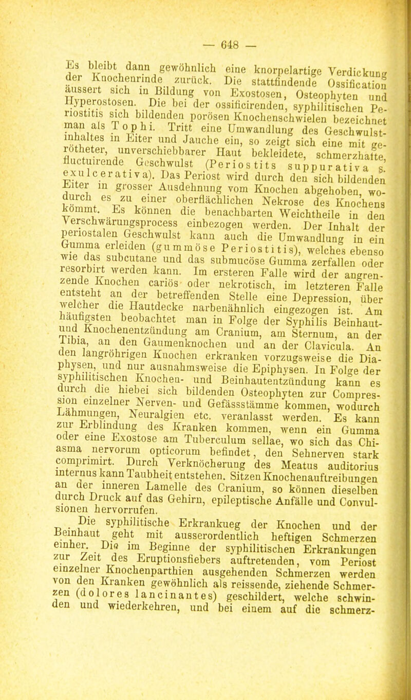 Es bleibt dann gewöhnlich eine knorpelartige Verdickuntr der Knocheannde zurück. Die stattfindend! Ossificatbn äussert sich m Bildung von Exostosen, Osteophyten Sd SS'''M°K-n '^^ 03«i««ire°'Ien, syphilitischen Pe riostitis sich bildenden porösen Knochenschwielen bezeichnet man als Tophi. Tritt eine Umwandlung des Geschwulst Inhaltes m Eiter und Jauche ein, so zeigt%ich eine Sge- rotheter, unverschiebbarer Haut bekleidete, schmerzhafte fluctuirende Geschwulst (Periostits suppurativa!' exu cerativa). Das Periost wird durch den sich bildenden ^itei in grosser Ausdehnung vom Knochen abgehoben wo- °t.erflächlichen Nekrose des Knochens ^ommt. Es können die benachbarten Weichtheile in den Verschwarungsprocess einbezogen werden. Der Inhalt der periostalen Geschwulst kann auch die Umwandlung in ein u^? (gummöse Periostitis), welches ebenso wie das subcutane und das submucöse Gumma zerfallen oder resorbirt werden kann. Im ersteren Falle wird der angren- zende Knochen cariös oder nekrotisch, im letzteren Falle entsteht an der betreffenden Stelle eine Depression, über welcher die Hautdecke narbenähnlich eingezogen ist Am liauhgsten beobachtet man in Folge der Syphilis Beinhaut- und Knochenentzündung am Cranium, am Sternum, an der iiDia, an den Gaumenknochen und an der Clavicula An den langröhrigen Kuochen erkranken vorzugsweise die Dia- püysen, und nur ausnahmsweise die Epiphysen. In Folo-e der syphilitischen Knochen- und Beinhautentzündung kann es durch die hiebei sich bildenden Osteophyten zur Compres- sion einzelner Nerven- und Gefässstämme kommen, wodurch Lahmungen Neuralgien etc. veranlasst werden. Es kann zur Erblindung des Kranken kommen, wenn ein Gumma oder eine Exostose am Tuberculum sellae, wo sich das Chi- asma nervorum opticorum befindet, den Sehnerven stark comprimirt. Durch Verknöcherung des Meatus auditorius internus kann 1 aubheit entstehen. Sitzen Knochenauftreibungen an der inneren Lamelle des Cranium, so können dieselben durch Druck auf das Gehiru, epileptische Anfälle und Convul- sionen hervorrufen. Die syphilitische Erkrankueg der Knochen und der Beinhaut geht mit ausserordentlich heftigen Schmerzen einher. Di« im Beginne der syphilitischen Erkrankungen zur Zeit des Eruptionsfiebers auftretenden, vom Periost einzelner Knochenparthien ausgehenden Schmerzen werden von den Kranken gewöhnlich als reissende, ziehende Schmer- zen (dolores lancin an t es) geschildert, welche schwin- den und wiederkehren, und bei einem auf die schmerz-