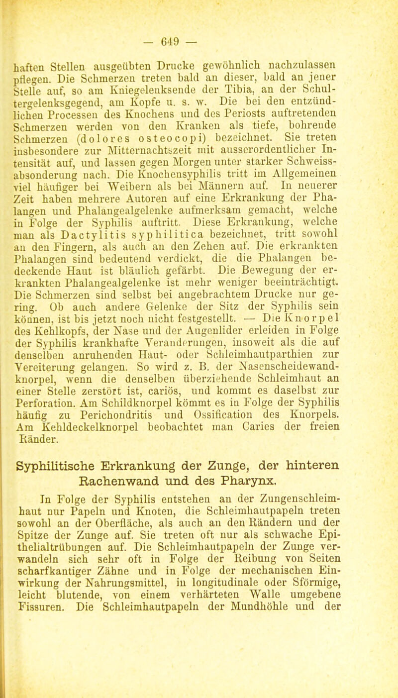 haften Stellen ausgeübten Dnicke gewöhnlicli nachzulassen pflegen. Die Schmerzen treten bald an dieser, bald an jener Stelle auf, so am Kniegeleuksende der Tibia, an der Schul- tergelenksgegend, am Kopfe u. s. w. Die bei den entzünd- lichen Processen des Knochens und des Periosts auftretenden Schmerzen werden von den Kranken als tiefe, bohrende Schmerzen (dolores osteocopi) bezeichnet. Sie treten insbesondere zur Mitternachtbzeit mit ausserordentlicher In- tensität auf, und lassen gegen Morgen unter starker Schweiss- absonderung nach. Die Knochensyphilis tritt im Allgemeinen viel häutiger bei Weibern als bei Männern auf. In neuerer Zeit haben mehrere Autoren auf eine Erkrankung der Pha- langen und Phalangealgelenke aufmerksam gemacht, welche in Folge der Syphilis auftritt. Diese Erki-aukung, welche man als Dactylitis syphilitica bezeichnet, tritt sowohl an den Fingern, als auch an den Zehen auf. Die erkrankten Phalangen sind bedeutend verdickt, die die Phalangen be- deckende Haut ist bläulich gefärbt. Die Bewegung der er- ki-ankten Phalangealgelenke ist mehr weniger beeinträchtigt. Die Schmerzen sind selbst bei angebrachtem Drucke nur ge- ring. Ob auch andere Gelenke der Sitz der Syphilis sein können, ist bis jetzt noch nicht festgestellt. — Die Knorpel des Kehlkopfs, der Nase und der Augenlider erleiden in Folge der Syphilis krankhafte Veraudprungen, insoweit als die auf denselben anruhenden Haut- oder Schleimhautparthien zur Vereiterung gelangen. So wird z. B. der Nasenscheidewand- knorpel, wenn die denselben überziehende Schleimhaut an einer Stelle zerstört ist, cariös, und kommt es daselbst zur Perforation. Am Schildknorpel kömmt es in Folge der Syphilis häufig zu Perichondritis und Ossification des Knorpels. Am Kehldeckelknorpel beobachtet man Caries der freien Eänder. Syphilitische Erkrankung der Zunge, der hinteren Rachenwand und des Pharynx. In Folge der Syphilis entstehen an der Zungenschleim- haut nur Papeln und Knoten, die Schleimhautpapeln treten sowohl an der Oberfläche, als auch an den Rändern und der Spitze der Zunge auf. Sie treten oft nur als schwache Epi- thelialtrübungen auf. Die Schleimhautpapeln der Zunge ver- wandeln sich sehr oft in Folge der Reibung von Seiten scharfkantiger Zähne und in Folge der mechanischen Ein- wirkung der Nahrungsmittel, in longitudinale oder Sförmige, leicht blutende, von einem verhärteten Walle umgebene Fissuren. Die Schleimhautpapeln der Mundhöhle und der