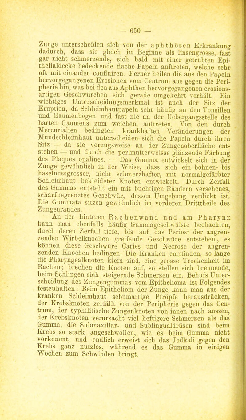Zunge unterscheiden sich von der aphthösen Erkrankung dadurch, dass sie gleich im Beginne als linsengrosse, fast gar nicht schmerzende, sich bald mit einer getrübten Epi- thelialdecke bedeckende flache Papeln auftreten, welche sehr oft mit einander confluiren. Ferner heilen die aus den Papeln hervorgegangenen Erosionen vom Centrum aus gegen die Peri- pherie hin, was bei dea aus Aphthen hervorgegangenen erosions- artigen Geschwürchen sich gerade umgekehrt verhält. Ein wichtiges Unterscheidungsmerkmal ist auch der Sitz der Eruption, da Schleimhautpapeln sehr häufig an den Tonsillen und Gaumenbögen und fast nie an der üebergaugssttlle des i harten Gaumens zum weichen, auftreten. Von den durch 'I Mercurialien bedingten krankhaften Veränderungen der Mundschleimhaut unterscheiden sich die Papeln durch ihren Sitz — da sie vorzugsweise an der Zungenoberfläche ent- stehen — und durch die perlmutterweisse glänzende Färbung des Plaques opalines. — Das Gumma entwickelt sicli in der Zunge gewöhnlich in der Weise, dass sich ein bohnen- bis haselnussgrosser, nicht schmerzhafter, mit normalgefärbter Schleimhaut bekleideter Knoten entwickelt. Durch Zerfall des Gummas entsteht ein mit buchtigen Rändern versehenes, scharfbegrenztes Geschwüi-, dessen Umgebung verdickt ist. Die Gummata sitzen gewöhnlich im vorderen Dritttheile dea Zungenrandes. An der hinteren Rachenwand und am Pharynx kann man ebenfalls häufig Gummageschwülste beobachten, dui-ch deren Zerfall tiefe, bis auf das Periost der angren- zenden Wirbelknochen greifende Geschwüre entstehen, es können diese Geschwüre Caries und Necrose der angren- zenden Kuochen bedingen. Die Kranken empfinden, so lange die Pharyngealknoten klein sind, eine grosse Trockenheit im Rachen; brechen die Knoten auf, so stellen sich brennende, beim Schlingen sich steigernde Schmerzen ein. Behufs Unter- scheidung des Zungengummas vom Epithelioma ist Folgendes festzuhalten: Beim Epitheliom der Zunge kann man aus der kranken Schleimhaut sebumartige Pfröpfe herausdrücken, der Krebsknoten zerfällt von der Peripherie gegen das Ceu- trum, der syphilitische Zungenknoten von innen nach aussen, der Krebsknoten verursacht viel heftigere Schmerzen als das Gumma, die Submaxillar- und Sublingualdrüsen sind behn lu-ebs so stark angeschwollen, wie es beim Gumma nicht vorkommt, und endlich erweist sich das Jodkali gegen den Krebs ganz nutzlos, während es das Gumma in einigen Wochen zum Schwinden bringt. I