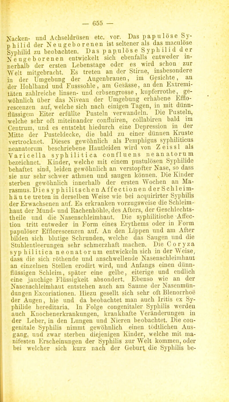 Kacken- und Achseldrüsen etc. vor. Das pap iilöse Sy- philid der Neugeborenen ist seltener als das maculöse SyphUid zu be obachten. D a s p a p u 1 ö s e S y p Ii i 1 i d d _e r Neugeborenen entwickelt sich ebenfalls entweder in- nerhalb der ersten Lebenstage oder es wird schon zur Welt mitgebracht. Es treten an der Stirue, insbesondere in der Umgebung der Augenbrauen, im Gesichte, an der Hohlhaud und Fusssohle, am Gesässe, an den Extremi- täten zahlreiche linsen- und erbsengrosse, kupferrothe, ge- wöhnlich über das Niveau der Umgebung erhabene Efflo- rescenzen auf, welche sich nach einigen Tagen, in mit dünn- flüssigem Eiter erfüllte Pusteln verwandeln. Die Pusteln, welche sehr oft miteinander confluiren, collabiren bald im Centrum, und es entsteht hiedurch eine Depression in der Mitte der Pusteldecke, die bald zu einer dünnen Kruste vertrocknet. Dieses gewöhnlich als Pemphigus syphiliticus neanatorum beschriebene Hautleiden wird von Zeissl als Varicella syphilitica confluens neanatorum hezeichnet. Kinder, welche mit einem pustulösen Syphilide behaftet sind, leiden gewöhnlich an verstopfter Nase, so dass sie nur sehr schwer athmen und saugen können. Die Kinder sterben gewöhnlich innerhalb der ersten Wochen an Ma- rasmus. Die syphilitschen Affectionen der Sehleini- häute treten in derselben Weise wie bei acquirirter Syphilis der Erwachsenen auf. Es erkranken vorzugsweise die Schleim- haut der Mund- und Rachenhöhle, des Afters, der Geschlechts- theile und die Nasenschleimhaut. Die syphilitische Affec- tion tritt entweder in Form eines Erythems oder in Form papulöser Efflorescenzen auf. An den Lippen und am After bilden sich blutige Schrunden, welche das Saugen und die Stuhlentleerungen sehr schmerzhaft machen. Die Coryza syphilitica neonatorum entwickeln sich in der Weise, dass die sich röthende und anschwellende Nasenschleimhaut an einzelnen Stellen erodirt wird, und Anfangs einen dünn- flüssigen Schleim, später eine gelbe, eiterige und endlich eine jauchige Flüssigkeit absondert. Ebenso wie an der Nasenschleimhaut entstehen auch am Saume der Nasenmün- dungen Excoriationen. Hiezu gesellt sich sehi- oft Blenorrhoe der Augen, hie und da beobachtet man auch Iritis ex Sy- philide hereditaria. In Folge congenitaler Syphilis werden auch Kuochenerkrankungen, krankhafte Veränderungen in der Leber, in den Lungen und Nieren beobachtet. Die con- genitale Syphilis nimmt gewöhnlich einen tüdtlichen Aus- gang, uod zwar sterben diejenigen Kinder, welche mit ma- nifesten Erscheinungen der Syphilis zur Welt kommen, oder bei welcher sich kurz nach der Geburt, die Syphilis be-
