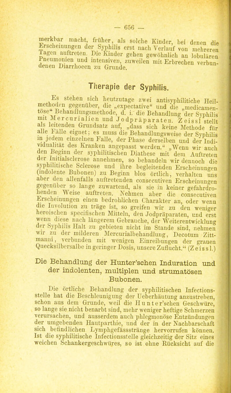 — 65ß — merkbar macht früher, als solche Kinder, bei denen die Erschemungon der Syphilis erst nach Verlauf von mehreren Tagen auftreten. Die Kinder gehen gewöhnlich an lobulären Pneumonien und intensiven, zuweilen mit Erbrechen verbun- denen Diarrhoeen zu Grunde. vciuun Therapie der Syphilis. Es stehen sich heutzutage zwei antisyphilitiche Heil- methoden gegenüber, die „expectative und die „medicamen- tose'Behandlungsmethode, d. i. die Behandlung der Syphilis mit Mercurialien und Jodpräparaten. Zeissl stellt a s leitenden Grundsatz auf, „dass sich keine Methode für alle .balle eignet; es muss die Behandlungsweise der Syphilis m jedem einzelnen Falle, der Phase derselben und der Indi- vidualität des Kranken angepasst werden.« „Wenn wir auch den Beginn der syphilitischen Diathese mit dem Auftreten der Initialsclerose annehmen, so behandeln wir dennoch die syphilitische Sclerose und ihre begleitenden Erscheinungen (indolente Bubonen) zu Beginn blos örtlich, verhalten uns aber den allenfalls auftretenden consecutiven Erscheinunt^en gegenüber so lange zuwartend, als sie in keiner gefahrdro- henden Weise auftreten. Nehmen aber die consecutiven Erscheinungen einen bedrohlichen Charakter an, oder wenn die Involution zu träge ist, so greifen wir zu den weniger heroischen specifischen Mitteln, den Jodpräparaten, und erst wenn diese nach längerem Gebrauche, der Weiterentwicklung der Syphilis Halt zu gebieten nicht im Stande sind, nehmen wir zu der milderen Mercurialbehandlung, Decotum Zitt- manui, verbunden mit wenigen Einreibungen der grauen Quecksilbersalbe in geringer Dosis, unsere Zuflucht. (Zeissl.) Die Behandlung der Hunter'schen Induration und der indolenten, multiplen und strumatösen Bubonen. Die örtliche Behandlung der syphilitischen Infections- stelle hat die Beschleunigung der Ueberhäutung anzustreben, schon aus dem Grunde, weil die Hunter'schen Geschwüre, so lange sie nicht benarbt sind, mehr weniger heftige Schmerzen verursachen, und ausserdem auch phlegmonöse Entzündungen der umgebenden Hautparthie, und der in der Nachbarschaft sich befindlichen Lymphgefässstränge hervorrufen können. Ist die syphilitische Infectionssfelle gleichzeitig der Sitz eines weichen Schankergeschwüres, so ist ohne Kücksicht auf die