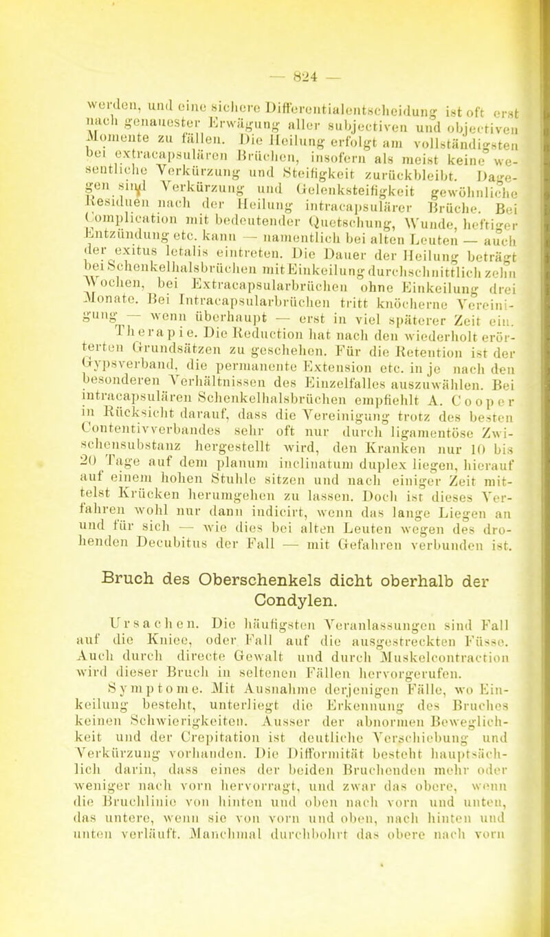 wurdou, und 01)10 sichere Differeiitialent.sclicidung ist oft erst nacli gouauostor Enväj,^.!)- allor subjeetivcn und objertiveii Moi.iüute zu fällen. J)io Jloilunß' erfolgt am vollständigsten bei ox racapsuläron Mrüulion, insofern als meist keine we- seuthehe Verkürzung und Steifigkeit zurückbleibt. Dage- gen sin^ Verkürzung und (Jeloiiksteifigkeit gewöhnliche Jxesuluen nach der Heilung intracaiisulärer Brüche. Bei tomphcation mit bedeutender Quetschung, Wunde, hefti-er Liitznndungetc. kann — namentlich bei alten Leuten — auch der exitus letalis eintreten. Die Dauer der Heilung beträgt beibchenkelhalsbrüchen mitEinkeilungdurchschnittlieh zehn \\ ochen, bei Extracapsularbrüclien ohne Einkeilung drei .Monate. Bei Intracapsularbrüclien tritt knöcherne Vereini- gung-^— wenn überhaupt — erst in viel späterer Zeit ein. Therapie. Die liednction hat nach den wiederholt erör- tertoii Grundsätzen zu geschehen. Für die Ketention ist der (jypsverband, die permanente Extension etc. in je nach den besonderen A'erhältnissen des Einzelfalles auszuwählen. Bei intracapsulären Schenkelhalsbrüchen empfiehlt A. Cooper in Rücksicht darauf, dass die Vereinigung trotz des besten Contentivverbandes sehr oft nur durch ligamentöse Zwi- schensubstauz hergestellt wird, den Kranken nur 10 bis 20 Tage auf dem planum inclinatum duplex liegenjiierauf auf einem hohen Stuhle sitzen und nach einiger Zeit mit- telst Krücken herumgehen zu lassen. Doch ist dieses Ver- fahren wohl nur dann indicirt, wenn das lange Liegen an und für sich — wie dies bei alten Leuten wegen des dro- henden Decubitus der Fall — mit Gefahren verbunden ist. Bruch des Oberschenkels dicht oberhalb der Condylen. Ursachen. Die häutigsten Veranlassungen sind Fall auf die Kniec, oder Fall auf die ausgestreckten Füsse. Auch durch directe Gewalt und durcii Muskelcontraction wird dieser Bruch in seltenen Fällen hervorgerufen. Symptome. Mit Ausnalime derjenigen Fälle, wo Ein- keiluug besteht, unterliegt die Erkennung des Bruches keinen Schwierigkeiten. Ausser der abnormen Beweglich- keit und der Crepitation ist deutliclie Verschiebung und Verkürzung vorhanden. Die DifTormität besteht hauptsäch- lich darin, dass eines der beiden Bruchonden mehr oder weniger nach vorn hervorragt, und zwar das obere, wenn die Bruchlinio von hinten und oben nach vorn und unten, das untere, wenn sie von vorn und oben, nach hinten und unten verläuft. jMancliiiial ilui'chliolirt das obere nach vom