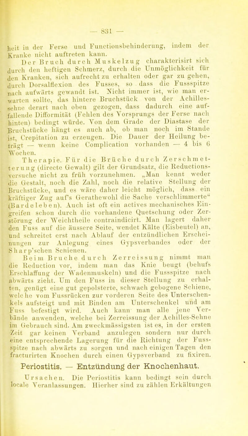 heit in ilei- Ferso und Fuiicrioiisbeliindonuig, iiuloni der Kviiiike nicht auftreten kann. Der Brueh durch Muskelzug eharakterisirt sieh durch den heftigen Sclimerz, duvuh die Unmöglichkeit für den Kranken, sich aufrecht zu erhalten oder gar zu gehen, durch Dorsalfiexion des Fusses, so dass die Fussspitze luu'ii aufwärts gewandt ist. Nicht immer ist, wie man er- warten sollte, das hintere Bruchstück von der Acliilles- eehne derart nach oben gezogen, dass dadurch eine auf- fallende Dirtbrmität (Fehlen des Yorsprungs der Ferse nach hinten) bedingt Avürde. A^ou dem Grade der Diastase der Bruchstücke hängt es auch ab, ob man noch im Stande ist, Crepitation zu erzeugen. Die Dauer der Heilung be- trägt — wenn keine C'omplication vorhanden — 4 bis 6 Wociien. Therapie. Für die Brüche durch Zerschmet- teruug (directe Gewalt) gilt der Grundsatz, die Reductions- versuche nicht zu früh vorzunehmen. „Man kennt -sveder die Gestalt, noch die Zahl, noch die relative Stellung der Bruchstücke, und es wäre daher leicht möglich, dass ein kräftiger Zug auf's Gerathewolil die Sache verschlimmerte (Barde 1 eb en). Auch ist oft ein actives mechanisches Ein- greifen schon durch die vorhandene Quetschung oder Zer- störung der AVeichtheile contraindicirt. Man lagert daher den Fuss auf die äussere Seite, wendet Kälte (Eisbeutel) an, und schreitet erst nach Ablauf der entzündlichen Erschei- nungen zur Anlegung eines Gypsverbandcs oder der Sharp'schen Scliienen. Beim Bruche durch Zerreissung nimmt man die Reduction vor, indem man das Knie beugt (behufs Erschlafl'ung der AVadenmuskeln) und die Fussspitze nach abwärts zieht. Um den Fuss in dieser Stellung zu erhal- ten, genügt eine gut gepolsterte, schwach gebogene Schieue, welche vom Fussrücken zur vorderen Seite des Unterschen- kels aufsteigt und mit Binden am Unterschenlvel und am Fuss befestigt wird. Auch kann man alle jene A^er- bände anwenden, welche bei Zerreissung der Achilles-Sehne im Gebrauch sind. Am zweckmässigsten ist es, in der ersten •Zeit gar keinen A^crband anzulegen sondern nur durch eine entsprechende Lagerung für die Richtung der Fuss- spitze nach abwärts zu sorgen und nach einigen Tagen den fracturirten Knochen durcli einen Gypsverband zu fixiren. Periostitis. — Entzündung der Knochenhaut. Ursachen. Die Periostitis kann bedingt sein durch locale Veranlassungen. Hierher sind zu zäiileu Erkältungen