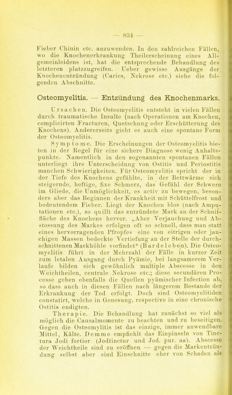 Fieber Chinin etc. anzuwenden. In den zahlreichen Fällen, wo die Knoclienerkrankung- Theilerscheinung eines All- genieinleidens ist, luat die entsprecliende Behandlung des letzteren platzzugreifen. lieber gewisse Ausgänge der Ivnüchenentzündung (Caries, Nekrose etc.) siehe die fol- genden Abschnitte. Osteomyelitis. — Entzündung des Knochenmarks. Ursachen. Die Osteomyelitis entsteht in vielen Fällen durch traumatische Insulte (nach Operationen am Knochen, complicirten Fracturen, Quetschung oder Erschütterung des Knochens). Andererseits giebt es auch eine spontane Form der Osteomyelitis. Symptome. Die Erscheinungen der Osteomyelitis bie- ten in der Regel für eine sichere Diagnose wenig Anhalts- punkte. Namentlich in den sogenannten spontanen Fällen unterliegt ihre Unterscheidung von Ostitis und Periostitis manchen Schwierigkeiten. Für Osteomyelitis spricht der in der Tiefe des Knochens gefühlte, in der Bettwärme sich steigernde, heftige, fixe Schmerz, das Gefühl der Schwere im Gliede, die Unmöglichkeit, es activ zu bewegen, beson- ders aber das Beginnen der Krankheit mit Schüttelfrost und bedeutendem Fieber. Liegt der Knochen blos (nach Ampu- tationen etc.), so quillt das entzündete Mark an der Schnit- Häche des Knochens hervor. „Aber Yerjauchuug und Ab- stossung des Markes erfolgen oft so schnell, dass man statt eines hervorragenden Pfropfes eine von eitrigen oder jau- chigen Massen bedeckte Yertiefung an der Stelle der durch- schnittenen Markhöhle vorfindet (Bar de leb ein). Die Osteo- myelitis führt in der Mehrzahl der Fälle in kurzer Zeit zum letalen Ausgang durch Pyämie, bei langsamerem Yer- laufe bilden sich gewöhnlich multiple Abscesse in den Weichtheilen, centrale Nekrose etc.; diese secundären Pro- cesse geben ebenfalls die Quellen pyämischer Infection ab, so dass auch in diesen Fällen nach längerem Bestände der Erkrankung der Tod erfolgt. Doch sind Osteoniyelitiden constatirt, welche in Genesung, respective in eine chronische Ostitis endigten. Therapie. Die Behandlung hat zunächst so viel als möglich die Causalmomente zu beachten und zu beseitigen. Gegen die Osteomylitis ist das einzige, ininier anwendbare Mittel, Kälte. Dcmme empfiehlt das Einpinseln von Tinc- tura Jodi fortior (Jodtinctur und Jod. pur. aa). Abscesse der Weichtheile sind zu eröffnen — gegen die Markentzün- dung selbst aber sind Einschnitte eher von Schaden als