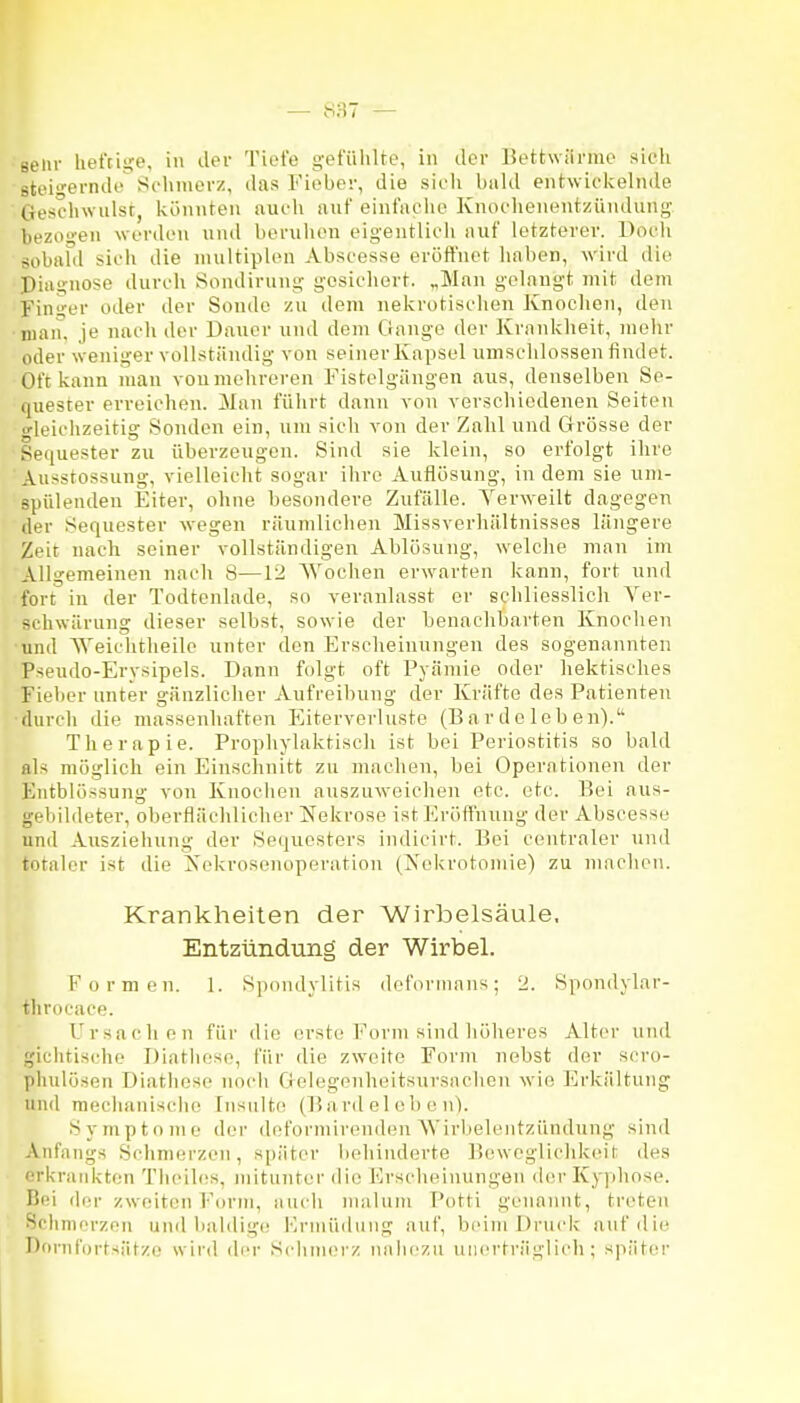 Belli- heftige, in der Tiefe g-efülilte, in der Bettwärme sich Btei'i-ernde Schmerz, das Fieber, die sicli bald entwickelnde ■ Geschwulst, Ivönnten auch auf einfaclie Knoclienentziiiulung- bezogen werden und beruhen eigentlicli auf letzterer. Doch sobafd sich die multiplen Abscesse eröffnet haben, wird die Piugnose durch Sondirung gesichert. „Man gelangt mit dem Finger oder der Sonde zu dem nekrotischen Knochen, den man, je nach der Dauer und dem Gange der Krankheit, mehr oder weniger vollständig von seiner Kapsel umschlossen findet. Oft kann man vou mehreren Fistclgängen aus, denselben Se- quester erreichen. Mau führt dann von verschiedenen Seiten «•leichzeitig Sonden ein, um sich von der Zahl und Grrösse der Sequester zu überzeugen. Sind sie klein, so erfolgt ihre ' Ausstossung, vielleicht sogar ihre Auflösung, in dem sie um- spülenden Eiter, ohne besondere Zufälle. Verweilt dagegen der Sequester wegen räumlichen Missverhältnisses längere Zeit nach seiner vollständigen Ablösung, welche mau im Allgemeinen nach 8—12 Wochen erw^arten kann, fort und fort iu der Todtenlade, so veranlasst er schliesslich Ver- schwärung dieser selbst, sowie der benachbarten Knochen und Weichtheile unter den Erscheinungen des sogenannten Pseudo-Erysipels. Dann folgt oft Fyämie oder hektisches Fieber unter gänzlicher Aufreibung der Kräfte des Patienten durch die massenhaften Eitervorluste (B a r d c 1 eb e n). Therapie. Prophylaktisch ist bei Periostitis so bald als möglich ein Einschnitt zu machen, bei Operationen der Entblössung vou Knociien auszuweichen etc. etc. Bei aus- gebildeter, oberflächlicher Nekrose ist Eröffnung der Abscesse und Ausziehung der Sequesters indicirt. Bei centraler und totaler ist die Xekrosenoperation (Nekrotomie) zu machen. Krankheiten der Wirbelsäule. Entzündung der Wirbel. Formen. 1. Spondylitis doforinans; 2. Spondylar- throcace. Ursachen für die erste Form sind höheres Alter und giclitischo Diatlioso, für die zweite Form nebst der scro- phulösen Diathose noch Golegenheitsursnehen wie Erkältung und mechanische Insulte (Bard el ob c n). Symptome der deformirenden AVirbeleiitzündung sind Anfangs Schmerzen, später behinderte B(i\vcglichkeit des erkratikten Thoiles, mitunter die F]rscheinungen der Kyphose. Bei der zweiten Form, ancli maluni Potti genannt, treten Schmerzen und baldige Hrmüdmig auf, beim Druck auf die nornf'i)rts;if/(; wird di'r Schmerz iiiihczu unerträglich; späti^r