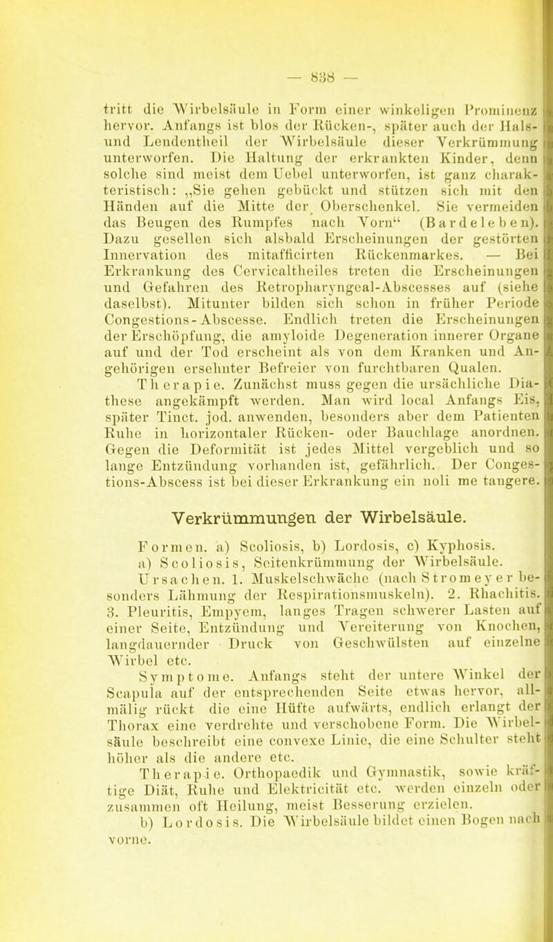 tritt die Wirbelsäule in Form einer winkeligen l'roniim nz hervor. Anfangs ist blos der Kücken-, später auch der Hiil>- und Lendeiitlieil der Wirbelsäule dieser VerkrüniniuiiL; unterworfen. Die Haltung der erkrankten Kinder, deim solche sind meist dem üebel unterworfen, ist ganz charai- teristiscli: ,,Sie geiien gebückt und stützen sich mit d'n Händen auf die Mitte der Oberschenkel. 8ie vermeiden das Beugen des Rumpfes nach Vorn (B a r d e 1 e b e n i. Dazu gesellen sich alsbald Erscheinungen der gestörn u Innervation des mitafticirten Rückenmarkes. — IV i Erkrankung des Cervicaltheiles treten die Erscheinunji' n und Gefahren des Retropharyngeal-Abscesses auf (sii l ' daselbst). Mitunter bilden sich schon in früher Perio v Congestions-Abscesse. Endlich treten die Erscheinun;;'n der Erschöpfung, die amyloide Degeneration innerer Orgain' auf und der Tod erscheint als von dem Kranken und An- gehörigen ersehnter Befreier von furchtbaren Qualen. Therapie. Zunächst muss gegen die ursächliche Dia- these angekämpft werden. Man wird local Anfangs Eis, später Tinct. jod. anwenden, besonders aber dem Patienten Ruhe in horizontaler Rücken- oder Bauchlage anordnen. Gegen die Deformität ist jedes Mittel vergeblich und so lange Entzündung vorhanden ist, gefährlich. Der Conges- tions-Abscess ist bei dieser Erkrankung ein noli me tangere. Verkrümimingen der Wirbelsäule. Formen, a) Scoliosis, b) Lordosis, c) Kyphosis. a) Scoliosis, Soitenkrümmuug der W'irbelsäule. Ursachen. 1. Muskelschwäche (nach S trom ey er be- sonders Lähmung der Respirationsmuskeln). 2. Rhachitis. 3. Pleuritis, Empyem, langes Tragen schwerer Lasten auf einer Seite, Entzündung und Vereiterung von Knochen, langdauernder Druck von Geschwülsten auf einzelne Wirbel etc. Symptome. Anfangs steht der untere Winkel der Scapuia auf der entsprechenden Seite etwas hervor, all- mälig rückt die eine Hüfte aufwärts, endlich erlangt der Thorax eine verdrehte und verschobene Form. Die Wirbel- säule beschreibt eine convexe Linie, die eine Schulter steht höher als die andere etc. Therapie. Orthopaedik und Gymnastik, sowie kräf- tige Diät, Ruhe und Elektricität etc. werden einzeln oder zusammen oft Heilung, meist Besserung erzielen. b) Lordosis. Die Wirbelsäule bildet einen Bogen nach vorne.