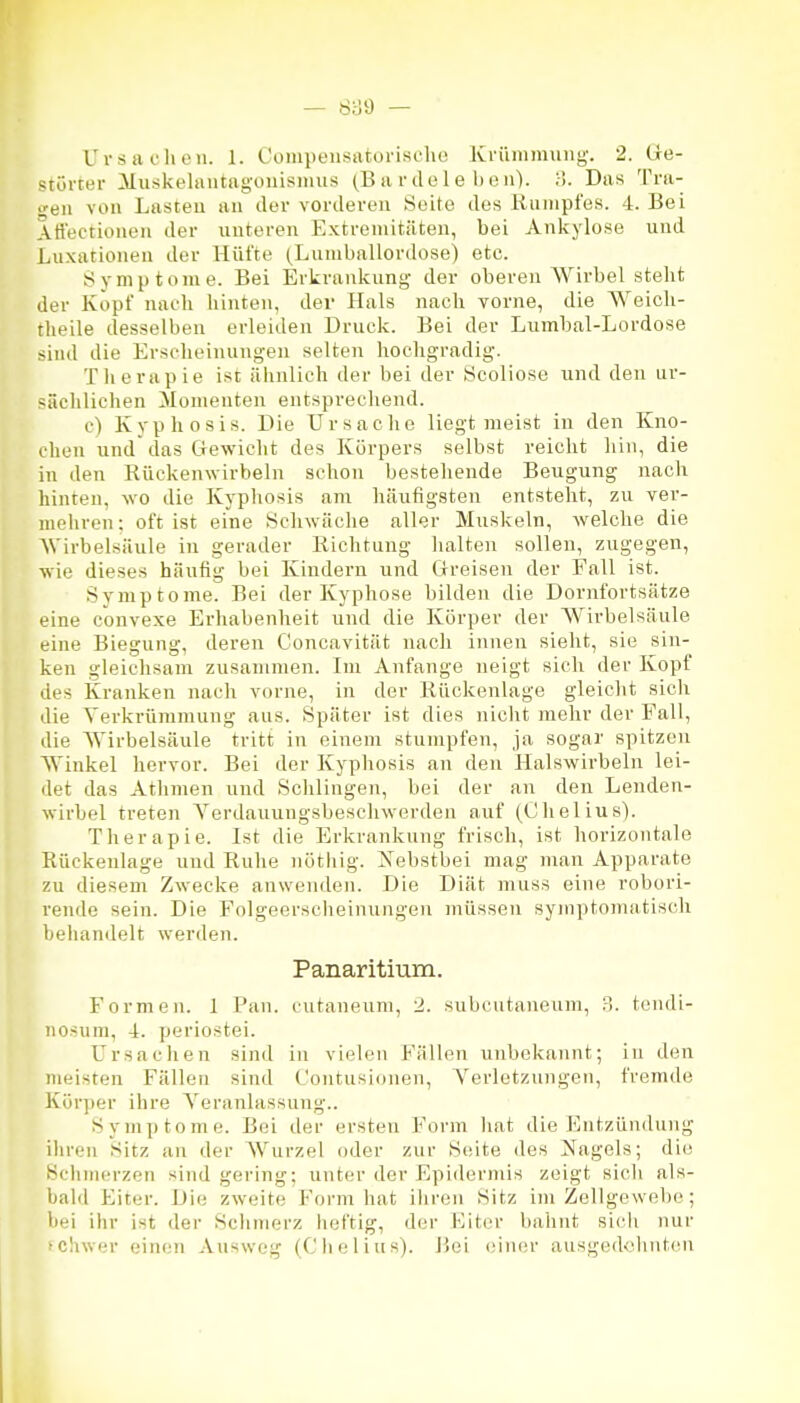 Urs HC Ii eil. 1. Cüiiipeiisiitoriseho Krümmung. 2. (ie- <;törrer Muskelautagouismus (B a r de 1 e 1) e ii). ;>. Das Tra- i;eii von Lasteu an der vorderen Seite des Rumpfes. 4. Bei Att'ectioiien der unteren Extremitäten, bei Ankylose und Luxationen der Hüfte (Lumballordose) etc. Symptome. Bei Erkrankung der oberen AVirbel steht der Kopf nach hinten, der Hals nach vorne, die Weicli- theile desselben erleiden Druck. Bei der Lumbal-Lordose sind die Erscheinungen selten hochgradig. Therapie ist älinlich der bei der Scoliose und den ur- sächlichen Momenten entsprechend. c) Kyphosis. Die Ursache liegt meist in den Kno- chen und das Gewicht des Körpers selbst reicht hin, die in den Rückenwirbeln schon bestehende Beugung nach hinten, wo die Kyphosis am häufigsten entsteht, zu ver- mehren ; oft ist eine Schwäche aller Muskeln, welche die Wirbelsäule in gerader Richtung halten sollen, zugegen, wie dieses häufig bei Kindern und Greisen der Fall ist. Symptome. Bei der Kyphose bilden die Dornfortsätze eine convexe Erhabenheit und die Körper der Wirbelsäule eine Biegung, deren Concavität nach innen sieht, sie sin- ken gleichsam zusammen. Im Anfange neigt sich der Kopf des kranken nach vorne, in der Rückenlage gleicht sich die Yerkrünimung aus. Später ist dies nicht mehr der Fall, die Wirbelsäule tritt in einem stumpfen, ja sogar spitzen Winkel hervor. Bei der Kyphosis an den Halswirbeln lei- det das Athmen und Schlingen, bei der an den Lenden- wirbel treten Yerdauungsbeschwerden auf (Chelius). Therapie. Ist die Erkrankung frisch, ist horizontale Rückenlage und Ruhe nöthig. Nebstbei mag man Apparate zu diesem Zwecke anwenden. Die Diät muss eine robori- rende sein. Die Folgeersciieinuugen müssen symptomatisch beliandelt werden. Panaritium. Formen. 1 Pan. cutaneum, 2. subcutaneum, 3. teiidi- nosum, 4. periostei. Ursachen sind in vielen Fällen unbekannt; in den meisten Fällen sind Coutusioneii, Verletzungen, fremde Körper ihre Yeranlassung.. Symptome. Bei der ersten Form liat die Entzündung ihren Sitz an der Wurzel oder zur Seite des Gagels; die Sclimerzen sind gering; unter der Epidermis zeigt sich als- bald Eiter. Die zweite Form hat ihren Sitz im Zellgewebe; bei ihr ist der Schmerz heftig, der Eiter bahnt sicii nur »chwer einen Auswog (Clielius). Bei einer ausge(kdint(Mi
