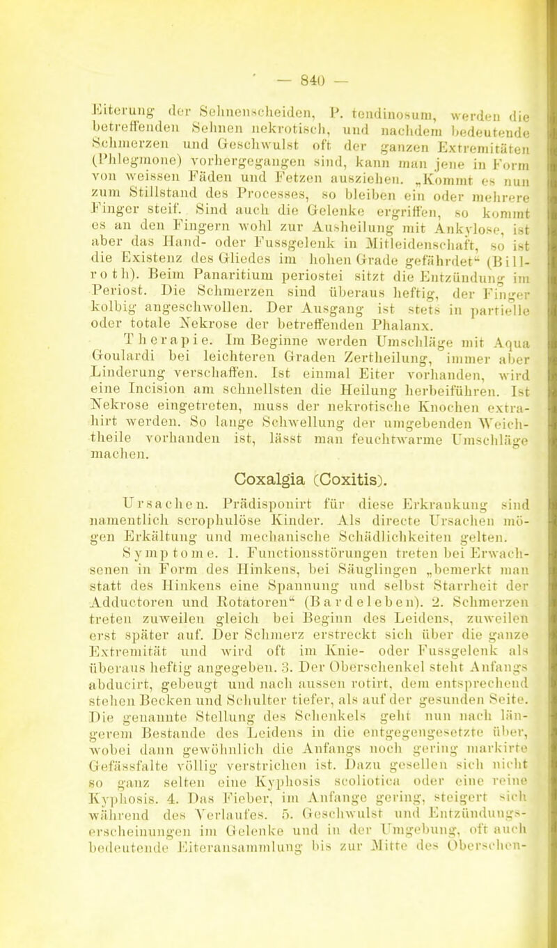 Eiterung der SeliiicnM;)ieideii, I'. teiidinohum, werden die bütretfendeii Sehnen nekrotiscli, und nachdem bedeutende Schmerzen und Geschwulst oft der ganzen Extremitäten (l'Jilegmone) vorhergogiingen sind, kann man jene in Form von weissen Fäden und Fetzen ausziehen. „Kommt es nun zum Stillstand des Processes, so bleiben ein oder meiirere Finger steif. Sind auch die Gelenke ergrilfen, so kommt es an den Flingern wohl zur Ausheilung mit Ankylose, Ist aber das Hand- oder Fussgelenk in Mitleidenschaft, so ist die Existenz des Gliedes im hohen Grade gefährdet (Bill- roth). Beim Panaritium periostei sitzt die Entzündung im Periost. Die Schmerzen sind überaus heftig, der Finger kolbig angeschwollen. Der Ausgang ist stets in partielle oder totale Nekrose der betreffenden Phalanx. Therapie. Im Beginne werden Umschläge mit Aqua Goulardi bei leichteren Graden Zertheilung, immer aber Linderung verschaffen. Ist einmal Eiter vorhanden, wird eine Incision am schnellsten die Heilung herbeiführen. Ist Nekrose eingetreten, muss der nekrotische Knochen cxtra- hirt werden. So lange Schwellung der umgebenden M'eicli- theile vorhanden ist, lässt man feuchtwarme Umschläge machen. Coxalgia (Coxitis). Ursachen. Prädisponirt für diese Erkrankung .«iiul lumientlich scrophulöse Kinder. Als directe Ursachen mö- gen Erkältung und mechanische Schädlichkeiten gelten. Symptome. 1. Functionsstörungen treten bei Erwach- senen in Form des Hinkens, bei Säuglingen „bemerkt man statt des Hinkens eine Spannung und selbst Starrheit der Adductoren und Rotatoreu (B a r d e 1 eben). 2. Schmerzen treten zuvreilen gleich bei Beginn des Leidens, zuweilen erst später auf. Der Schmerz erstreckt sich über die ganze F]xtreniität und wird oft im Knie- oder Fussgelenk als überaus heftig angegeben. 3. Der Oberschenkel steht Anfangs abducirt, gebeugt und nach aussen rotirt, dem entsprechend stehen Bocken und Schulter tiefer, als auf der gesunden Seite. Die genannte Stellung des Schenkels geht nun nach län- gerem Bestände des Leidens in die entgegengesetzte über, -wobei dann gewöiinlich die Anfangs noch gering niarkirto Gefässfalte völlig verstrichen ist. Dazu gesellen sich nicht so ganz selten eine Kyphosis scoliotica oder eine reine Ky])liosis. 4. Das Fieber, im Anfange gering, steigert sich während des Verlaufes. 5. Geschwulst und Fhitzündungs- erscheinungen im Gelenke und in der Umgebung, oft auch bedeutende Eiteransammlung bis zur Mitte des Oberschen-