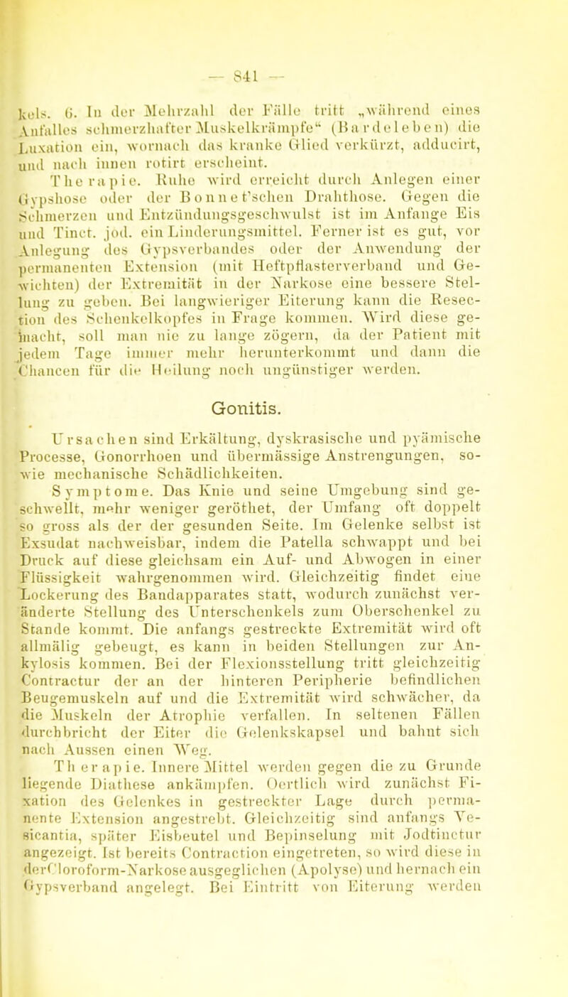 kuls. (j. In tlcr Melirxiilil ck'v Fällu tritt „wiilirciid oinos Aiit'iillos si-liniL'rzliat'tor 3luskelkrämi)t'e (Bii iMk-lebfii) dio Luxation ein, worniu-li tlas ivriinke ülii'd vorkürzt, adducirt, und nach innen rotirt erscheint. Therapie. Ruhe wird erreiclit diircli Anlegen einer (Ivpslxose oder der Bonnet'scheu Drahthose. Gegen die f^chnierzon und Entzündungsgeschwulst ist im Anfange Eis und Tinct. Jod. ein Linderungsmittel. Ferner ist es gut, vor .Anlegung des Gypsverbandes oder der Anwendung der pornnxnenten Extension (mit Heftpflasterverbnnd und Ge- wichteu) der Extremität in der Karkose eine bessere Stel- lung zu geben. Bei langwieriger Eiterung kann die Resec- tion des Schenkelkopfes in Frage kommen. Wird diese ge- iiiacht, soll man nie zu lange zögern, da der Patient mit iedem Tage immer mehr herunterkommt und dann die Cluincen für dit- Hi-ihing noch ungünstiger werden. Gonitis. Ursachen sind Erkältung, dyskrasische und pyämische Processe, Gonorrhoen und übermässige Anstrengungen, so- wie mechanische Schädlichkeiten. Symptome. Das Knie und seine Umgebung sind ge- SL-hwellt, m«hr weniger geröthet, der Umfang oft doppelt so gross als der der gesunden Seite. Im Gelenke selbst ist Exsudat nachweisbar, indem die Patella schwappt und bei Druck auf diese gleichsam ein Auf- und Abwogen in einer Flüssigkeit wahrgenommen wird. Gleichzeitig findet eine Lockerung des Bandapparates statt, wodurch zunächst ver- änderte Stellung des Unterschenkels zum Oberschenkel zu Stande kommt. Die anfangs gestreckte Extremität wird oft allmälig gebeugt, es kann in beiden Stellungen zur An- kylosis kommen. Bei der Flexionsstellung tritt gleichzeitig C'ontractur der an der hinteren Peripherie befindlichen Beugemuskeln auf und die Extremität wird schwächer, da die 31uskeln der Atrophie verfallen. In seltenen Fällen durchbricht der Eiter dio Golenkskapsel und balmt sich nach Aussen einen Weg. Th erapie. Innere Nüttel werden gegen die zu Grunde liegende Diathese ankämpfen. Oortlich wird zunächst Fi- xation des Gelenkes in gestreckter Lage durch jierma- nente Extension angestrebt. Gleichzeitig sind anfangs Ye- sicantia, später Eisbeutel und Bepinselung mit Jodtinctur angezeigt. Ist bereits Contraction eingetreten, so wird diese iu dorCloroform-Xarkose ausgeglichen (Apolyse) und hernach ein fiypsverband angelegt. Bei Eintritt von Eiterung werden