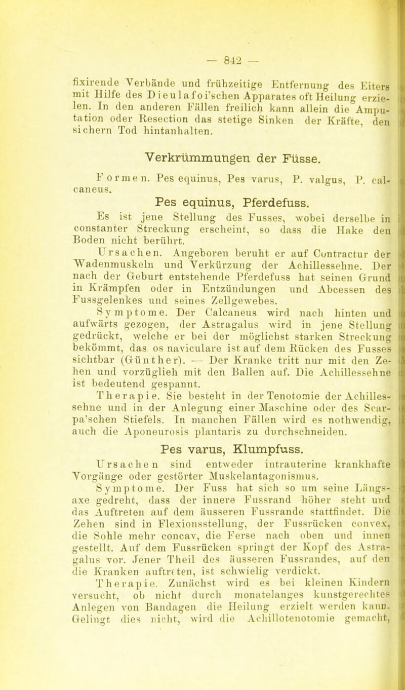 fixirende Verbände und frühzeitige Entfernung des Eiters mit Hilfe des Dieulafoi'schen Apparates oft Heilung erzie- len. In den anderen Fällen freilich kann allein die Ampu- tation oder Resection das stetige Sinken der Kräfte, den sichern Tod hintanhalten. Verkrümmungen der Füsse. Formen. Pes equinus, Pes varus, P. valgus, P. cal- caneus. Pes equinus, Pferdefuss. Es ist jene Stellung des Fusses, wobei derselbe in constanter Streckung erscheint, so dass die Hake den Boden nicht berührt. Ursachen. Angeboren beruht er auf Contractur der Wadenmuskeln und Verkürzung der Achillessehne. Der nach der Geburt entstehende Pferdefuss hat seinen Grund in Krämpfen oder in Entzündungen und Abcessen des Fussgelenkes und seines Zellgewebes. Symptome. Der Calcaneus wird nach hinten und aufwärts gezogen, der Astragalus wird in jene Stellung gedrückt, welche er bei der möglichst starken Streckung bekömmt, das os naviculare ist auf dem Rücken des Fusses sichtbar (Günther). — Der Kranke tritt nur mit den Ze- hen und vorzüglieh mit den Ballen auf. Die Achillessehne ist bedeutend gespannt. Therapie. Sie besteht in der Tenotomie der Achilles- sehne und in der Anlegung einer Maschine oder des Scar- pa'schen Stiefels. In manchen Fällen wird es nothwendig, auch die Aponeurosis plantaris zu durchschneiden. Pes varus, Klumpfuss. Ursachen sind entweder intrauterine krankhafte Vorgänge oder gestörter Muskelantagonismus. Symptome. Der Fuss hat sich so um seine Längs- axe gedreht, dass der innere Fussrand höher steht und das Auftreten auf dem äusseren Fussrande stattfindet. Die Zehen sind in Flexionsstellung, der Fussrücken convex, die Sohle mehr concav, die Ferse nach oben und innen gestellt. Auf dem Fiissrücken springt der Kopf des Astra- galus vor. Jener Theil des äusseren Fussnindes, auf den die Kranken auftreten, ist schwielig verdickt. Therapie. Zunächst wird es bei kleinen Kindern versucht, ob nicht durch monatelanges kunstgerechtes Anlegen von Bandagen die Heilung erzielt werden kann. Gelingt dies nicht, wird die Achillotenotomie gemacht,