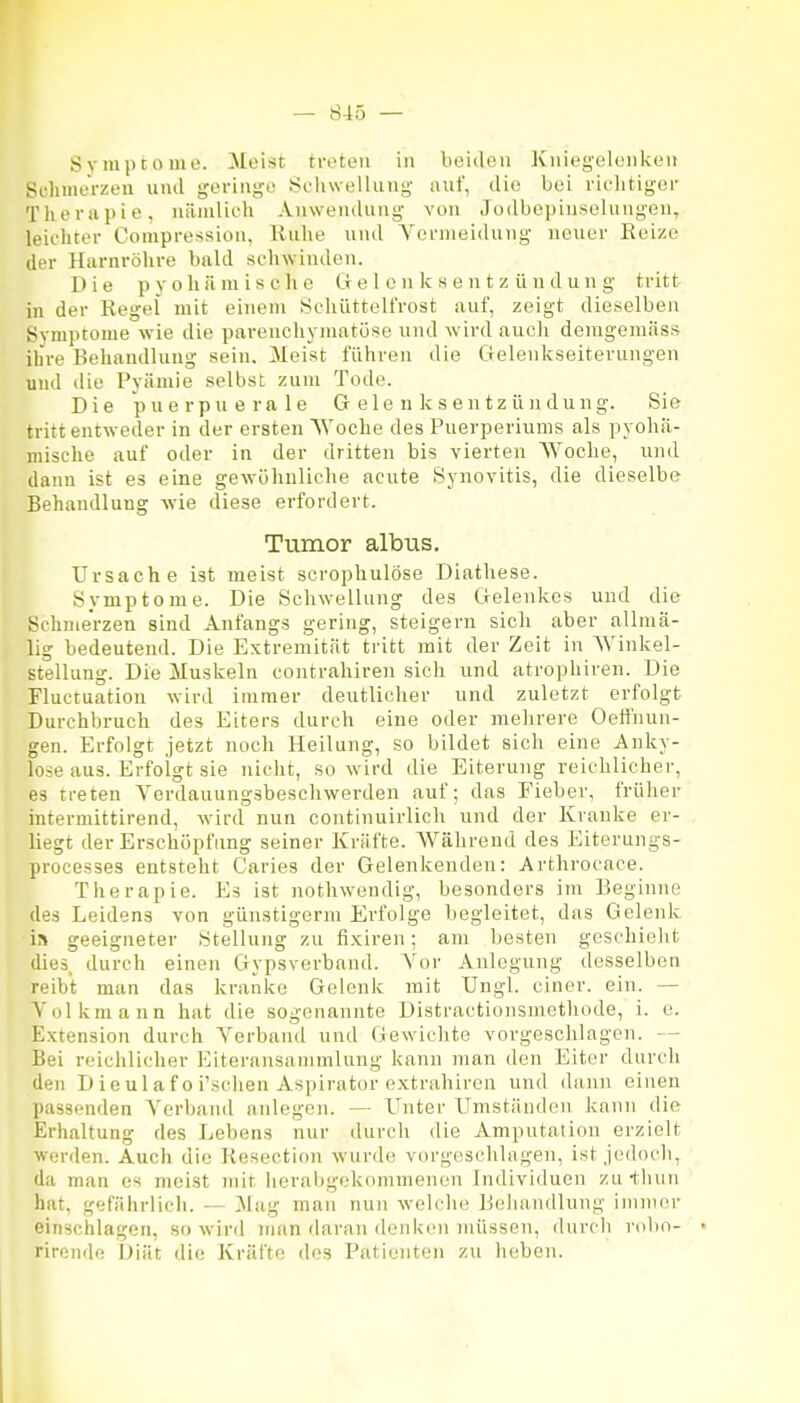 Sviuptomo. Meist treten in beiden Kniegelenken Sclinierzeu und geringe Seiuvellung auf, die bei rielitiger Therapie, nämlich Anwendung von Jodbepinselungen, leichter Compression, Kuhe und Yornieidung neuer Reize der Harnröhre bald schwinden. Die p voll ä mische Cr e 1 e n k s e n t z ü n d u n g tritt in der Regel mit einem Schüttelfrost auf, zeigt dieselben Symptome wie die pavenchynmtöse und wird auch deragemäss ihre Behandlung sein. Meist führen die Gelenkseiterungen und die Pyämie selbst zum Tode. Die puerpuerale G ele n k s entz üji dung. Sie tritt entweder in der ersten Woche des Puerperiums als pyohä- mische auf oder in der dritten bis vierten AVoche, und dann ist es eine gewöhnliche acute Synovitis, die dieselbe Behandlung wie diese erfordert. Tumor albus. Ursache ist meist scrophulöse Diathese. Symptome. Die Schwellung des Gelenkes und die Schmerzen sind Anfangs gering, steigern sich aber allmä- lig bedeutend. Die Extremität tritt mit der Zeit in Winkel- stellung. Die Muskeln contrahiren sich und atrophiren. Die Fluctuation wird immer deutlicher und zuletzt erfolgt Durchbruch des Eiters durch eine oder mehrere Oefinun- gen. Erfolgt jetzt noch Heilung, so bildet sich eine Anky- lose aus. Erfolgt sie nicht, so wird die Eiterung reichlicher, es treten Verdauungsbeschwerden auf; das Fieber, früher intermittirend, wird nun continuirlich und der Kranke er- liegt der Erschöpfung seiner Kräfte. Während des Eiterungs- processes entsteht Caries der Gelenkenden: Arthrocace. Therapie. Es ist nothw^endig, besonders im Beginne des Leidens von günstigerm Erfolge begleitet, das Gelenk geeigneter Stellung zu fixiren; am besten geschieht dies, durch einen Gypsverband. Vor Anlegung desselben reibt man das kranke Gelenk mit Ungl. einer, ein. — N'olkmann hat die sogenannte Distractionsmetliode, i. e. Extension durch Yerband und Gewichte vorgeschlagen. — Bei reichlicher Eiteransarnmlung kann man den Eiter durch den D ieul a f 0 i'schen Aspirator extrahiren und dann einen passenden A'erband anlegen. — Unter Umständen kann die Erhaltung des Lebens nur durch die Amputation erzielt werden. Auch die Resection wurde vorgeschlagen, ist jedoch, da man es meist mit herabgekommenen Individuen zu-thun hat, gefährlich. — 3Iag man nun welche Behandlung immer einschlagen, so wird man daran denken müssen, <lurch robo- rirende Diät die Kräfte des Patienten zu h(;ben.