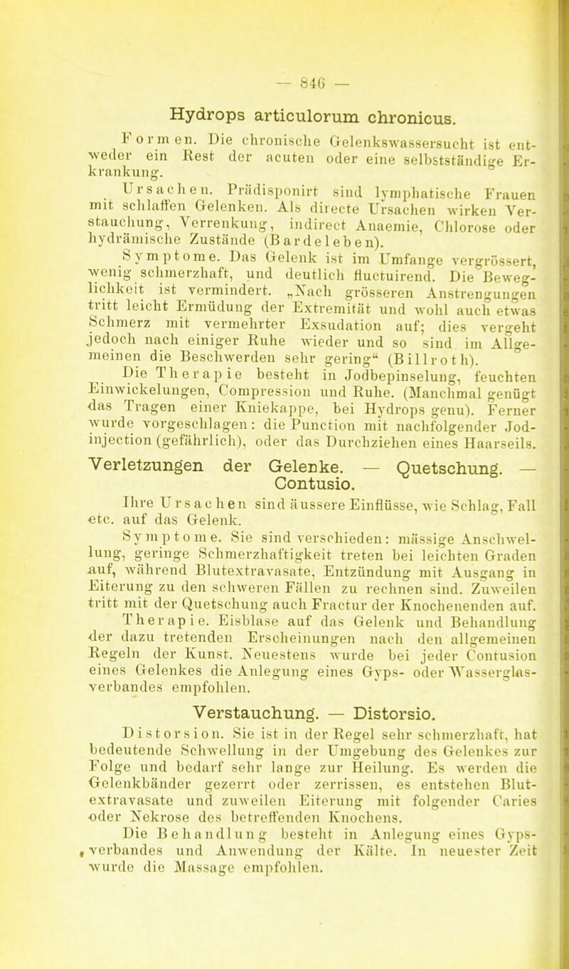 — 840 — Hydrops articulorum chronicus. Formen. Die chronische Gelenitswassersucht ist ent- weder ein Rest der acuten oder eine selbstständige Er- krankung. Ursachen. Priidisponirt sind lymphatische Frauen mit schlaffen Gelenken. Als directe Ursachen wirken Ver- staucliung, Verrenkung, indirect Anaemie, Chlorose oder liydräniische Zustände (Barde 1 eben). Symptome. Das Gelenk ist im Umfange vergrössert, wenig schmerzhaft, und deutlich fluctuirend. Die Beweg- lichkeit ist vermindert. „Nach grösseren Anstrengungen tritt leicht Ermüdung der Extremität und wohl auch etwas Schmerz mit vermehrter Exsudation auf; dies vergeht jedoch nach einiger Ruhe wieder und so sind im Allge- meinen die Beschwerden sehr gering (Billroth) Die The rapie besteht in Jodbepinselung, feuchten Einwickelungen, Compression und Ruhe. (Manchmal genügt das Tragen einer Kniekappe, bei Hydrops genu). Ferner wurde vorgeschlagen: die Function mit nachfolgender Jod- injection (gefährlich), oder das Durchziehen eines Haarseils. Verletzungen der Gelenke. — Quetschung. — Contusio. Ihre Ursachen sind äussere Einflüsse, wie Schlag, Fall etc. auf das Gelenk. Symptome. Sie sind verschieden: mässige Anschwel- lung, geringe Schmerzhaftigkeit treten bei leichten Graden auf, während Blutextravasate, Entzündung mit Ausgang in Eiterung zu den schweren Fällen zu rechnen sind. Zuweilen tritt mit der Quetschung auch Fractur der Knochenenden auf. Therapie. Eisblase auf das Gelenk und Behandlung der dazu tretenden Erscheinungen nach den allgemeinen Regeln der Kunst. Keuestens wurde bei jeder Contusion eines Gelenkes die Anlegung eines Gyps- oder Wassergltts- verbandes empfohlen. Verstauchung. — Distorsio. Distorsion. Sie ist in der Regel sehr schmerzhaft, hat bedeutende Schwellung in der Umgebung des Gelenkes zur Folge und bedarf sehr lange zur Heilung. Es werden die Gelenkbänder gezerrt oder zerrissen, es entstehen Blut- extravasate und zuweilen Eiterung mit folgender Caries ■oder Nekrose des betreffenden Knochens. Die Behandlung bestellt in Anlegung eines Gyps- , Verbandes und Anwendung der Kälte. In neuester Zeit wurde die Massage empfohlen.