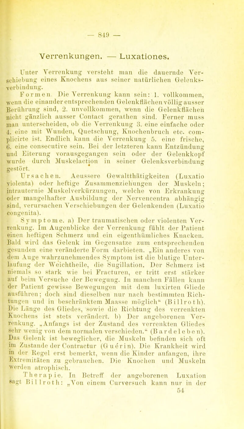 Verrenkungen. — Luxationes. Unter Verrenkung- versteht man die dauernde Ver- schiebung eines Knochens uns seiner natiirliclien Gelonks- verbindung'. Formen Die Verrenkung kann sein: 1. vollkommen, ■wenn die einander entsprechenden GeleukHächon völlig ausser Berülirung sind, 2. unvollkommen, Avenn die Gelenkflächen nicht gänzlich ausser Contaet gerathen sind. Ferner muss mau unterscheiden, ob die Verrenkung 3. eine einfache oder 4. eine mit Wunden, Quetschung, Knochenbrucli etc. com- plicirte ist. Endlich kann die Verrenkung 5. eine frische, 6. eine eonsecutive sein. Bei der letzteren kann Entzündung und Eiterung vorausgegangen sein oder der Gelenkkopf ■wurde durch Muskelaction in seiner Gelenksverbinduno- gestört. Ursachen. Aeussere Gewalttliätigkeiten (Luxatio violenta) oder heftige Zusammenziehungen der Muskeln; intrauternie iluskelverkürzungen, welche von Erkrankung oder mangelhafter Ausbildung der Nervencentra abhängig sind, verursachen Verschiebungen der Gelenkenden (Luxatio congenita). Symptome, a) Der traumatischen oder violenten Ver- renkung. Im Augenblicke der Verrenkung fühlt der Patient einen heftigen Schmerz und ein eigenthümliclies Knacken. Bald wird das Gelenk im Gegensatze zum entsprechenden gesunden eine veränderte Form darbieten. „Ein anderes von dem Auge wahrzunehmendes Sj^mptom ist die blutige Unter- laufung der Weichtheile, die Sugillation. Der Schmerz ist niemals so stark wie bei Fracturen, er tritt erst stärker auf beim Versuche der Bewegung. In manchen Fällen kann der Patient gewisse Bewegungen mit dem luxirteu filiede ausführen; doch sind dieselben nur nach bestimmten Rich- tungen und in beschränktem Maasse möglich (Billroth). Die Länge des Gliedes, sowie die Riolitung des verrenkten Knochens ist stets verändert, b) Der angeborenen Ver- renkung. „Anfangs ist der Zustand des verrenkten Gliedes sehr wenig von dem nornmlen verschieden. (B a r d e 1 e b e n). Das Gelenk ist beweglicher, die Muskeln befinden sicli oft im Zustande der Contractur (Giierin). Die Krankheit wird in der Regel erst bemerkt, wenn die Kinder anfangen, ihre Extremitäten zu gebrauchen. Die Knochen und Muskeln werden atrophiscli. Therapie. In Betreff der angeborenen Luxation Sagt P.illi-oth: „Von einem Curversuch kann nur in der 54