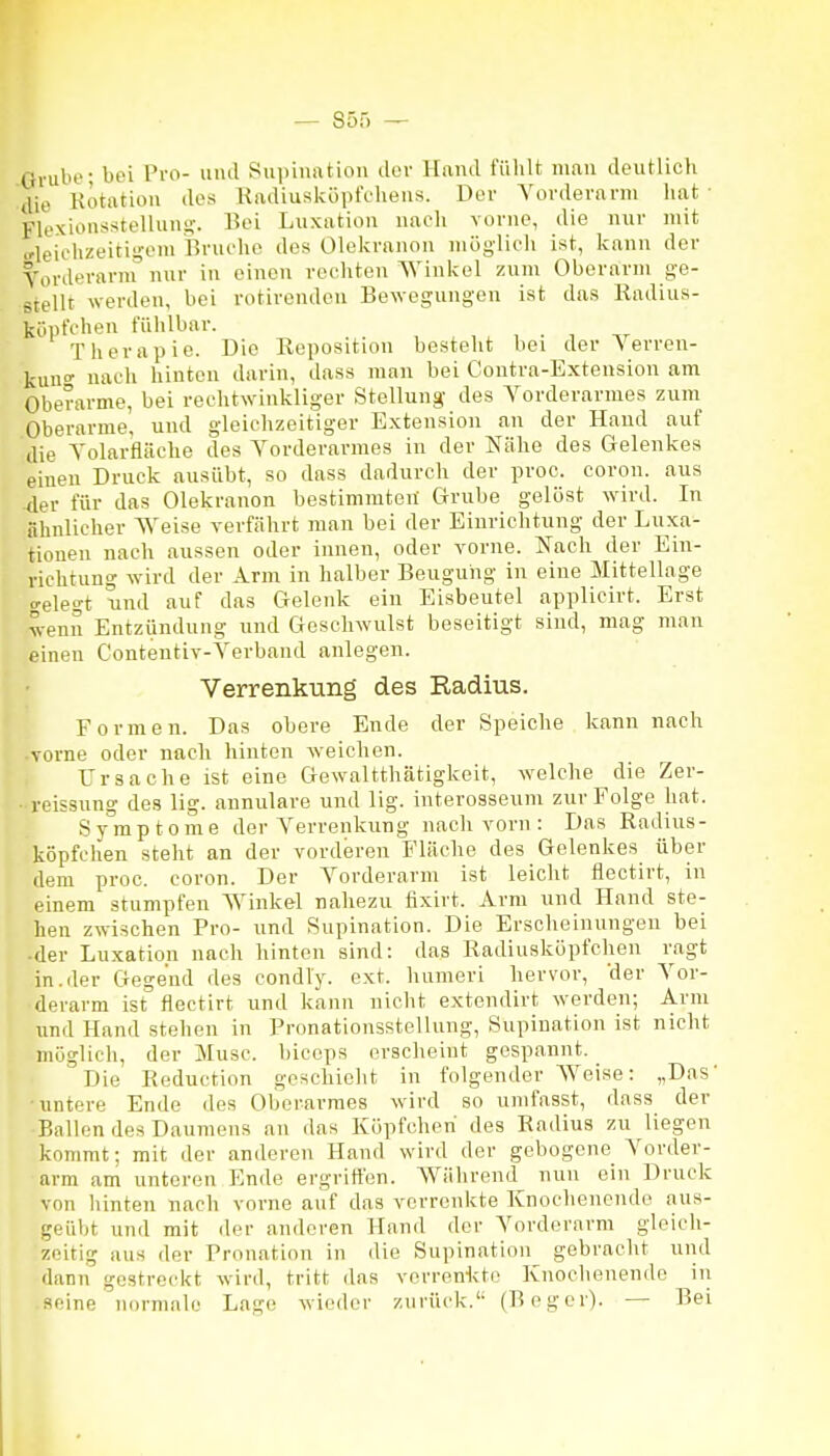 Grube; bei Pro- und SuiiiiuUion der Hand fühlt mau deutlich tUe Rotation des Radiusküpfehens. Der Vorderarm hat ■ Flexionsstellung. Bei Luxation nach vorne, die nur mit »•leichzeitis'-em Bruche des Olekranon möglich ist, kann der Vorderarm nur in einen rechten Winkel zum Oberarm ge- stellt werden, bei rotirenden Bewegungen ist das Radius- köpfchen fühlbar. Therapie. Die Reposition besteht bei der Verren- kun nach hinten darin, dass man bei Contra-Exteusion am Oberarme, bei rechtwinkliger Stellung des Vorderarmes zum Oberarme, und gleichzeitiger Extension an der Haud auf die Volarfläche des Vorderarmes in der Nähe des Gelenkes einen Druck ausübt, so dass dadurch der proc. coron. aus 4er für das Olekranon bestimmten Grube gelöst wdrd. In ähnlicher Weise verfährt man bei der Einrichtung der Luxa^ tionen nach aussen oder innen, oder vorne. Nach der Ein- richtung wird der Arm in halber Beugung in eine Mittellage c'elegt und auf das Gelenk ein Eisbeutel applicirt. Erst wenn Entzündung und Geschwulst beseitigt sind, mag man einen Contentiv-Verband anlegen. Verrenkung des Radius. Formen. Das obere Ende der Speiche kann nach vorne oder nach hinten weichen. Ursache ist eine Gewaltthätigkeit, welche die Zer- roissung des lig. annulare und lig. interosseum zur Folge hat. Symptome der Verrenkung nach vorn : Das Radius- köpfchen steht an der vorderen Fläche des Gelenkes über dem proc. coron. Der Vorderarm ist leicht flectirt, in einem stumpfen Winkel nahezu fixirt. Arm und Hand ste- hen zwischen Pro- und Supination. Die Erscheinungen bei ■ der Luxation nach hinten sind: das Radiusköpfchen ragt in.der Gegend des condly. ext. humeri hervor, 'der Vor- derarm ist flectirt und kann nicht extendirt werden; Arm und Hand stehen in Pronationsstellung, Supination ist nicht möglich, der Muse, biccps erscheint gespannt. Die Reduction geschieht in folgender Weise: „Das untere Ende des Oberarmes wird so unifasst, dass der Ballen des Daumens an das Köpfchen des Radius zu liegen kommt; mit der anderen Hand wird der gebogene Vorder- arm am unteren Ende ergriffen. AVährend nun ein Druck von hinten nach vorne auf das verrenkte Knochenende aus- geüljt und mit der anderen Hand der Vorderarm gleich- zeitig aus der Prnnation in die Supination gebracht und dann gestreckt wird, tritt das vorrenicto Knochenende in seine normale Lage wieder zurück.'- (Bog er). — Bei