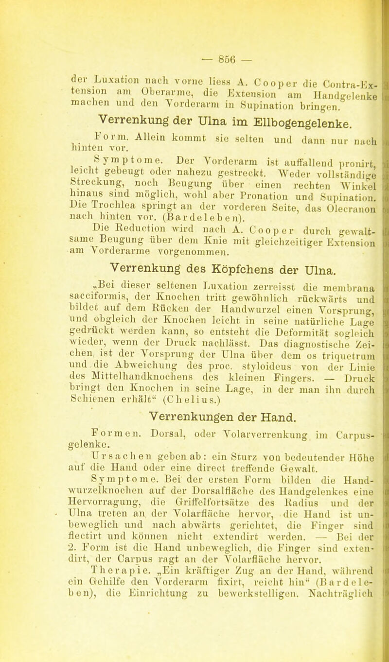der Luxation nach vonio Hess A. Cooper die Contra-Fx- tension am Oberarme, die Extension am Handgelenke machen und den Yordcrarm in Supination bringen. Verrenkung der Ulna im Ellbogengelenke. Form. Allein Icommt sie selten und dann nur na.h hinten vor. Symptome. Der Vorderarm ist autfallend proiün leicht gebeugt oder nahezu gestreckt. Weder vollständi g.- Streckung, noch Beugung über einen rechten AVink. I hinaus sind möglich, wohl aber Pronation und Supination. Die Trochlea springt an der vorderen Seite, das Olecranoii nach hinten vor. (Bar de 1 eb en). Die Reduction wird nach A. Cooper durch gewalt- same Beugung über dem Knie mit gleichzeitiger Extension am Vorderarme vorgenommen. Verrenkung des Köpfchens der Ulna. „Bei dieser seltenen Luxation zerreisst die membrana sacciformis, der Knochen tritt gewöhnlich rückwärts und bildet auf dem Rücken der Handwurzel einen Vorsprung, und obgleich der Knochen leicht in seine natürliche Lage gedrückt werden kann, so entsteht die Deformität sogleich wieder, wenn der Druck nachlässt. Das diagnostische Zei- chen ist der Vorsprung der Ulna über dem os triquetrum und die Abweichung des proc. styloideus von der Linie des Mittelhandknochens des kleinen Fingers. — Druck bringt den Knochen in seine Lage, in der man ihn durch Schienen erhält (Chelius.) Verrenkungen der Hand. Formen. Dorsal, oder Volarverrenkung im Carpus- gelenke. U r s a c h e u geben ab : ein Sturz von bedeutender Höhe auf die Hand oder eine direct treffende Gewalt. Symptome. Bei der ersten Form bilden die Hand- wurzelknochen auf der Dorsalfläche des Handgelenkes eine Hervorraguug, die Griffelfortsätze des Radius und der Ulna treten an der Volarfläche hervor, die Hand ist un- beweglich und nach abwärts gerichtet, die Finger sind flectirt und können nicht extendirt werden. — Bei der 2. Form ist die Hand unbeweglich, die Finger sind exten- dirt, der Carpus ragt an der Volarfläche hervor. Therapie. „Ein kräftiger Zug an der Hand, während ein Gehilfe den Vorderarm iixirt, reicht hin (Barde le- ben), die Einriclitung zu bewerkstelligen. Nachträglich