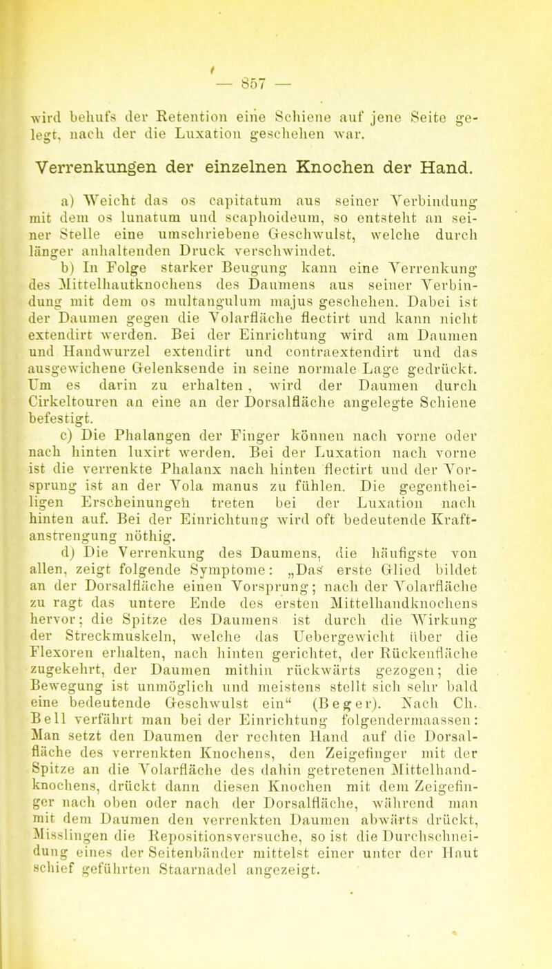 wild behufs der Retentioii eine Scliioiie auf jene Seite ge- legt, nacli der die Luxation gescliehen war. Verrenkungen der einzelnen Knochen der Hand. a) Weicht das os capitatuni aus seiner Verbindung mit dem os lunatum und scaplioideum, so entstellt au sei- ner Stelle eine umschriebene Geschwulst, welche durch länger anhaltenden Druck verschwindet. b) In Folge starker Beugung kann eine Verrenkung des Mittelhautkuocliens des Daumens aus seiner Verbin- dung mit dem os multangulum majus geschehen. Dabei ist der Daumen gegen die Volarfläche flectirt und kann nicht extendirt werden. Bei der Einrichtung wird am Daumen und Handwurzel extendirt und contraextendirt und das ausgewichene Grelenksende in seine normale Lage gedrückt. Um es darin zu erhalten , wird der Daumen durch Cirkeltouren an eine an der Dorsalfläche angelegte Schiene befestigt. c) Die Phalangen der Finger können nach vorne oder nach hinten luxirt werden. Bei der Luxation nach vorne ist die verrenkte Phalanx nach hinten flectirt und der Vor- sprung ist an der Vola manus zu fühlen. Die gegenthei- ligen Erscheinungeh treten bei der Luxation nach hinten auf. Bei der Einrichtung wird oft bedeutende Kraft- anstrengung nöthig. dj Die Verrenkung des Daumens, die häufigste von allen, zeigt folgende Symptome: „Das erste Glied bildet an der Dorsalfläche einen Vorsprung; nach der Volarfläche zu ragt das untere Ende des ersten Mittelhandknochens hervor; die Spitze des Daumens ist durch die Wirkung der Streckmuskeln, welche das Uebergewieht über die Flexoren erhalten, nach hinten gerichtet, der Rückenfläche zugekehrt, der Daumen mithin rückwärts gezogen; die Bewegung ist unmöglich und meistens stellt sich sehr bald eine bedeutende Geschwulst ein (Beger). Kach Ch. Bell verfährt man beider Einrichtung folgendermaassen: Man setzt den Daumen der rechten Hand auf die Dorsal- fläche des verrenkten Knochens, den Zeigefinger mit der Spitze an die Volarfläche des dahin getretenen Mittelhand- knochens, drückt dann diesen Knochen mit dem Zeigefin- ger nach oben oder nach der Dorsalfläche, während man mit dem Daumen den verrenkten Daumen abwärts drückt, Misslingen die Kepositionsversuche, so ist die Durchschnei- dung eines der Seitenltänder mittelst einer unter der Haut schief geführten Staarnadel angezeigt.
