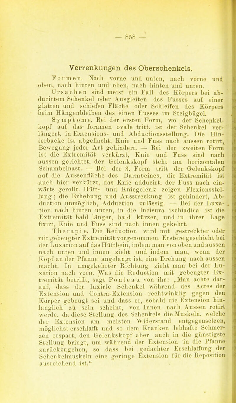 Verrenkungen des Oberschenkels. Formen. Nach vorne und unten, nach vorne und oben, nach hinten und oben, nach liinten und unten. Ursachen sind meist ein Fall des Körpers bei ab- ducirtem Schenkel oder Ausgleiten des Fusses auf einer glatten und schiefen Fläche oder Schleifen des Körpers beim Hängenbleiben des einen Fusses im Steigbügel. Symptome. Bei der ersten Form, wo der Schenkel- kopf auf das foramen ovale tritt, ist der Schenkel ver- ' längert, in Extensions- und Abductionsstellung. Die Hin- terbacke ist abgeflacht. Knie und Fuss nach aussen rotirt, Bewegung jeder Art gehindert. — Bei der zweiten Form ist die Extremität verkürzt. Knie und Fuss sind nach aussen gerichtet, der Gelenkskopf steht am horizontalen Schambeinast. — Bei der 3. Form tritt der Geleukskopf auf die Aussenfläche des Darmbeines, die Extremität ist auch hier verkürzt, das Knie adducirt, der Fuss nach ein- wärts gerollt. Hüft- und Kniegelenk zeigen Flexionsstel- lung ; die Erhebung und Ausstreckung ist gehindert, Ab- ductiou unniöglicli, Adduction zulässig. — Bei der Luxa- , tion nach hinten unten, in die Incisura ischiadica ist die Extremität bald länger, bald kürzer, und in ihrer Lage fixirt, Knie und Fuss sind nach innen gekehrt. Therapie. Die Keductiou wird mit gestreckter oder mit gebeugter Extremität vorgenommen. Erstere geschieht bei der Luxation auf das Hüftbein, indem man von oben und aussen nach unten und innen ziolit und indem man, wenn der Kopf an der Pfanne angelangt ist, eine Drehung nach aussen macht. In umgekehrter Richtung zieht man bei der Lu- xation nach vorn. Was die Reduction mit gebeugter Ex- tremität betrifl't, sagt Ponte au von ihr: „Man achte dar- auf, dass der luxirte Schenkel während des Actes der Extension und Contra-Extension rechtwinklig gegen den Körper gebeugt sei und dass er, sobald die Extension hin- länglich zu sein scheint, von Innen nach Aussen rotirt werde, da diese Stellung des Schenkels die 3Iuskeln, welche der Extension am meisten Widerstand entgegensetzen, möglichst erschlafft und so dem Kranken lebhafte Schmer- zen erspart, den Gelenks köpf aber auch in die günstigste Stellung bringt, um während der Extension in die Pfanne zurückzugehen, so dass bei gedachter Erschlaffung der Schonkelmuskeln eine geringe Extension für die Reposition ausreichend ist.