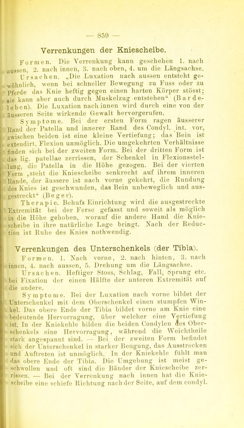 Verrenkungen der Kniescheibe. Formen. Die Yerrenkung kann geschehen 1. nach aussen, 2. nach innen, 3. nach oben, 4. um die Längsachse. Ursachen. „Die Luxation nach aussen entsteht ge- V. Avöhnlich, wenn bei schneller Bewegung zu Fuss oder zu • Pferde das Knie heftig gegen einen harten Körper stösst; , sie kann aber auch durch Muskelzug entstehen (Barde- leben). Die Luxation nach innen wird durch eine von der |, äusseren Seite wirkende Gewalt hervorgerufen, j Symptome. Bei der ersten Form ragen äusserer r;Kaud der Patella und innerer Rand des Condyl. int. vor, L zwischen beiden ist eine kleine Vertiefung; das Bein ist ^ extendirt, Flexion unmöglich. Die umgekehrten Yerhältuisse :- finden sich bei der zweiten Form. Bei der dritten Form ist das lig. patellae zerrissen, der Schenkel in Flexionsstel- lung, °di'j Patella in die Höhe gezogen. Bei der vierten Form ..stellt die Kniescheibe senkrecht auf ihrem inneren i Kande, der äussere ist nach vorne gekehrt, die Rundung des Knies ist geschwunden, das Bein unbeweglich und aus- gestreckt(Beger). ! Therapie. Behufs Einrichtung wird die ausgestreckte !■ Extremität bei der Ferse gefasst und soweit als möglich in die Höhe gehoben, worauf die andere Hand die Knie- i Scheibe in ihre natürliche Lage bringt. Nach der Reduc- j tion ist Ruhe des Knies nothwendig. Verrenkungen des Unterschenkels (der Tibia). Formen. 1. Xach vorne, 2. nach hinten, 3. nach I innen, 4. nach aussen, 5. Drehung um die Längsachse, f Ursachen. Heftiger Stoss, Sclilag, Fall, Sprung etc. bei Fixation der einen Hälfte der unteren Extremität auf die andere. Svmptome. Bei der Luxation nacli vorne bildet der I Unterschenkel mit dem Obersclienkel einen stumpfen Win- ! kel. Das obere Ende der Tibia bildet vorne am Knie eine bedeutende Hervorragung, über welcher eine Vertiefung ; ist. In der Kniekehle bilden die beiden Condylen des Ober- • schenkeis eine Hervorragung, während die Weiclitheile stark angespannt sind. — Bei der zweiten Form befindet sich der Unterschenkel in starker Beugung, das Ausstrecken ; und Auftreten ist unmöglich. In der Kniekehle fühlt man I das obere Ende der Tibia. Die Umgebung ist meist ge- ■ schwollen und oft sind die Bänder der Kniescheibe zer- rissen. — Bei der Verrenkung nach innen liat die Knie- ■ Scheibe eine schiefe Richtung nach der Seite, auf dem condyl.