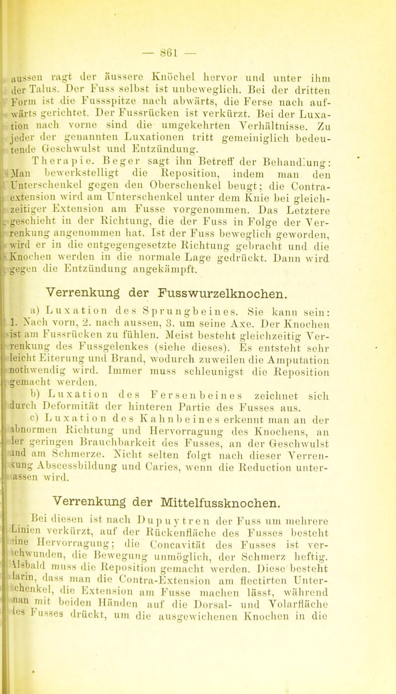 — Ö61 — i aussen ragt der äussere Knöchel hurvor und unter ihm ilor Talus. Der Fuss selbst ist unbeweglich. Bei der dritten Form ist die Fussspitze nach abwärts, die Ferse nach auf- 1^.. wäi-ts gerichtet. Der Fussrücken ist verkürzt. Bei der Luxa- tion nacli vorne sind die umgekehrten Verhältnisse. Zu jeder der genannten Luxationen tritt gemeiniglich bedeu- tende Gesehwulst und Entzündung. Therapie. Beger sagt ihn Betreff der Behandlung: >ljMan bewerkstelligt die Reposition, indem man den Unterschenkel gegen den Oberschenkel beugt; die Contra- extension wird am Unterschenkel unter dem Knie bei gleich- zeitiger Extension am Fusse vorgenommen. Das Letztere geschieht in der Richtung, die der Fuss in Folge der \'er- ••renkung angenommen hat. Ist der Fuss beweglich geworden, i-wird er in die entgegengesetzte Richtung gebracht und die vKnochen werden in die normale Lage gedrückt. Dann wird gegen die Entzündung angekämpft. Verrenkung der Fusswurzelknochen. a) Luxation des Sprungbeines. Sie kann sein: 1. ^'ach vorn, 2. nach aussen, 3. um seine Axe. Der Knochen jist am Fussrücken zu fühlen. Meist bestellt gleichzeitig Ver- renkung des Fussgelenkes (siehe dieses). Es entsteht sehr deicht Eiterung und Brand, wodurch zuw-eilen die Amputation ■aothwendig wird. Immer muss schleunigst die Reposition •gemacht werden. b) Luxation des Fersenbeines zeichnet sich durch Deformität der hinteren Partie des Fusses aus. c) Luxation des K a h n b e i n e s erkennt man an der abnormen Richtung und Ilervorragung des Knochens, an •der geringen Brauchbarkeit des Fusses, an der Geschwulst :and am Schmerze. ls\c\\t selten folgt nach dieser Verren- sung Abscessbildung und Caries, wenn die Reduction unter- i-assen wird. Verrenkung der Mittelfussknochen. Bei diesen ist nach Dupuytren der Fuss um mehrere Lmien verkürzt, auf der Rückenfläche des Fusses besteht iine Ilervorragung; die Concavität des Fusses ist vor- ifdiwunden, die Bewegung uiimöglicli, der Schmerz heftig, iisbald muss die Reposition gemacht werden. Diese besteht lann, dass man die Contra-Extension am flectirten Unter- •chcnkel, die Extension am Fusse machen lässt, während nan mit beiden Händen auf die Dorsal- und Volarfläche les IUSS03 drückt, um die aus:ewichenen Knochen in die