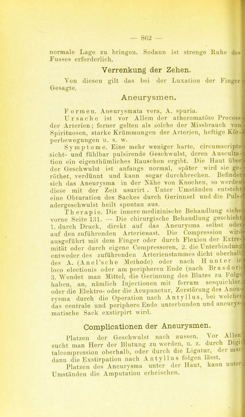 normale Lage zu bringen. Sodann ist strenge Ruhe dei* Fusses erforderlich. ■ Verrenkung der Zehen. i Von diesen gilt das bei der Luxation der Finger Gesagte. Aneurysmen. Formen. Aneurysmata vera, A. spuria. Ursaclie ist vor Allem der atheromatöse Procesg der Arterien; ferner gelten als solche der Missbrauch von Spirituosen, starke Krümmungen der Arterjen, heftige Kör- perbewegungen u. s. w. Symptome. Eine mehr weniger harte, circumscripte sieht- und fühlbar pulsirende Greschwulst, deren Ausculta- tion ein eigentbümliches Rauschen ergibt. Die Haut übei der Geschwulst ist anfangs normal, später wird sie ge- röthet, verdünnt und kann sogar durchbrechen. Befindel sich das Aneurysma in der Nälie von Knochen, so werden diese mit der Zeit usurirt . Unter Umständen entstehl eine Obturation des Sackes durch Gerinnsel und die Puls adergeschwulst heilt spontan aus. Therapie. Die innere medizinische Behandlung siehe vorne Seite 131. — Die chirurgische Behandlung geschieht 1. durch Druck, direkt auf das Aneurysma selbst odei auf den zuführenden Arterienast. Die Compressiou wir« ausgeführt mit dem Finger oder durch Flexion der E.xtre- mität oder durch eigene Compressoren. 2. die ünterbindun{ entweder des zuführenden Arterienstammes dicht oberhall des A. (Anel'sche Methode) oder nach H unter ii loco electionis oder am peripheren Ende (nach Brasdor) 3. Wendet man Mittel, die Gerinnung des Blutes zu Folg( haben, an, nämlich Injectioiien mit ferrnm sesquichlor oder die Elektro- oder die Acupunctur, Zerstörung des Aneu- rysma durch die Operation nach Antyllus, bei welcher das centrale und peripliere Ende unterbunden und anourys- matische Sack exstirpirt wird. Complicationen der Aneurysmen. Platzen der Geschwulst nach aussen. Vor Allen sucht man Herr der Blutung zu werden, ii. z. durch Digi talcompression oberhalb, oder durch die Ligatur, der mar dann die Exstirpation nach Antyllus folgen lässt. Platzen des Aneurysma unter der Haut, kann unter Umständen die Amputation erheischen. |