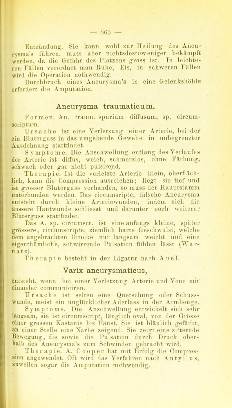 — 8Ü3 — Eatziinduiig. Sie kann wohl zur Heilung des Aneu- rysma's führen, nuiss aber nichtsdestoweniger bekämpft werden, da die Gefahr des Platzens gross ist. In leichte- ren Fällen verordnet man Ruhe, Eis, in schweren Fällen wird die Operation nothwendig. Durchbruch eines Aneurysma's in eine Gelenkshöhle erfordert die Amputation. Aneurysma traumaticum. Formen. An. träum, spurium diffusum, sp. circum- scriptum. Ursache ist eine Yerletzung einer Arterie, bei der ein Bluterguss in das umgebende Gewebe in unbegrenzter Ausdehnung stattfindet. Symptome. Die Anschwellung entlang des Yerlaufes der Arterie ist diffus, weich, schmerzlos, ohne Färbung, schwach oder gar nicht pulsirend. Th e r a p i e. Ist die verletzte Arterie klein, oberfläcli- lich, kann die Compression ausreichen; liegt sie tief und ist grosser Bluterguss vorhanden, so raüss der Hauptstamm unterbunden werden. Das circunisripte, falsche Aneurysma entsteht durch kleine Arteriewunden, indem sich die äussere Hautwunde schliesst und darunter noch weiterer Bluterguss stattfindet. Das A. sp. circumscr. ist eine anfangs kleine, später grössere, circumscripte, ziemlich harte Geschwulst, welche dem angebrachten Drucke nur langsam weicht und eine eigenthümliche, schwirrende Pulsation fühlen lässt (War- natz). Therapie besteht in der Ligatur nach Auel. Varix aneurysmaticus, entsteht, wenn bei einer Verletzung Arterie und Yene mit einander communiciren. Ursache ist selten eine Quetschung oder Schuss- WTinde, meist ein unglücklicher Aderlass in der Armbeuge. Symptome. Die Anschwellung entwickelt sicli selir langsam, sie ist circumscript, länglich oval, von der Grösse einer grossen Kastanie bis Faust. Sie ist bläulich gefärbt, an einer Stelle eine Xarbe zeigend. Sie zeigt eine zitternde Bewegung, die sowie die Pulsation durch Druck ober- halb des Aneurysma's zum Schwinden gebracht wird. Therapie. A. Cooper hat mit Erfolg die Compres- sion angewendet. Oft wird das Yerfahren nach Antyllus^ zuweilen sogar die Amputation nothwendig.