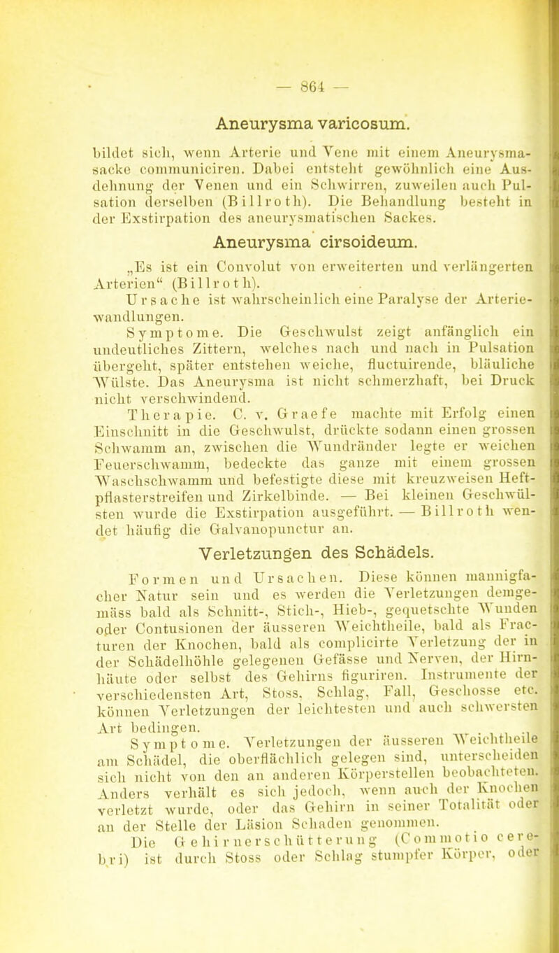 Aneurysma varicosum. bildet sicli, wenn Arterie und Vene mit einem Aneurysma- sacko conimuniciren. Dabei entstellt gewöhnlich eine Aus- dehnung- der Venen und ein Schwirren, zuweilen aucli Pul- sation derselben (Billroth). Die Behandlung besteht in der Exstirpation des aneurysmatischen Sackes. Aneurysma cirsoideum. „Es ist ein Couvolut von erweiterten und verlängerten Arterien (Billrot Ii). Ursache ist wahrscheinlich eine Paralyse der Arterie- wandluiigen. Symptome. Die Greschwulst zeigt anfänglich ein undeutliches Zittern, welches nach und nach in Pulsation übergeht, später entstehen weiche, fluctuirende, bläuliche Wülste. Das Aneurysma ist nicht schmerzhaft, bei Druck nicht verschwindend. Therapie. C. v. Graefe machte mit Erfolg einen Einsclinitt in die Geschwulst, drückte sodann einen grossen Schwamm an, zwischen die Wundränder legte er weichen Feuerschwamm, bedeckte das ganze mit einem grossen Waschschwamm und befestigte diese mit kreuzweisen Heft- pflasterstreifen und Zirkelbinde. — Bei kleinen Geschwül- sten wurde die Exstirpation ausgeführt. — Billroth wen- det häufig die Galvanopunctur au. Verletzungen des Schädels. Formen und Ursachen. Diese können mannigfa- cher Natur sein und es werden die A'erletzungen denige- mäss bald als Schnitt-, Stich-, Hieb-, gequetschte Wunden oder Contusionen der äusseren Weiclitheile, bald als Frac- turen der Knochen, bald als coniplicirte Verletzung der in der Schädelhöhle gelegenen Gefässe und Xerven, der Hirn- häute oder selbst des Gehirns figuriren. Instrumente der verschiedensten Art, Stoss, Schlag, Fall, Geschosse etc. können Verletzungen der leichtesten und auch schwersten Art bedingen. . , , -i Symptome. Verletzungen der äusseren \\ eichtheile am Schädel, die oberflächlich gelegen sind, unterscheiden sich nicht von den an anderen Körperstcllen beobachteten. Anders verhält es sich jedoch, wenn auch der Knochen verletzt wurde, oder das Gehirn in seiner Totalität oder an der Stelle der Läsion Schaden genommen. Die Gehirnerschütterung (Commotio cere- bri) ist durch Stoss oder Schlag stumpfer Körper, oder