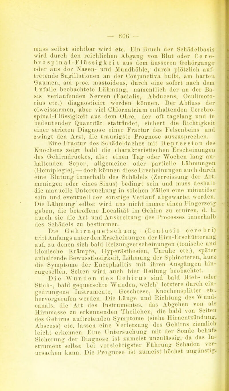 TTiass selbst sichtbar wird etc. Ein Brucli der .Schädeihusi^ wird durcli den reicliliclieii Abgang von IJlut oder Cere- brospinal-Flüssigkeit aus dem äusseren trehürgaiige oder aus der Nasen- und Mundhöhle, durch plötzlich auf- tretende Sugillntionen an der Conjunctiva bulbi, am harten Gaumen, am proc. mastoideus, durt'h eine sofort nach dem Unfälle beobachtete Lähmung, namentlich der an der Ba- sis verlaufenden Nerven (Facialis, Abducens, Oculimoto- rius etc.) diagnosticirt werden können. Der Abfluss der eiweissarmen, aber viel Chlornatrium enthaltenden Cerebro- spinal-Flüssigkeit aus dem Ohre, der oft tagelang und in bedeutender Quantität stattfindet, sichert die Richtigkeit einer stricten Diagnose einer Fractur des Felsenbeins und zwingt den Arzt, die traurigste Prognose auszusprechen. Eine Fractur des Schädeldaches mit Dci)ression de> Knochens zeigt bald die charakteristischen Erscheinungen des Gehirndruckes, als: einen Tag oder Wochen lang an- haltenden Sopor, allgemeine oder partielle Lähmungen (Hemiplegie), — doch können diese Erscheinungen auch durch eine Blutung innerhalb des Schädels (Zerreissung der Art. meningea oder eines Sinus) bedingt sein und muss deshalb die manuelle Untersuchung in solchen Fällen eine minutiöse sein und eventuell der sonstige Yerlauf abgewartet werden. Die Lähmung selbst w'ird uns nicht immer einen Fingerzeig geben, die betroffene Localität im Gehirn zu eruiren, d. Ii. durcli sie die Art und Ausbreitung des Processes innerhalb des Schädels zu bestimmen. Die Gehirnquetschung (Contusio cerebri) tritt Anfangs unter den Erscheinungen der Hirn-Erschütterung auf, zu denen sich bald Reizungserscheinuugen (tonische und klonische Krämpfe, Hyperästhesien, Unruhe etc.), später anhaltende Bewusstlosigkeit, Lähmung der Sphincteren, kurz die Symptome der Encephalitis mit ihren Ausgängen liin- zugesdlen. Selten wird auch hier Heilung beobachtet. Die AVunden des Gehirns sind bald Hieb- oder Stich-, bald gequetschte Wunden, welch' letztere durch ein- gedrungene Instrumente, Geschosse, Knochensplitter etc. hervorgerufen werden. Die Länge und Richtung des Wund- canals, die Art des Instrumentes, das Abgehen von als Hirnmasse zu erkennenden Theilchon, die bald von Seiten des Gehirns auftretenden Symptome (siehe Hirneutzündung, Abscess) etc. lassen eine Verletzung des Gehirns ziemlich leicht erkennen. Eine Untersuchung mit der Sonde behufs Sicherung der Diagnose ist zumeist unzulässig, da das In- strument' selbst bei vorsichtigster Führung Schaden ver- ursachen kann. Die Prognose ist zumeist höchst ungünstig.