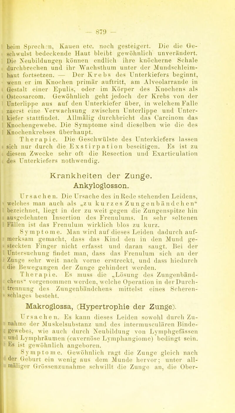 - ST!) - beim Sprecli n, Kauen etc. noch gesteigert. Die die Ge- ■ schwulst bedeekeiule Haut bleibt gewöhnlicli unverändert. , Die Neubildungen können endlieh ihre knöcherne Schale 1 durchbrechen und ihr Wuchstlium unter tler ^lundschleim- I haut fortsetzen. — Der Krebs des Unterkiefers beginnt, ■ wenn er im Knochen primär auftritt, am Alveolarrande in I Gestalt einer Epulis, oder im Körper des Knochens als I üsteosarcom. Gewöhnlich geht jedoch der Krebs von der i Unterlippe aus auf den Unterkiefer über, in welchem Falle zuerst eine Verwachsung zwischen Unterlippe und Unter- I kiefer stattfindet. Allniälig durchbricht das Careinom das ! Knochengewebe. Die Symptome sind dieselben wie die des I Knochenkrebses überhaupt. Therapie. Die Geschwülste des Unterkiefers lassen • sich nur durch die Exstirpation beseitigen. Es ist zu diesem Zwecke sehr oft die Resection und Exarticulation des Unterkiefers notliwendig. Krankheiten der Zunge. Ankyloglosson. Ur s ac h e n. Die Ursache des in Rede stehenden Leidens, 1 welches mau auch als „zu k u r z e s Z u n g e n b ä n d c h e n bezeichnet, liegt in der zu weit gegen die Zungenspitze hin ausgedehnten Insertion des Frenulums. In sehr seltenen Fällen ist das Frenulum wirklich blos zu kurz. S y m p t o m e. Man wird auf dieses Leiden dadurch auf- : merksam gemacht, dass das Kind den in den Mund ge- - steckten Finger nicht erfasst und daran saugt. Bei der Untersuchung findet man, dass das Frenulum sicli an der Zunge sehr weit nach vorne erstreckt, und dass hiedurch >: die Bewegungen der Zunge gehindert werden. Therapie. Es mus.s die „Lösung des Zungenbänd- chens'' vorgenommen werden, welche Operation in derDurch- i trennung des Zungenbändchens mittelst eines Sclieren- s Schlages besteht. Makroglossa, (Hypertrophie der Zunge). Ursachen. Es kann dieses Leiden sowolil durch Zu- n nähme der Muskelsubstanz und des intermusculären Binde- i<ewebej, wie auch durch Neubildung von Lymphgefässen und Lympliräumcn (cavernose Lymphangiome) bedingt sein. Ks ist gewöhnlich angeboren. Symptome. Gewöhnlich ragt die Zunge gleich nach ' der Geburt ein wenig aus dem Munde hervor; unter all- mäliger Grösscnzunabnie scliwillt die Zunge an, die Ober-