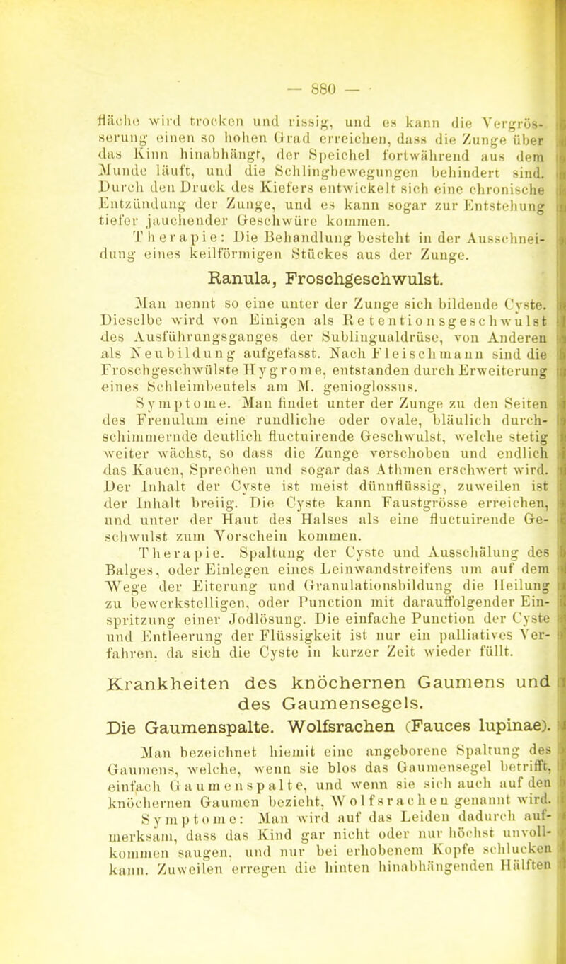 fläclio wird trocken und rissig, und es kann die Yergrös- serung- einen so liolieu Grad erreichen, dass die Zunge über das Kinn binabliängf, der Speichel fortwährend aus dem 3Iunde läuft, und die Sclilingbewegungen behindert sind. Durch den Druck des Kiefers entwickelt sich eine chronische Entzündung der Zunge, und es kann sogar zur Entstehung tiefer jauchender Geschwüre kommen. Therapie: Die Behandlung besteht in der Ausschnei- dung eines keilförmigen Stückes aus der Zunge. Ranula, Froschgeschwulst. Man nennt so eine unter der Zunge sich bildende Cyste. Dieselbe wird von Einigen als R e t en tio n sgesc hwuIst des Ausführungsganges der Sublingualdrüse, von Anderen als Neubildung aufgefasst. Nach P''1 eisch mann sind die Froschgeschwülste Hy grome, entstanden durch Erweiterung eines bchleimbeutels am M. genioglossus. Symptome. Man findet unter der Zunge zu den Seiten des Frenulum eine rundliche oder ovale, bläulich durch- schimmernde deutlich fluctuirende Geschwulst, welche stetig weiter wächst, so dass die Zunge verschoben und endlich das Kauen, Sprechen und sogar das Athmen erschwert wird. Der Inhalt der Cyste ist meist dünnflüssig, zuweilen ist der Inhalt breiig. Die Cyste kann Faustgrösse erreichen, und unter der Haut des Halses als eine fluctuirende Ge- .schwulst zum Yorschein kommen. Therapie. Spaltung der Cyste und Ausschälung des Balges, oder Einlegen eines Leinwandstreifens um auf dem Wege der Eiterung und Granulationsbildung die Heilung zu bewerkstelligen, oder Function mit darautiblgender Ein- spritzung einer Jodlösung. Die einfache Function der Cyste und Entleerung der Flüssigkeit ist nur ein palliatives Ver- fahren, da sich die Cyste in kurzer Zeit wieder füllt. Krankheiten des knöchernen Gaumens und des Gaumensegels. Die Gaumenspalte. Wolfsrachen (Fauces lupinae). Man bezeichnet hieniit eine angeborene Spaltung des Gaumens, welche, wenn sie blos das Gaumensegel betrifft, einfach Gaumenspalte, und wenn sie sich auch auf den knöchernen Gaumen bezieht, W o 1 fs r a c h e u genannt wird. Symptome: Man wird auf das Leiden dadurch auf- merksam, dass das Kind gar nicht oder nur höchst unvoU- komnKMi saugen, und nur bei erhobenem Kopfe schlucken kann. Zuweilen erregen die hinten hinabhängenden Hälften