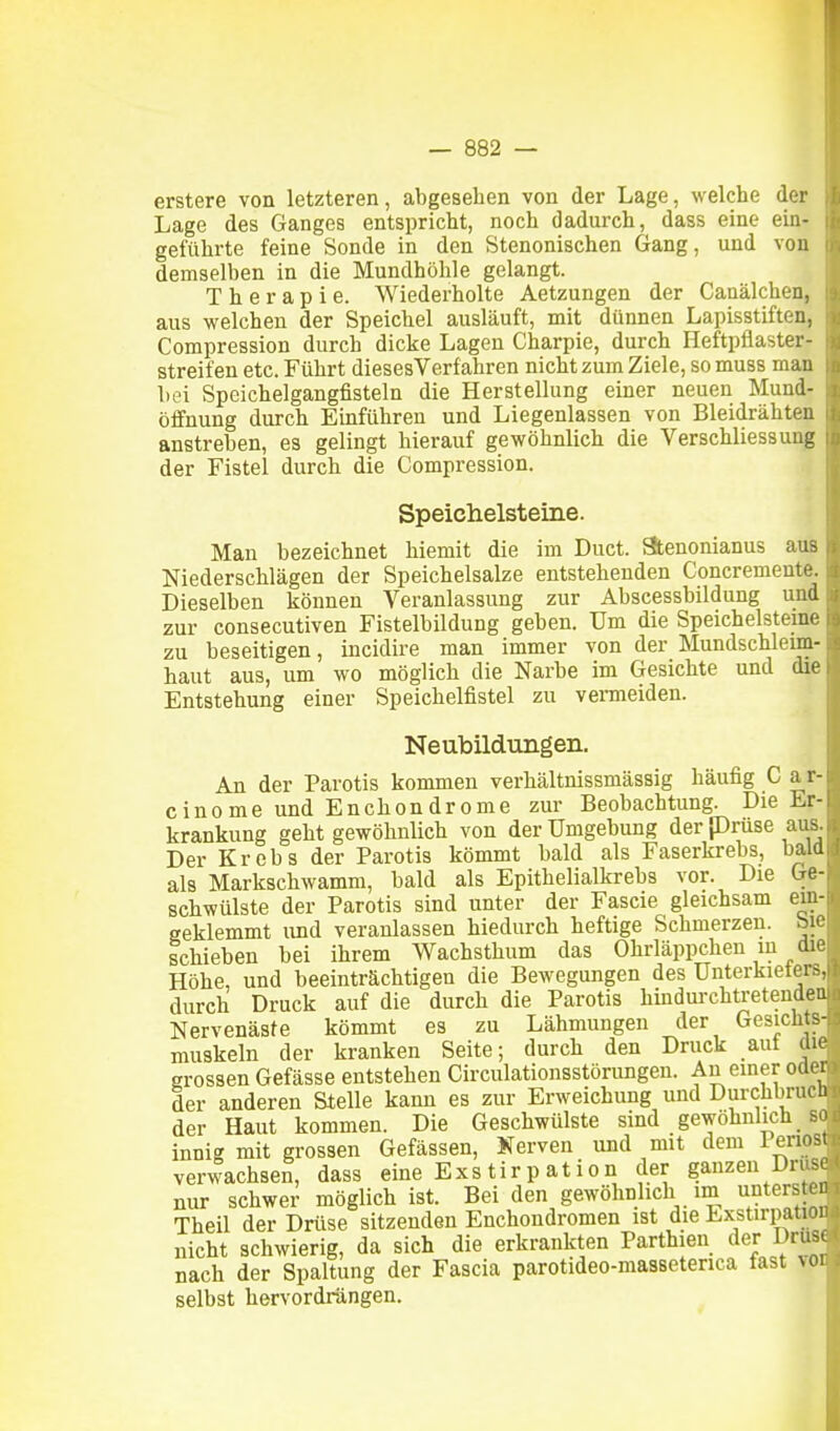 erstere von letzteren, abgesehen von der Lage, welche der Lage des Ganges entspricht, noch dadurch, dass eine ein- geführte feine Sonde in den Stenonischen Gang, und von demselben in die Mundhöhle gelangt. Therapie. Wiederholte Aetzungen der Canälchen, aus welchen der Speichel ausläuft, mit dünnen Lapisstiften, Compression durch dicke Lagen Charpie, durch Heftpflaster- Streifen etc. Führt diesesVerfahren nicht zum Ziele, so muss man bei Speichelgangfisteln die Herstellung einer neuen Mund- öffnung durch Einführen und Liegenlassen von Bleidrähten anstreben, es gelingt hierauf gewöhnlich die VerSchliessung der Fistel durch die Compression. Speichelsteine. Man bezeichnet hiemit die im Duct. Stenonianus aus Niederschlägen der Speichelsalze entstehenden Concremeute. Dieselben können Veranlassung zur Abscessbildung und zur consecutiven Fistelbildung geben. Um die Speichelsteine zu beseitigen, incidire man immer von der Mundschleim- haut aus, um wo möglich die Narbe im Gesichte und die Entstehung einer Speichelfistel zu venneiden. Neubildungen. An der Parotis kommen verhältnissmässig häufig C a r- cinome und Enchondrome zur Beobachtung. Die Er- krankung geht gewöhnlich von der Umgebung der prüse aus. Der Krebs der Parotis kömmt bald als Faserkrebs, bald als Markschwamm, bald als Epithelialkrebs vor. Die Ge- schwülste der Parotis sind unter der Fascie gleichsam ein- geklemmt und veranlassen hiedurch heftige Schmerzen, bie schieben bei ihrem Wachsthum das Ohrläppchen in die Höhe, und beeinträchtigen die Bewegungen des Unterkieters, durch Druck auf die durch die Parotis hindurchtretenden Nervenäste kömmt es zu Lähmungen der Gesichts- muskeln der kranken Seite; durch den Druck auf die grossen Gefässe entstehen Circulationsstörungeu. An einer oder der anderen Stelle kann es zur Erweichung und Durchbrucli der Haut kommen. Die Geschwülste sind gewöhnlich _ so innig mit grossen Gefässen, Nerven und mit dem lenos verwachsen, dass eine Exs tir p at ion der ganzen Drus« nur schwer möglich ist. Bei den gewöhnlich im untersten Theil der Drüse sitzenden Enchondromen ist die Lxstirpation nicht schwierig, da sich die erkrankten Parthien der Druse nach der Spaltung der Fascia parotideo-masseterica fast ^ol selbst hervordrängen. I