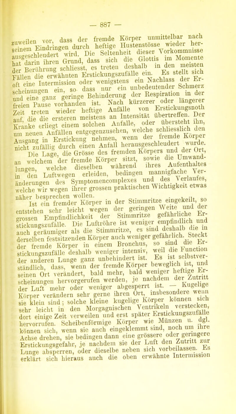 nüp,, vor dass der fremde Körper unmittelbar nach '•' Fimlrin<^en durch heftige Hustenstösse wieder her- Die Seltenheit dieser Vorkommnisse ^ J^Hi-^ ihren Grund, dass sich die Glottis im Momente 5 bS ung schliess't, es treten deshalb in den meisten Fällen die erwähnten Erstickungszufälle ein Es stellt sich S eTne Intermission oder wenigstens e n Nachlass der Er- on 7*-^. 1 ein unbedeutender Schmerz 'äfS^tanz geringe B hinderung der Respiration in der frln Pa^^e voSlen ist. Nach kürzerer oder längerer traten wieder heftige Anfälle von Erstickungsnoth au d e die eisteren meistens an Intensität übertreffen Der TCrinke erUecrt einem solchen Anfalle, oder übersteht ihn, um feLn Anfällen entgegenzusehen, welche BcMiesslidi den Austrancr in Erstickung nehmen, wenn der fiemde Korpei nkht zufölli- durch einen Anfall herausgeschleudert wurde. D?e Laie, die Grösse des fremden Körpers und der Ort, an ^Slchem der fremde Körper sitzt sowie die Umwand- hmgen, welche dieselben während ihres Aufenthaltes r den Luftwegen erleiden, bedingen mannigfache Vei- ?ndeningen des Symptomencomplexes unc des Verlaufes tdche wir wegen ihrer grossen praktischen Wichtigkeit etwas °''st'r?SerKö;per in der Stimmritze eingekeilt, so entstehen sehr leicht wegen der geringen Weite iind der Sössen Empfindlichkeit der Stimmritze gefährliche Er- ftickungszufälle. Die Luftröhre ist weniger empfind ich und auch geräumiger als die Stimmritze, es sind deshalb die in derselben festsitzenden Körper auch weniger gefährlich Steckt der fremde Körper in einem Bronchus, so sind die Er- tTcking zufalle deshalb weniger intensiv, weil die Function derSeren Lunge ganz unbehindert ist. Es ist selbstver- ständlich dass, wenn der fremde Körper beweglich ist, und e nen O'rt verändert, bald mehr, bald weniger l^eft.ge Er- scheinungen hervorgerufen werden, je nachdem der Zutr^^^^ der Luft mehr oder weniger abgesperrt ist. — Kugelige Körper verändern sehr gerne ihren Ort, insbesondere wenn Se klein sind; solche kleine kugelige Körper können sich sehr leicht in den Morgagnischen Ventrikeln verstecken, dor einfge Zeit verweilen und erst später Erstickungszufalle hervorruf'n. Scheibenförmige Körper wie Münzen u dgl können sich, wenn sie auch eingeklemmt sind, ^^h;^!^^^ Achse drehen, sie bedingen dann eine g^o^^^re oder geringere Erstickungsgefahr, je nachdem sie der Luft den Zutiitt zur Lunee absperren, oder dieselbe neben sich vorbeilassen. Es erWärt sich hier'aus auch die oben erwähnte Intermission