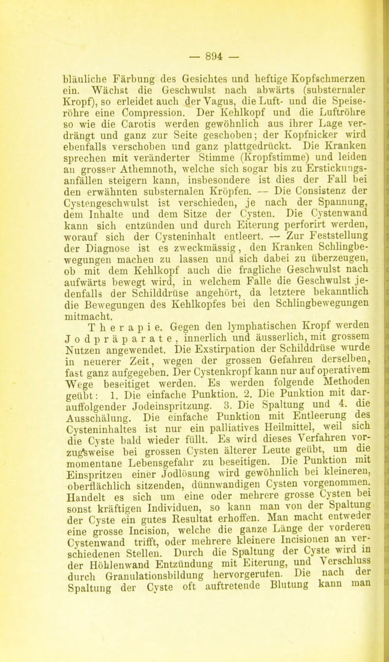 bläuliche Färbung des Gesiebtes und heftige Kopfgchmerzen ein. Wächst die Geschwulst nach abwärts (substernaler Kropf), so erleidet auch der Vagus, die Luft- und die Speise- röhre eine Compression. Der Kehlkopf und die Luftröhre so wie die Carotis werden gewöhnlich aus ihrer Lage ver- drängt und ganz zur Seite geschoben; der Kopfnicker wird ebenfalls verschoben und ganz plattgedrückt. Die Kranken sprechen mit veränderter Stimme (Kropfstimme) und leiden an grosser Athemnoth, welche sich sogar bis zu Erstickungs- anfällen steigern kann, insbesondere ist dies der Fall bei den erwähnten substernalen Kröpfen. — Die Consistenz der Cystengeschwulst ist verschieden, je nach der Spannung, dem Inhalte und dem Sitze der Cysten. Die Cystenwand kann sich entzünden und durch Eiterung perforirt werden, worauf sich der Cysteninhalt entleert. — Zur Feststellung der Diagnose ist es zweckmässig, den lü-anken Schlingbe- wegungen machen zu lassen und sich dabei zu überzeugen, ob mit dem Kehlkopf auch die fragliche Geschwulst nach aufwärts bewegt wird, in welchem Falle die Geschwulst je- denfalls der Schilddrüse angehört, da letztere bekanntlich die Bewegungen des Kehlkopfes bei den Schlingbewegungen mitmacht. Therapie. Gegen den lymphatischen Kropf werden Jodpräparate, innerlich und äusserlich, mit grossem Nutzen angewendet. Die Exstirpation der Schilddrüse wurde in neuerer Zeit, wegen der grossen Gefahren derselben, fast ganz aufgegeben. Der Cystenkropf kann nur auf operativem Wege beseitiget werden. Es werden folgende Methoden geübt: 1. Die einfache Punktion. 2. Die Punktion mit dar- auffolgender Jodeinspritzung. 3. Die Spaltung und 4. die Ausschälung. Die einfache Punktion mit Entleerung des Cysteninhaltes ist nur ein palliatives Heilmittel, weil sich die Cyste bald wieder füllt. Es wird dieses Verfahren vor- zugsweise bei grossen Cysten älterer Leute geübt, um die momentane Lebensgefahr zu beseitigen. Die Punktion mit Einspritzen einer Jodlösung wird gewöhnlich bei kleineren, oberflächlich sitzenden, dünnwandigen Cysten vorgenommen. Handelt es sich um eine oder mehrere grosse Cysten bei sonst kräftigen Individuen, so kann man von der Spaltung der Cyste ein gutes Resultat erhoffen. Man macht entweder eine grosse Incision, welche die ganze Länge der vorderen Cystenwand trifft, oder mehrere kleinere Incisionen an ver- schiedenen Stellen. Durch die Spaltung der Cyste wird m der Höhlenwand Entzündung mit Eiterung, und Verschluss durch Granulationsbildung hervorgerufen. Die nach der Spaltung der Cvste oft auftretende Blutung kann man