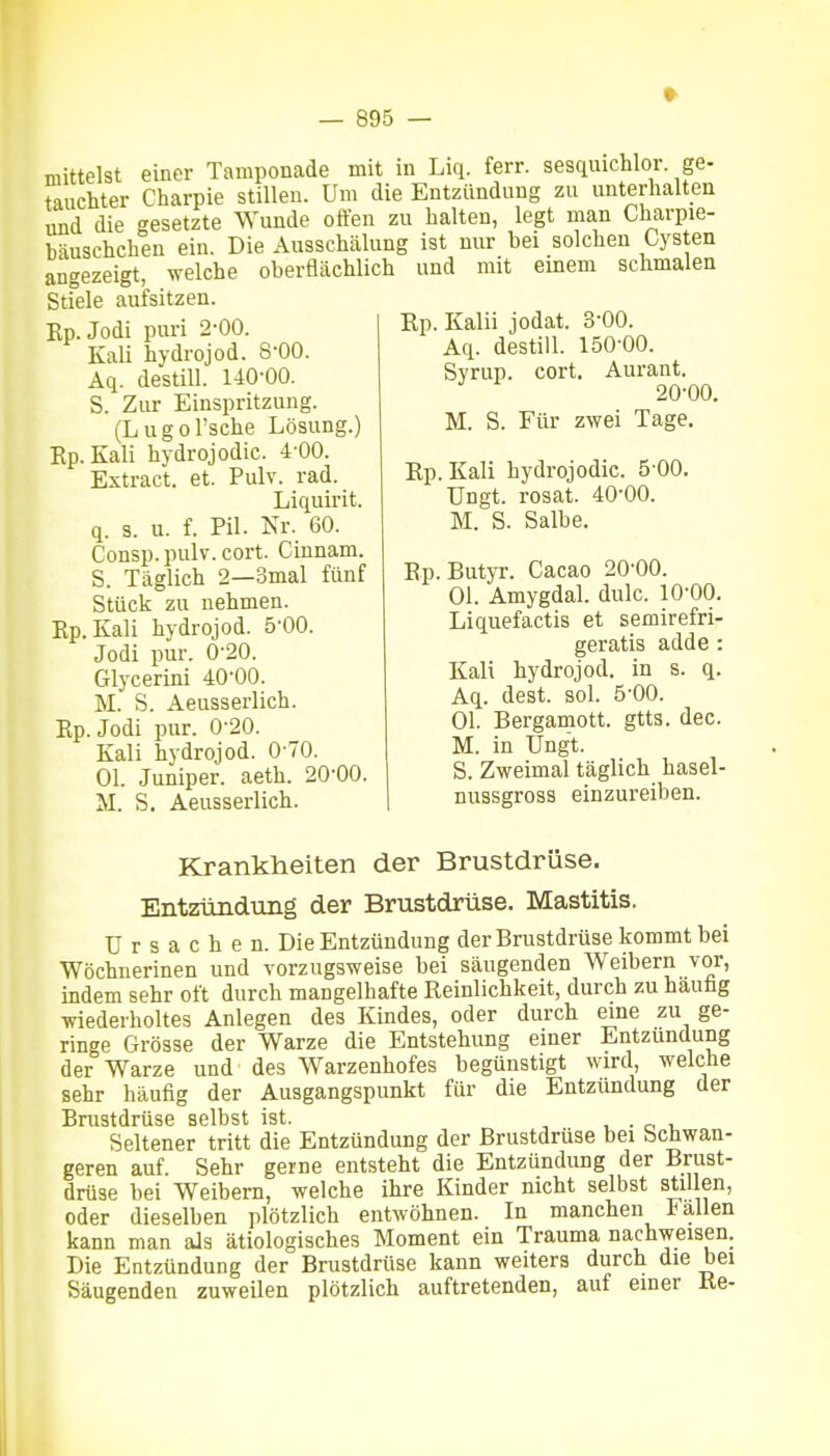 mittelst einer Tamponade mit in Liq. ferr. sesqiiichlor ge- tauchter Charpie stillen. Um die Entzündung zu unterhalten und die gesetzte Wunde offen zu halten, legt man Charpie- häuschchen ein. Die Ausschälung ist nur bei solchen Cysten angezeigt, welche oberflächlich und mit einem schmalen Stiele aufsitzen. Ep.Jodi puri 2-00. Kali hydrojod. 8-00. Aq. destiU. 140-00. S. Zur Einspritzung. (Lugol'sche Lösung.) Ep.Kali hydrojodic. 4 00. Extract. et. Pulv. rad. Liquirit. q. s. u. f. Pil. Nr. 60. Consp. pulv. cort. Cinnam. S. Täglich 2—3mal fünf Stück zu nehmen. Rp.Kali hydrojod. ö'OO. Jodi pur. 0-20. Glycerini 40-00. M. S. Aeusserlich. Ep.Jodi pur. 0-20. Kali hydrojod. 0 70. Ol. Juniper. aeth. 20-00. M. S. Aeusserlich. Rp. Kalii jodat. 3-00. Aq. destill. 150-00. Syrup. cort. Aurant. 20-00. M. S. Für zwei Tage. Ep.Kali hydrojodic. 500. Ungt. rosat. 40-00. M. S. Salbe. Ep. Butyr. Cacao 20-00. Ol. Amygdal. dulc. 10-00. Liquefactis et semirefri- geratis adde : Kali hydrojod. in s. q. Aq. dest. sol. 5-00. Ol. Bergamott. gtts. dec. M. in Ungt. S. Zweimal täglich hasel- nussgross einzureiben. Krankheiten der Brustdrüse. Entzündung der Brustdrüse. Mastitis. Ursachen. Die Entzündung der Brustdrüse kommt bei Wöchnerinen und vorzugsweise bei säugenden Weibern vor, indem sehr oft durch mangelhafte Reinlichkeit, durch zu hauüg wiederholtes Anlegen des Kindes, oder durch eine zu ge- ringe Grösse der Warze die Entstehung einer Entzündung der Warze und des Warzenhofes begünstigt wird, welche sehr häufig der Ausgangspunkt für die Entzündung der Brustdrüse selbst ist. . • o i. Seltener tritt die Entzündung der Brustdrüse bei Schwan- geren auf. Sehr gerne entsteht die Entzündung der Brust- drüse bei Weibern, welche ihre Kinder nicht selbst stillen, oder dieselben plötzlich entwöhnen. In manchen lallen kann man als ätiologisches Moment ein Trauma nachweisen. Die Entzündung der Brustdrüse kann weiters durch die bei Säugenden zuweilen plötzlich auftretenden, auf einer Ke-